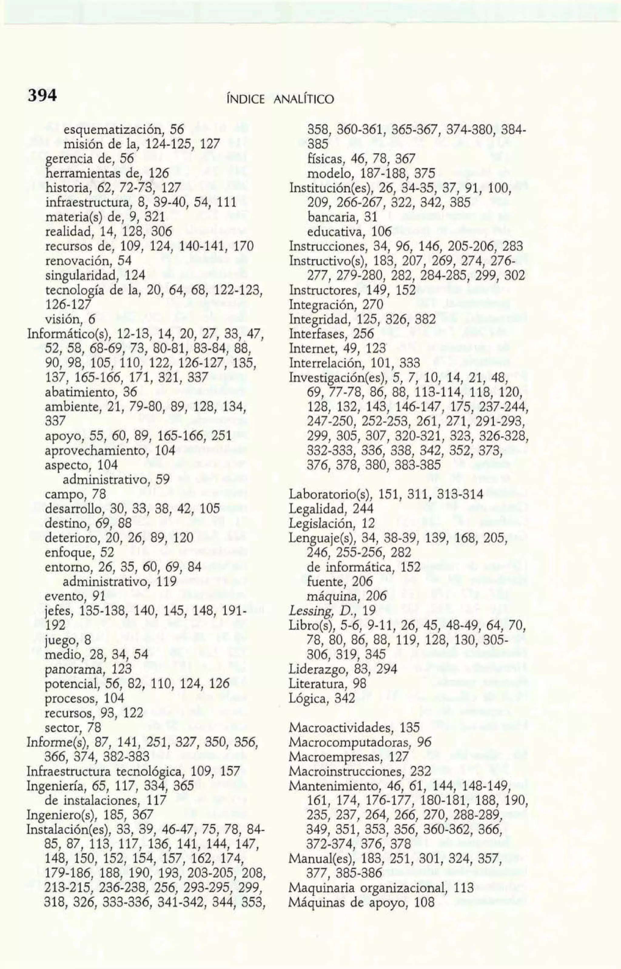 esquematización, 56 
misión de la, 124-125, 127 
erencia de, 56 I[ erramientas de, 126 
historia, 62, 72-73, 127 
infraestructura, 8, 39-40, 54, 111 
materia(s) de, 9, 321 
realidad, 14, 128, 306 
recursos de, 109, 124, 140-141, 170 
renovación, 54 
singularidad, 124 
tecnología de la, 20, 64, 68, 122-123, 
126-127 
visión, 6 
Mormático(s), 12-13, 14, 20, 27, 33, 47, 
52, 58, 68-69, 73, 80-81, 83-84, 88, 
90, 98, 105, 110, 122, 126-127, 135, 
137, 165-166, 171, 321, 337 
abatimiento, 36 
ambiente, 21, 79-80, 89, 128, 134, 
337 
apoyo, 55, 60, 89, 165-166, 251 
aprovechamiento, 104 
aspecto, 104 
administrativo, 59 
campo, 78 
desarrollo, 30, 33, 38, 42, 105 
destino, 69, 88 
deterioro, 20, 26, 89, 120 
enfoque, 52 
entorno, 26, 35, 60, 69, 84 
administrativo, 119 
evento, 91 
jefes, 135-138, 140, 145, 148, 191- 
192 
juego, 8 
medio, 28, 34, 54 
panorama, 123 
potencial, 56, 82, 110, 124, 126 
procesos, 104 
recursos, 93, 122 
sector, 78 
Informe(s), 87, 141, 251, 327, 350, 356, 
366, 374, 382-383 
Mraestructura tecnológica, 109, 157 
Ingeniería, 65, 117, 334, 365 
de instalaciones, 117 
Ingeniero(s), 185, 367 
Instalación(es), 33, 39, 46-47, 75, 78, 84- 
85, 87, 113, 117, 136, 141, 144, 147, 
148, 150, 152, 154, 157, 162, 174, 
179-186, 188, 190, 193, 203-205, 208, 
213-215, 236-238, 256, 293-295, 299, 
318, 326, 333-336, 341-342, 344, 353, 
358, 360-361, 365-367, 374-380, 384- 
385 
Físicas, 46, 78, 367 
modelo, 187-188, 375 
Institución(es), 26, 34-35, 37, 91, 100, 
209, 266-267, 322, 342, 385 
bancaria, 31 
educativa, 106 
Instrucciones, 34, 96, 146, 205-206, 283 
Instructivo(s), 183, 207, 269, 274, 276- 
277, 279-280, 282, 284-285, 299, 302 
Instructores, 149, 152 
Integración, 270 
Integridad, 125, 326, 382 
Interfases, 256 
Intemet, 49, 123 
Interrelación, 101, 333 
Investigación(es), 5, 7, 10, 14, 21, 48, 
69, 77-78, 86, 88, 113-114, 118, 120, 
128, 132, 143, 146-147, 175, 237-244, 
247-250, 252-253, 261, 271, 291-293, 
299, 305, 307, 320-321, 323, 326-328, 
332-333, 336, 338, 342, 352, 373, 
376, 378, 380, 383-385 
Laboratorio(s), 151, 311, 313-314 
Legalidad, 244 
Legislación, 12 
Lenguaje(s), 34, 38-39, 139, 168, 205, 
246, 255-256, 282 
de informática, 152 
fuente, 206 
máquina, 206 
Lessing, D., 19 
Libro(s), 5-6, 9-11, 26, 45, 48-49, 64, 70, 
78, 80, 86, 88, 119, 128. 130. 305- 
306, 319, 345 
Liderazgo, 83, 294 
Literatura, 98 
Lógica, 342 
Macroactividades, 135 
Macrocomputadoras, 96 
Macroempresas, 127 
Macroinstrucciones, 232 
Mantenimiento, 46, 61, 144, 148-149, 
161, 174, 176-177, 180-181, 188, 190, 
235, 237, 264, 266, 270, 288-289, 
349, 351, 353, 356, 360.362, 366, 
372-374, 376, 378 
Manual(es), 183, 251, 301, 324, 357, 
377, 385-386 
Maquinaria organizacional, 113 
Máquinas de apoyo, 108 
 
