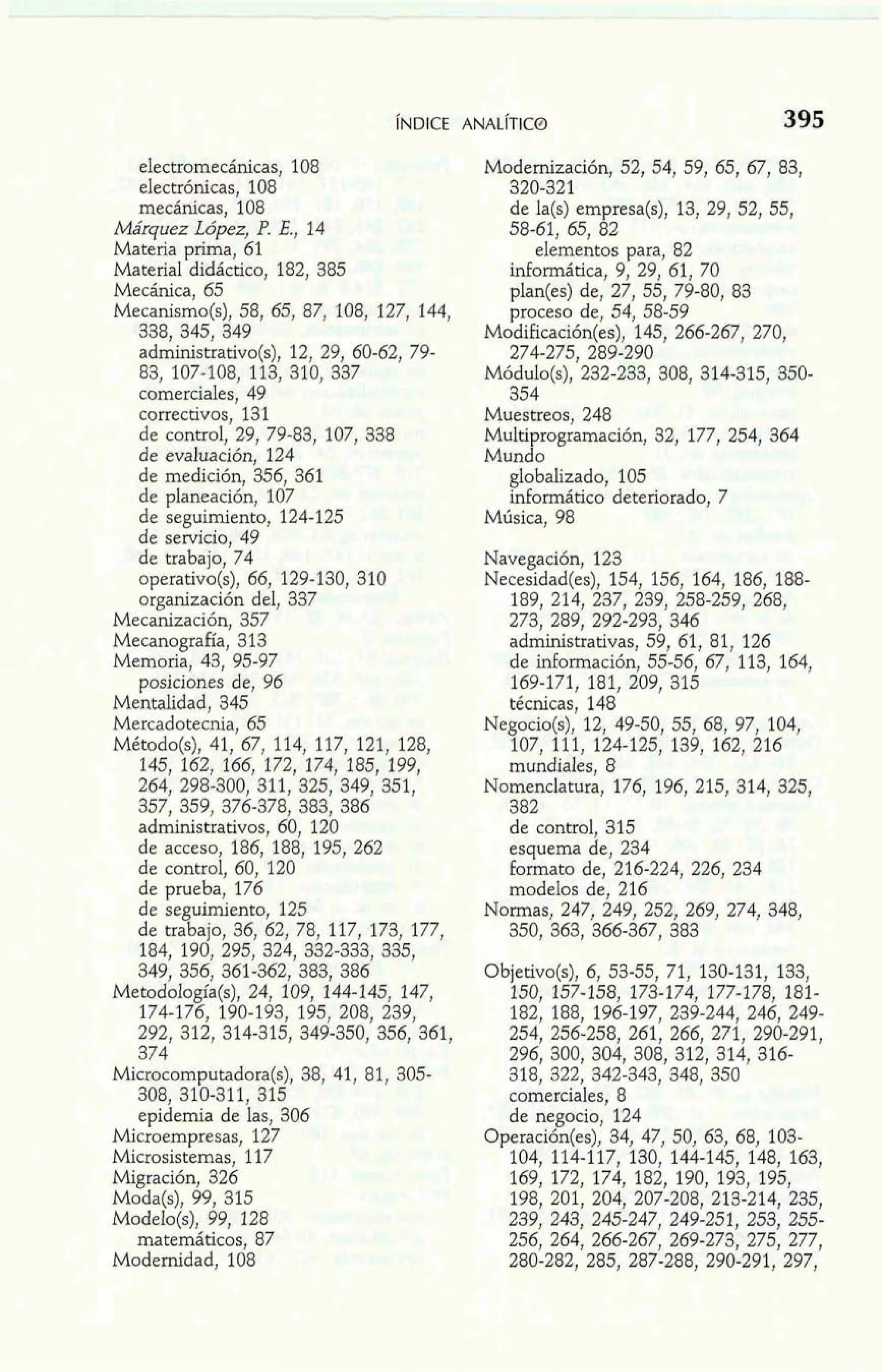 electromecánicas, 108 
electrónicas, 108 
mecánicas, 108 
Márquez López, P. E., 14 
Materia prima, 61 
Material didáctico, 182, 385 
Mecánica, 65 
Mecanismo(s), 58, 65, 87, 108, 127, 144, 
338, 345, 349 
administrativo(s), 12, 29, 60-62, 79- 
83, 107-108, 113, 310, 337 
comerciales, 49 
correctivos, 131 
de control, 29, 79-83, 107, 338 
de evaluación, 124 
de medición, 356, 361 
de planeación, 107 
de seguimiento, 124-125 
de servicio, 49 
de trabajo, 74 
operativo(s), 66, 129-130, 310 
organización del, 337 
Mecanización, 357 
Mecanografía, 313 
Memoria, 43, 95-97 
posiciones de, 96 
Mentalidad, 345 
Mercadotecnia, 65 
Método(s), 41, 67, 114, 117, 121, 128, 
145, 162, 166, 172, 174, 185, 199, 
264, 298-300, 311, 325, 349, 351, 
357, 359, 376-378, 383, 386 
administrativos, 60, 120 
de acceso, 186, 188, 195, 262 
de control, 60, 120 
de prueba, 176 
de seguimiento, 125 
de trabajo, 36, 62, 78, 117, 173, 177, 
184, 190, 295, 324, 332-333, 335, 
349, 356, 361-362, 383, 386 
Metodología(s), 24, 109, 144-145, 147, 
174-176, 190-193, 195, 208, 239, 
292, 312, 314-315, 349-350, 356, 361, 
374 
~i&ocom~utadora(s3)8,, 41, 81, 305- 
308, 310-311, 315 
epidemia de las, 306 
Microempresas, 127 
Microsistemas, 117 
Migración, 326 
Moda(s), 99, 315 
Modelo(s), 99, 128 
matemáticos, 87 
Modernidad, 108 
Modernización, 52, 54, 59, 65, 67, 83, 
320-321 
de la(s) empresa(s), 13, 29, 52, 55, 
58-61, 65, 82 
elementos para, 82 
informática, 9, 29, 61, 70 
plan(es) de, 27, 55, 79-80, 83 
proceso de, 54, 58-59 
Modificación(es), 145, 266-267, 270, 
274-275, 289-290 
Mód~l~(s2)3,2 -233, 308, 314-315, 350- 
354 
Muestreos, 248 
Multiprogramación, 32, 177, 254, 364 
Mundo 
globalizado, 105 
informática deteriorado, 7 
Música, 98 
Navegación, 123 
Necesidad(es), 154, 156, 164, 186, 188- 
189, 214, 237, 239, 258-259, 268, 
273, 289, 292-293, 346 
administrativas, 59, 61, 81, 126 
de información, 55-56, 67, 113, 164, 
169-171, 181, 209, 315 
técnicas, 148 
Negocio(s), 12, 49-50, 55, 68, 97, 104, 
107, 111, 124-125, 139, 162, 216 
mundiales, 8 
Nomenclatura, 176, 196, 215, 314, 325, 
382 
de control, 315 
esquema de, 234 
formato de, 216-224, 226, 234 
modelos de, 216 
Normas, 247, 249, 252, 269, 274, 348, 
350, 363, 366-367, 383 
Objetivo(s), 6, 53-55, 71, 130-131, 133, 
150, 157-158, 173-174, 177-178, 181- 
182, 188, 196-197, 239-244, 246, 249- 
254, 256-258, 261, 266, 271, 290-291, 
296, 300, 304, 308, 312, 314, 316- 
318, 322, 342-343, 348, 350 
comerciales, 8 
de negocio, 124 
Operación(es), 34, 47, 50, 63, 68, 103- 
104, 114-117, 130, 144-145, 148, 163, 
169, 172, 174, 182, 190, 193, 195, 
198, 201, 204, 207-208, 213-214, 235, 
239, 243, 245-247, 249-251, 253, 255- 
256, 264, 266-267, 269-273, 275, 277, 
280-282, 285, 287-288, 290-291, 297, 
 