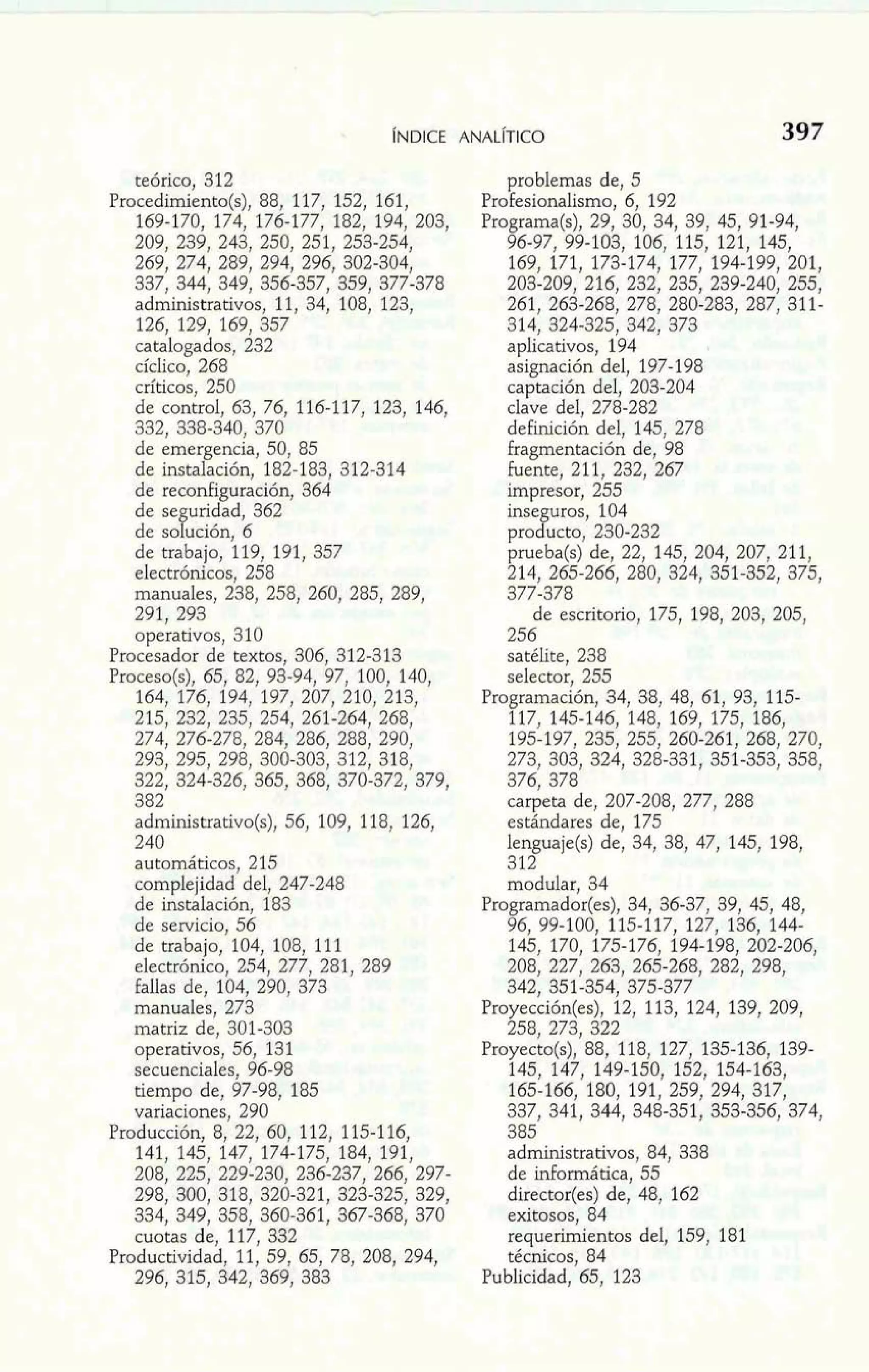 teórico, 312 
Procedimiento(s), 88, 117, 152, 161, 
169-170, 174, 176-177, 182, 194, 203, 
209, 239, 243, 250, 251, 253-254, 
269, 274, 289, 294, 296, 302-304, 
337, 344, 349, 356-357, 359, 377-378 
administrativos, 11, 34, 108, 123, 
126, 129, 169, 357 
catalogados, 232 
cíclico, 268 
críticos, 250 
de control, 63, 76, 116-117, 123, 146, 
332, 338-340, 370 
de emergencia, 50, 85 
de instalación, 182-183, 312-314 
de reconfiguración, 364 
de se uridad, 362 
de so y ución, 6 
de trabajo, 119, 191, 357 
electrónicos, 258 
manuales, 238, 258, 260, 285, 289, 
291, 293 
operativos, 310 
Procesador de textos, 306, 312-313 
Proceso(s), 65, 82, 93-94, 97, 100, 140, 
164, 176, 194, 197, 207, 210, 213, 
215, 232, 235, 254, 261-264, 268, 
274, 276-278, 284, 286, 288, 290, 
293, 295, 298, 300-303, 312, 318, 
322, 324-326, 365, 368, 370-372, 379, 
382 
administrativo(s), 56, 109, 118, 126, 
240 
automáticos, 215 
complejidad del, 247-248 
de instalación, 183 
de servicio, 56 
de trabajo, 104, 108, 111 
electrónico, 254, 277, 281, 289 
fallas de, 104, 290, 373 
manuales, 273 
matriz de, 301-303 
operativos, 56, 131 
secuenciales, 96-98 
tiempo de, 97-98, 185 
variaciones, 290 
Producción, 8, 22, 60, 112, 115-1 16, 
141, 145, 147, 174-175, 184, 191, 
208, 225, 229-230, 236-237, 266, 297- 
298, 300, 318, 320-321, 323-325, 329, 
334, 349, 358, 360-361, 367-368, 370 
cuotas de, 117, 332 
Productividad, 11, 59, 65, 78, 208, 294, 
296, 315, 342, 369, 383 
problemas de, 5 
Profesionalismo, 6, 192 
Programa(s), 29, 30, 34, 39, 45, 91-94, 
96-97, 99-103, 106, 115, 121, 145, 
168, 171, 173-174, 177, 194-199, 201, 
203-209, 216, 232, 235, 239-240, 255, 
261, 263-268, 278, 280-283, 287, 311- 
314, 324-325, 342, 373 
aplicativos, 194 
asignación del, 197-198 
captación del, 209-204 
clave del, 278-282 
deFinición del, 145, 278 
fragmentación de, 98 
fuente, 21 1, 232, 267 
impresor, 255 
inse uros, 104 
probucto, 230-232 
prueba(s) de, 22, 145, 204, 207, 211, 
214, 265-266, 280, 324, 351-852, 375, 
377-378 
de escritorio, 175, 198, 203, 205, 
256 
Satélite, 238 
selector, 255 
Programación, 34, 38, 48, 61, 93, 115- 
117, 145-146, 148, 169, 175, 186, 
195-197, 235, 255, 260-261, 268, 270, 
273, 303, 324, 328-331, 351-353, 358, 
376, 378 
carpeta de, 207-208, 277, 288 
estándares de, 175 
lenguaje(s) de, 34, 38, 47, 145, 198, 
31- 
JlL 
modular, 34 
Programador(es), 34, 36-37, 39, 45, 48, 
96, 99-100, 115-117, 127, 136, 144- 
145, 170, 175-176, 194-198, 202-206, 
208, 227, 263, 265-268, 282, 298, 
342, 351-354, 375-377 
Proyección(es), 12, 113, 124, 139, 209, 
258, 273, 322 
Proyecto(s), 88, 118, 127, 135-136, 139- 
145, 147, 149-150, 152, 154-163, 
165-166, 180, 191, 259, 294, 317, 
337, 341, 344, 348-351, 353-356, 374, 
385 
administrativos, 84, 338 
de idomiática, 55 
director(es) de, 48, 162 
exitosos, 84 
requerimientos del, 159, 181 
técnicos, 84 
Publicidad, 65, 123 
 