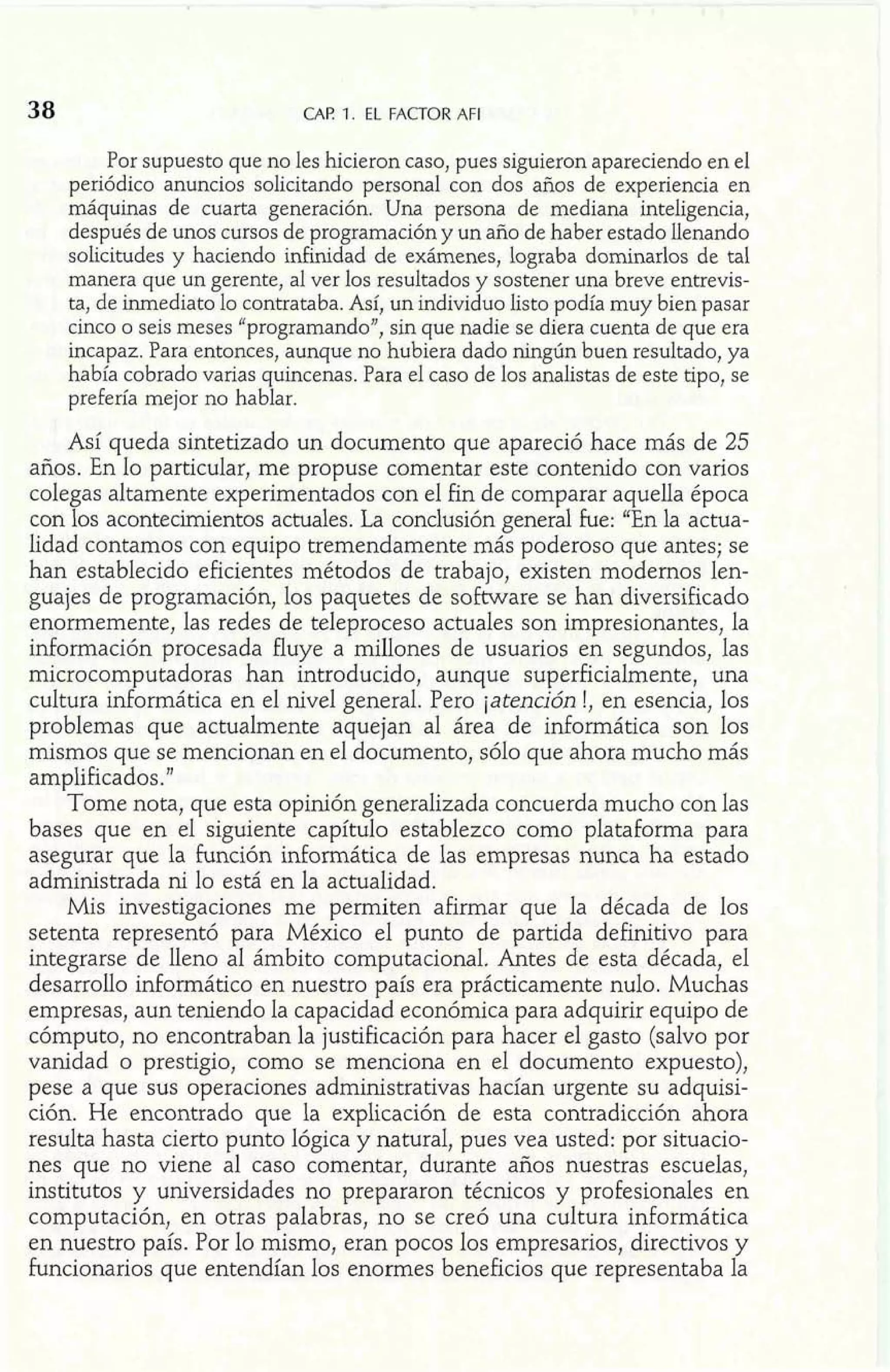 38 CAF! 1. EL FACTOR AFI 
Por supuesto que no les hicieron caso, pues siguieron apareciendo en el 
periódico anuncios solicitando persona1 con dos años de experiencia en 
máquinas de cuarta generación. Una persona de mediana inteligencia, 
después de unos cursos de programación y un año de haber estado llenando 
solicitudes y haciendo inEinidad de exámenes, lograba dominarlos de tal 
manera que un gerente, al ver los resultados y sostener una breve entrevis-ta, 
de inmediato lo contrataba. Así, un individuo listo podía muy bien pasar 
cinco o seis meses "programando", sin que nadie se diera cuenta de que era 
incapaz. Para entonces, aunque no hubiera dado ningún buen resultado, ya 
había cobrado varias quincenas. Para el caso de los analistas de este tipo, se 
prefería mejor no hablar. 
Así queda sintetizado un documento que apareció hace más de 25 
años. En lo particular, me propuse comentar este contenido con varios 
colegas altamente experimentados con el fin de comparar aquella época 
con los acontecimientos actuales. La conclusión general he: "En la actua-lidad 
contamos con equipo tremendamente más poderoso que antes; se 
han establecido eficientes métodos de trabajo, existen modernos len-guajes 
de programación, los paquetes de software se han diversificado 
enormemente, las redes de teleproceso actuales son impresionantes, la 
información procesada fluye a millones de usuarios en segundos, las 
microcomputadoras han introducido, aunque superficialmente, una 
cultura informática en el nivel general. Pero jatención !, en esencia, los 
problemas que actualmente aquejan al área de informática son los 
mismos que se mencionan en el documento, sólo que ahora mucho más 
amplificados ." 
Tome nota, que esta opinión generalizada concuerda mucho con las 
bases que en el siguiente capítulo establezco como plataforma para 
asegurar que la función informática de las empresas nunca ha estado 
administrada ni lo está en la actualidad. 
Mis investigaciones me permiten afirmar que la década de los 
setenta representó para México el punto de partida definitivo para 
integrarse de lleno al ámbito computacional. Antes de esta década, el 
desarrollo informático en nuestro país era prácticamente nulo. Muchas 
empresas, aun teniendo la capacidad económica para adquirir equipo de 
cómputo, no encontraban la justificación para hacer el gasto (salvo por 
vanidad o prestigio, como se menciona en el documento expuesto), 
pese a que sus operaciones administrativas hacían urgente su adquisi-ción. 
He encontrado que la explicación de esta contradicción ahora 
resulta hasta cierto punto lógica y natural, pues vea usted: por situacio-nes 
que no viene al caso comentar, durante años nuestras escuelas, 
institutos y universidades no prepararon técnicos y profesionales en 
computación, en otras palabras, no se creó una cultura informática 
en nuestro país. Por lo mismo, eran pocos los empresarios, directivos y 
funcionarios que entendían los enormes beneficios que representaba la 
 