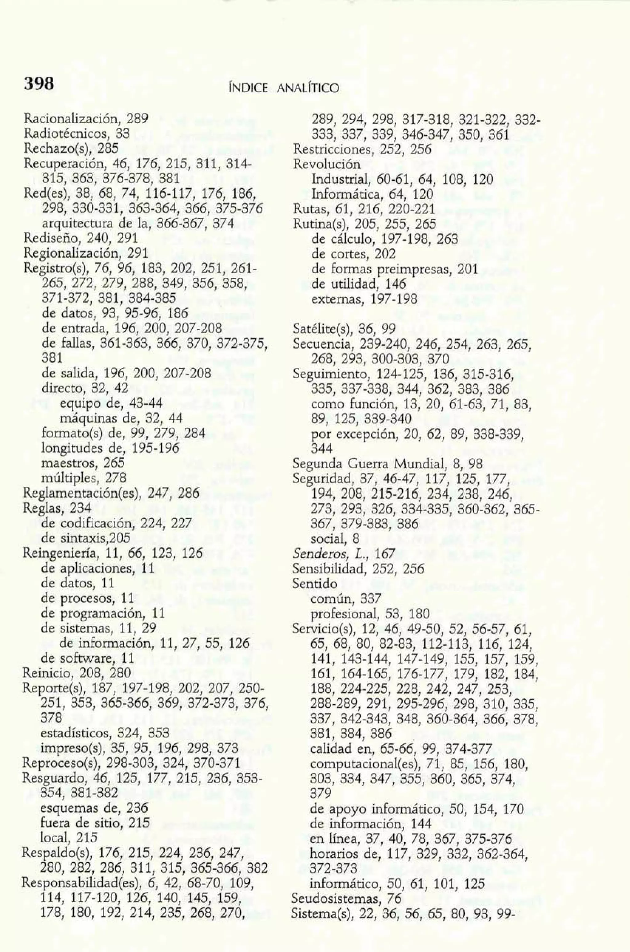 Racionalización, 289 
Radiotécnicos, 33 
Rechazo(s), 285 
Recuperación, 46, 176, 215, 311, 314- 
315, 363, 376-378, 381 
Red(es), 38, 68, 74, 116-117, 176, 186, 
298, 330-331, 363-364, 366, 375-376 
arquitectura de la, 366-367, 374 
Rediseño, 240, 291 
Regionalización, 291 
Registro(s), 76, 96, 183, 202, 251, 261- 
265, 272, 279, 288, 349, 356, 358, 
371-372, 381, 384-385 
de datos, 93, 95-96, 186 
de entrada, 196, 200, 207-208 
de fallas, 361-363, 366, 370, 372-375, 
381 
de salida, 196, 200, 207-208 
directo, 32, 42 
equipo de, 43-44 
máquinas de, 32, 44 
formato(s) de, 99, 279, 284 
longitudes de, 195-196 
maestros, 265 
múltiples, 278 
Reglamentación(es), 247, 286 
Reglas, 234 
de codificación, 224, 227 
de sintaxis,205 
Reingeniería, 11, 66, 123, 126 
de aplicaciones, 11 
de datos, 11 
de procesos, 11 
de programación, 11 
de sistemas, 11, 29 
de información, 11, 27,55, 126 
de software, 11 
Reinicio, 208, 280 
Reporte(s), 187, 197-198, 202, 207, 250- 
251, 353, 365-366, 369, 372-373, 376, 
378 
~s~dístico3s2,4 , 353 
impreso(s), 35, 95, 196, 298, 373 
Reproceso(s), 298-303, 324, 370-371 
Resguardo, 46, 125, 177, 215, 236, 358- 
354, 381-382 
esquemas de, 236 
fuera de sitio, 215 
local, 215 
Res aIdo(s), 176, 215, 224, 236, 247, 
f80, 282, 286, 311, 315, 365-366, 382 
Responsabilidad(es), 6, 42, 68-70 109, 
114, 117-120, 126, 140, 145, 159, 
178, 180, 192, 214, 235, 268, 270, 
289, 294, 298, 317-318, 321-322, 332- 
333, 337, 339, 346-347, 350, 361 
Restricciones, 252, 256 
Revolución 
Industrial, 60-61, 64, 108, 120 
Informática, 64, 120 
Rutas, 61, 216, 220-221 
Rutina(s), 205, 255, 265 
de cálculo, 197-198, 263 
de cortes, 202 
de formas preirnpresas, 201 
de utilidad, 146 
externas, 197-198 
Satélite(s), 36, 99 
Secuencia, 239-240, 246, 254, 263, 265, 
268, 293, 300-303, 370 
Seguimiento, 124-125, 136, 315-316, 
335, 337-338, 344, 362, 383, 386 
como función, 13, 20, 61-63, 71, 83, 
89, 125, 339-340 
por excepción, 20, 62, 89, 338-339, 
344 
Segunda Guerra Mundial, 8, 98 
Seguridad, 37, 46-47, 117, 125, 177, 
194, 208, 215-216, 234, 238, 246, 
273, 293, 326, 334-335, 360-362, 365- 
367, 379-383, 386 
social, 8 
Senderos, L., 167 
Sensibilidad, 252, 256 
Sentido 
común, 337 
profesional, 53, 180 
Servicio(s), 12, 46, 49-50, 52, 56-57, 61, 
65, 68, 80, 82-83, 112-113, 116, 124, 
141, 143-144, 147-149, 155, 157, 159, 
161, 164-165, 176-177, 179, 182, 184, 
188, 224-225, 228, 242, 247, 253, 
288-289, 291, 295-296, 298, 310, 335, 
337, 342-343, 348, 360-364, 366, 378, 
381, 384, 386 
calidad en, 65-66, 99, 374-377 
computacional(es), 71, 85, 156, 180, 
303, 334, 347, 355, 360, 365, 374, 
379 
de apoyo informático, 50, 154, 170 
de información, 144 
en línea, 37, 40, 78, 367, 375-376 
horarios de, 117, 329, 332, 362-364, 
372-373 
informático, 50, 61, 101, 125 
Seudosistemas, 76 
Sistema(s), 22, 36, 56, 65, 80, 93, 99- 
 