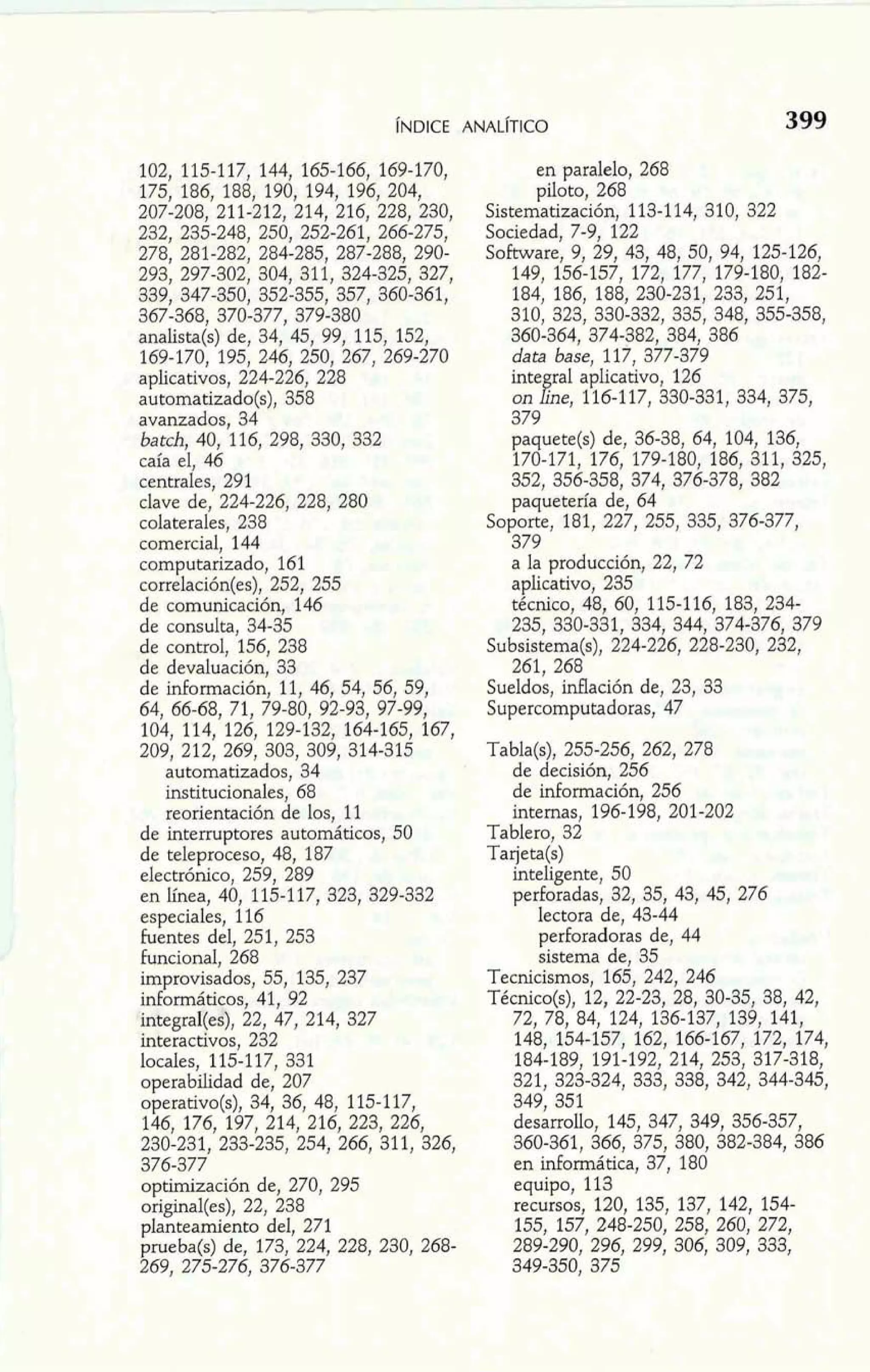 102, 115-117, 144, 165-166, 169-170, 
175, 186, 188, 190, 194, 196, 204, 
207-208, 211-212, 214, 216, 228, 230, 
232, 235-248, 250, 252-261, 266-275, 
278, 281-282, 284-285, 287-288, 290- 
293, 297-302, 304, 311, 324-325, 327, 
339, 347-350, 352-355, 357, 360-361, 
367-368, 370-377, 379-380 
analista(s) de, 34, 45, 99, 115, 152, 
169-170, 195, 246, 250, 267, 269-270 
aplicativos, 224-226, 228 
automatizado(s), 358 
avanzados, 34 
batch, 40, 116, 298, 330, 332 
caía el, 46 
centrales, 291 
clave de, 224-226, 228, 280 
colaterales, 238 
comercial, 144 
computarizado, 161 
correlación(es), 252, 255 
de comunicación, 146 
de consulta, 34-35 
de control, 156, 238 
de devaluación, 33 
de información, 11, 46, 54, 56, 59, 
64, 66-68, 71, 79-80, 92-93? 97-99, 
104, 114, 126, 129-132, 164-165, 167, 
209, 212, 269, 303, 309, 314-315 
automatizados, 34 
institucionales, 68 
reorientación de los, 11 
de interruptores automáticos, 50 
de teleproceso, 48, 187 
electrónico, 259, 289 
en línea, 40, 115-117, 323, 329-332 
especiales, 116 
fuentes del, 251, 253 
funcional, 268 
improvisados, 55, 135, 237 
informáticos, 41, 92 
integraI(es), 22, 47, 214, 327 
interactivos, 232 
locales, 115-117, 331 
operabilidad de, 207 
operativo(s), 34, 36, 48, 115-117, 
146, 176, 197, 214, 216, 223, 226, 
230-231, 233-235, 254, 266, 311, 326, 
376-377 
optimización de, 270, 295 
original(es), 22, 238 
planteamiento del, 271 
prueba(s) de, 173, 224, 228, 230, 268- 
269, 275-276, 376-377 
en paralelo, 268 
piloto, 268 
Sistematización, 113-1 14, 310, 322 
Sociedad, 7-9, 122 
Software, 9, 29, 43, 48, 50, 94, 125-126, 
149, 156-157, 172, 177, 179-180, 182- 
184, 186, 188, 230-231, 233, 251, 
310, 323, 330-332, 335, 348, 355-358, 
360-364, 374-382, 384, 386 
data base, 117, 377-379 
inte ral aplicativo, 126 
on &eJ 116-117, 330-331, 334, 375, 
379 
paquete@) de, 36-38, 64, 104, 136, 
170-171, 176, 179-180, 186, 311, 325, 
352, 356-358, 374, 376-378, 382 
paquetería de, 64 
Soporte, 181, 227, 255, 335, 376-377, 
379 
a la producción, 22, 72 
aplicativo, 235 
técnico, 48, 60, 115-116, 183, 234- 
235, 330-331, 334, 344, 374-376, 379 
Subsistema(s), 224-226, 228-230, 232, 
261, 268 
Sueldos, inflación de, 23, 33 
Supercomputadoras, 47 
Tabla($, 255-256, 262, 278 
de decisión, 256 
de información, 256 
internas, 196-198, 201-202 
Tablero, 32 
Tarjeta(s) 
inteligente, 50 
perforadas, 32, 35, 43, 45, 276 
lectora de, 43-44 
perforadoras de, 44 
sistema de, 35 
Tecnicismos, 165, 242, 246 
Técnico(s), 12, 22-23, 28, 30-35, 38, 42, 
72, 78, 84, 124, 136-137, 139, 141, 
148, 154-157, 162, 166-167, 172, 174, 
184-189, 191-192, 214, 253, 317-318, 
321, 323-324, 333, 338, 342, 344-345, 
349, 351 
desarrollo, 145, 347, 349, 356-357, 
360-361, 366, 375, 380, 382-384, 386 
en informática, 37, 180 
equipo, 113 
recursos, 120, 135, 137, 142, 154- 
155, 157, 248-250, 258, 260, 272, 
289-290, 296, 299, 306, 309, 333, 
349-350, 375 
 