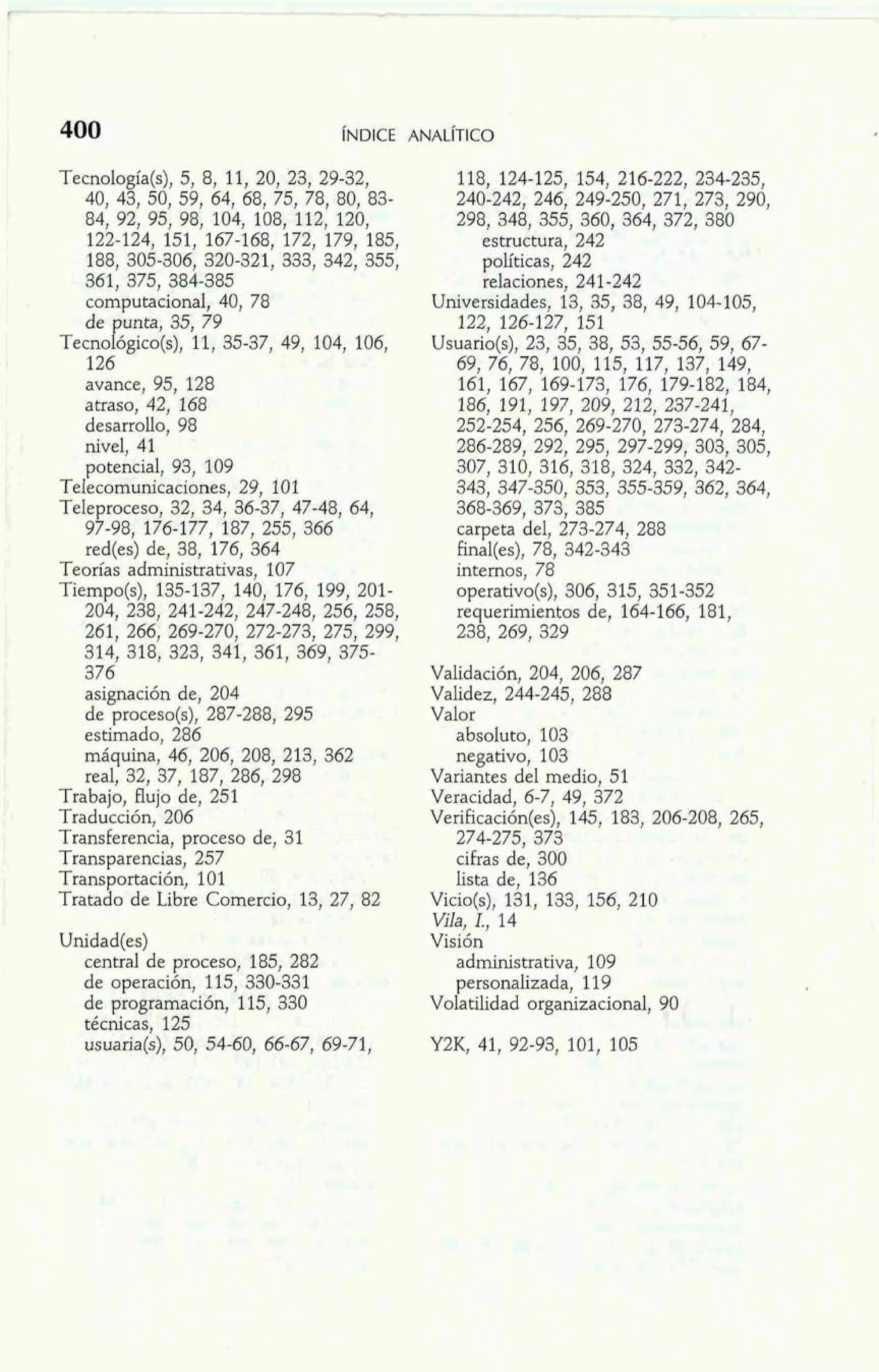 Tecnología(s), 5, 8, 11, 20, 23, 29-32, 
40, 43, 50, 59, 64, 68, 75, 78, 80, 83- 
84, 92, 95, 98, 104, 108, 112, 120, 
122-124, 151, 167-168, 172, 179, 185, 
1 188, 305-806, 320-321, 333, 342, 355, 1 . ' 3co6m1, p3u7t5a,c i3o8n4a-l3, 8450 , 78 1 1 de unta, 35, 79 ~ecnok~ico(s1)1,, 35-37, 49, 104, 106, 
M 126 
I avance, 95, 128 
atraso, 42, 168 
1 desarrollo, 98 1 nivel, 41 
potencial, 93, 109 
Telecomunicaciones, 29, 101 
Teleproceso, 32, 34, 36-37, 47-48, 64, 
97-98, 176-177, 187, 255, 366 
red(es) de, 38, 176, 364 
Teorías administrativas, 107 
Tiempo(s), 135-137, 140, 176, 199, 201- 
204, 238, 241-242, 247-248, 256, 258, 
261, 266, 269-270, 272-273, 275, 299, 
i m 314, 318, 323, 341, 361, 369, 375- 376 
asignación de, 204 
de proceso(s), 287-288, 295 
estimado, 286 
máquina, 46, 206, 208, 213, 362 
1 real, 32, 37, 187, 286, 298 
Trabajo, flujo de, 251 
Traducción, 206 
Transkrencia, proceso de, 31 
Transparencias, 257 
Transportación, 101 
Tratado de Libre Comercio, 13, 27, 82 
Unidad(es) 
central de proceso, 185, 282 
de operación, 115, 330-331 
de programación, 115, 330 
técnicas, 125 
usuaria(s), 50, 54-60, 66-67, 69-71, 
118, 124-125, 154, 216-222, 234-235, 
240-242, 246, 249-250, 271, 273, 290, 
298, 348, 355, 360, 364, 372, 380 
estructura, 242 
políticas, 242 
relaciones, 241-242 
Universidades, 13, 35, 38, 49, 104-105, 
122, 126-127, 151 
Usuano(s), 23, 35, 38, 53, 55-56, 59, 67- 
69, 76, 78, 100, 116, 117, 137, 149, 
161, 167, 169-173, 176, 179-182, 184, 
186, 191, 197, 209, 212, 237-241, 
252-254, 256, 269-270, 273-274, 284, 
286-289, 292, 295, 297-299, 303, 305, 
307, 310, 316, 318, 324, 332, 342- 
343, 347-350, 353, 355-359, 362, 364, 
368-369, 373, 385 
carpeta del, 273-274, 288 
Final(es), 78, 342-343 
internos, 78 
operativo(s), 306, 315, 351-352 
requerimientos de, 164-166, 181, 
238, 269, 329 
Validación, 204, 206, 287 
Validez, 244-245, 288 
Valor 
absoluto, 103 
negativo, 103 
Variantes del medio, 51 
Veracidad, 6-7, 49, 372 
Verificación(es), 145, 183, 206-208, 265, 
274-275, 373 
cibas de, 300 
lista de, 136 
Vicio(s), 131, 133, 156, 210 
Vila, I., 14 
Visión 
administrativa, 109 
penonalizada, 119 
Vo atilidad organizacional, 90 
 