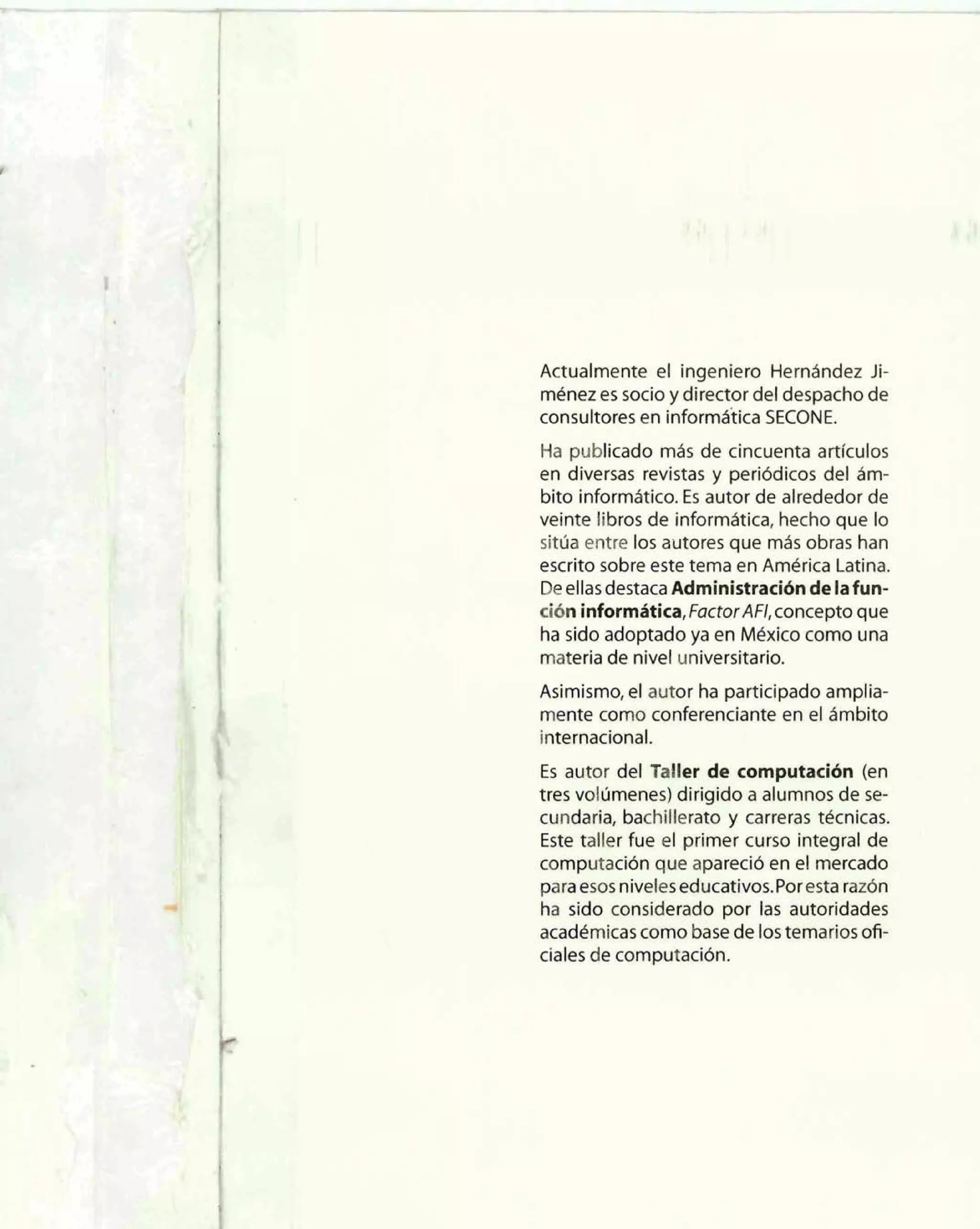 Actualmente el ingeniero Hernández Ji-ménez 
es socio y director del despacho de 
consultores en informdtica SECONE. 
Ha publicado más de cincuenta artlculos 
en diversas revistas y periódicos del ám-bito 
informático. Es autor de alrededor de 
veinte libros de informática, hecho que lo 
sitúa entre los autores que más obras han 
escrito sobre este tema en América Latina. 
De ellas destaca Administración de lafun-ción 
informhtica, FactorAFI, concepto que 
ha sido adoptado ya en México como una 
materia de nivel universitario. 
Asimismo, el autor ha participado amplia-mente 
como conferenciante en el ámbito 
internacional. 
Es autor del Taller de computación (en 
tres volúmenes) dirigido a alumnos de se-cundaria, 
bachiiierato y carreras técnicas. 
Este taller fue el primer curso integral de 
computación que apareció en el mercado 
para esos niveles educativos.Por esta razón 
ha sido considerado por las autoridades 
académicas como base de los temarios ofi-ciales 
de computación. 
 