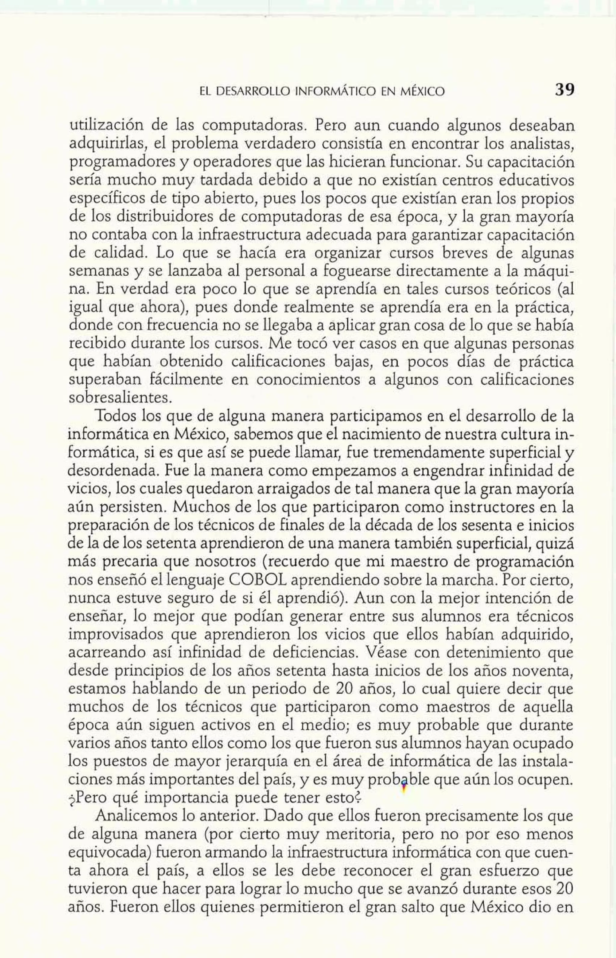 EL DESARROLLO INFORMÁTICO EN MÉXICO 39 
utilización de las computadoras. Pero aun cuando algunos deseaban 
adquirirlas, el problema verdadero consistía en encontrar los analistas, 
programadores y operadores que las hicieran Funcionar. Su capacitación 
sería mucho muy tardada debido a que no existian centros educativos 
específicos de ti o abierto, pues los pocos que existian eran los propios 
de los distribui 'f ores de computadoras de esa época, y la gran mayoría 
no contaba con la infraestructura adecuada para garantizar capacitación 
de calidad. Lo que se hacía era organizar cursos breves de algunas 
semanas y se lanzaba al personal a foguearse directamente a la máqui-na. 
En verdad era poco lo que se aprendía en tales cursos teóricos (al 
igual que ahora), pues donde realmente se aprendía era en la práctica, 
donde con frecuencia no se llegaba a aplicar gran cosa de lo que se había 
recibido durante los cursos. Me tocó ver casos en que algunas personas 
que habían obtenido calificaciones bajas, en pocos días de práctica 
superaban fácilmente en conocimientos a algunos con calificaciones 
sobresalientes. 
Todos los que de alguna manera participamos en el desarrollo de la 
informática en México, sabemos que el nacimiento de nuestra cultura in-formática, 
si es que así se puede llamar, fue tremendamente superficial y 
desordenada. Fue la manera como empezamos a engendrar infinidad de 
vicios, los cuales quedaron arraigados de tal manera que la gran mayoría 
aún persisten. Muchos de los que participaron como instructores en la 
preparación de los técnicos de Finales de la década de los sesenta e inicios 
de la de los setenta aprendieron de una manera también superficial, quizá 
más precaria que nosotros (recuerdo que mi maestro de programación 
nos enseñó el lenguaje COBOL aprendiendo sobre la marcha. Por cierto, 
nunca estuve seguro de si él aprendió). Aun con la mejor intención de 
enseñar, lo mejor que podían generar entre sus alumnos era técnicos 
improvisados que aprendieron los vicios que ellos habían adquirido, 
acarreando así infinidad de deficiencias. Véase con detenimiento que 
desde principios de los años setenta hasta inicios de los años noventa, 
estamos hablando de un periodo de 20 años, lo cual quiere decir que 
muchos de los técnicos que participaron como maestros de aquella 
época aún siguen activos en el medio; es muy probable que durante 
varios años tanto ellos como los que Fueron sus alumnos hayan ocupado 
los puestos de mayor jerarquía en el área de informática de las instala-ciones 
más importantes del país, y es muy prob ble ue aún los ocupen. 
?Pero qué importancia puede tener esto< kjb -#- 
Analicemos lo anterior. Dado que ellos Fueron precisamente 6s aue 
de alguna manera (por cierto muy meritoria, pero no por eso menos 
equivocada) Fueron armando la infraestructura informática con que cuen-ta 
ahora el país, a ellos se les debe reconocer el gran esherzo que 
tuvieron que hacer para lograr lo mucho que se avanzó durante esos 20 
años. Fueron ellos quienes permitieron el gran salto que México dio en 
 