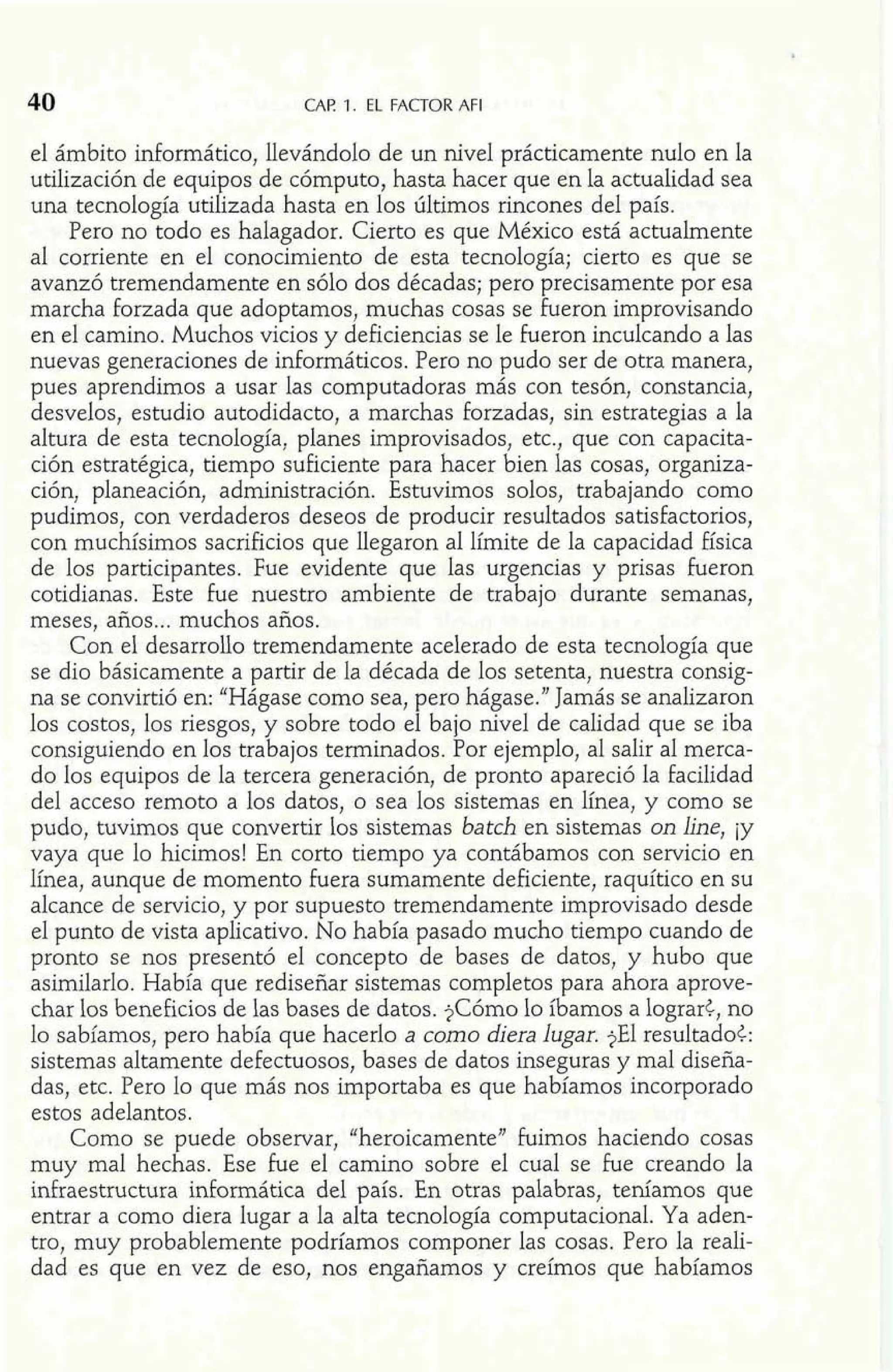 40 CAP 1. EL FACTOR AFI 
el ámbito informático, llevándolo de un nivel prácticamente nulo en la 
utilización de equipos de cómputo, hasta hacer que en la actualidad sea 
una tecnología utilizada hasta en los últimos rincones del país. 
Pero no todo es halagador. Cierto es que México está actualmente 
al corriente en el conocimiento de esta tecnología; cierto es que se 
avanzó tremendamente en sólo dos décadas; pero precisamente por esa 
marcha forzada que adoptamos, muchas cosas se fueron improvisando 
en el camino. Muchos vicios y deficiencias se le fueron inculcando a las 
nuevas generaciones de informáticos. Pero no pudo ser de otra manera, 
pues aprendimos a usar las computadoras más con tesón, constancia, 
desvelos, estudio autodidacto, a marchas forzadas, sin estrategias a la 
altura de esta tecnología, planes improvisados, etc., que con capacita-ción 
estratégica, tiempo suficiente para hacer bien las cosas, organiza-ción, 
planeación, administración. Estuvimos solos, trabajando como 
pudimos, con verdaderos deseos de producir resultados satisfactorios, 
con muchísimos sacrificios que llegaron al límite de la capacidad física 
de los participantes. Fue evidente que las urgencias y prisas fueron 
cotidianas. Este fue nuestro ambiente de trabajo durante semanas, 
meses, años ... muchos años. 
Con el desarrollo tremendamente acelerado de esta tecnología que 
se dio básicamente a partir de la década de los setenta, nuestra consig-na 
se convirtió en: "Hágase como sea, pero hágase." Jamás se analizaron 
los costos, los riesgos, y sobre todo el bajo nivel de calidad que se iba 
consiguiendo en los trabajos terminados. Por ejemplo, al salir al merca-do 
los equipos de la tercera generación, de pronto apareció la facilidad 
del acceso remoto a los datos, o sea los sistemas en Iínea, y como se 
pudo, tuvimos que convertir los sistemas batch en sistemas on he, iy 
vaya que lo hicimos! En corto tiempo ya contábamos con servicio en 
Iínea, aunque de momento fuera sumamente deficiente, raquítico en su 
alcance de servicio, y por supuesto tremendamente improvisado desde 
el punto de vista aplicativo. No había pasado mucho tiempo cuando de 
pronto se nos presentó el concepto de bases de datos, y hubo que 
asimilarlo. Había que rediseñar sistemas completos para ahora aprove-char 
los beneficios de las bases de datos. $Cómo lo íbamos a lograr$, no 
lo sabíamos, pero había que hacerlo a como diera lugar. jEl resultadoc: 
sistemas altamente defectuosos, bases de datos inseguras y mal diseña-das, 
etc. Pero lo que más nos importaba es que habíamos incorporado 
estos adelantos. 
Como se puede observar, "heroicamente" fuimos haciendo cosas 
muy mal hechas. Ese fue el camino sobre el cual se he creando la 
idraestructura informática del país. En otras palabras, teníamos que 
entrar a como diera lugar a la alta tecnología computacionaI. Ya aden-tro, 
muy probablemente podríamos componer las cosas. Pero la reali-dad 
es que en vez de eso, nos engañamos y creímos que habíamos 
 