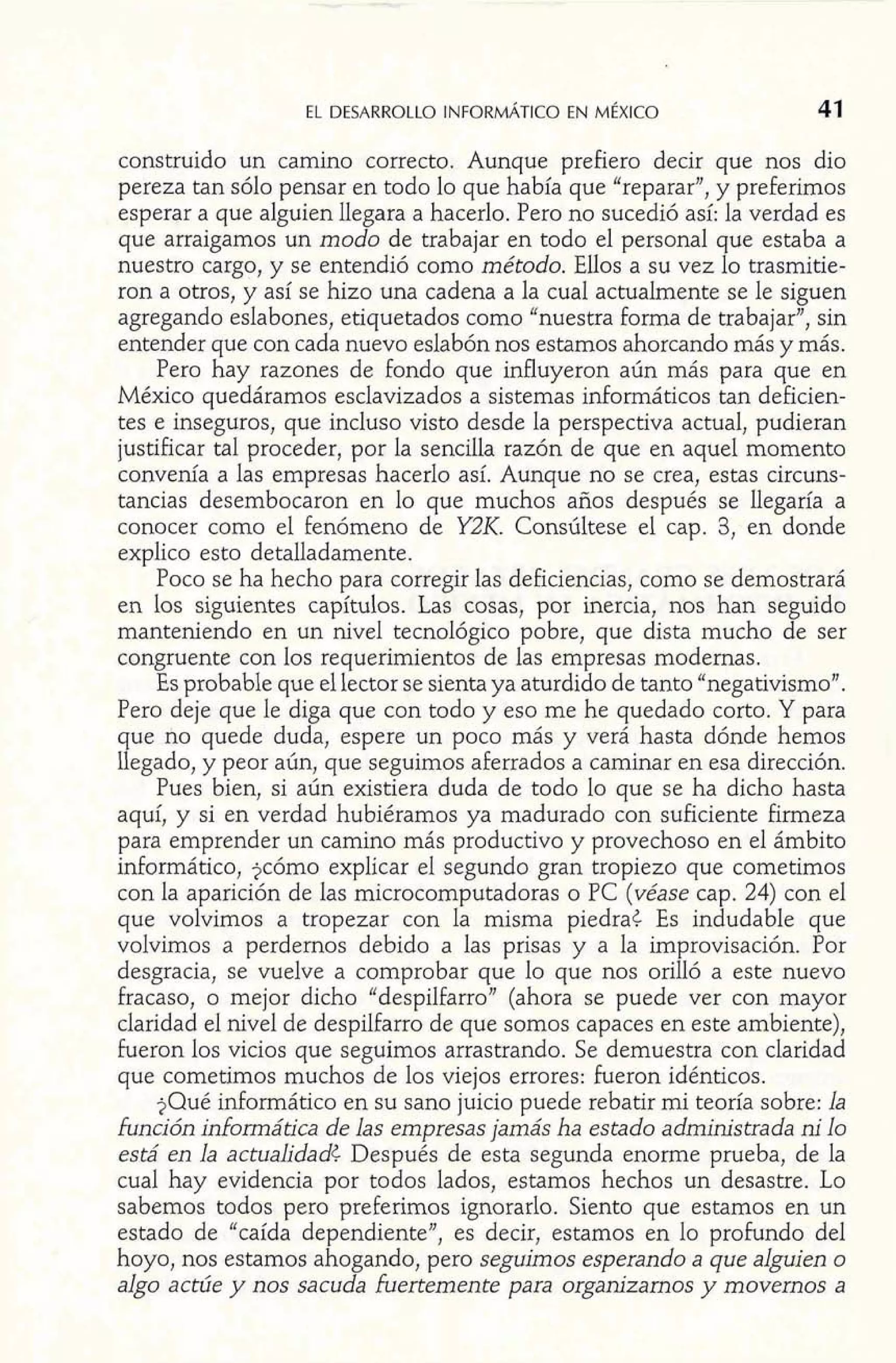 construido un camino correcto. Aunque prefiero decir que nos dio 
pereza tan sólo pensar en todo lo que había que "reparar", y preferimos 
esperar a que alguien llegara a hacerlo. Pero no sucedió así: la verdad es 
que arraigamos un modo de trabajar en todo el personal que estaba a 
nuestro cargo, y se entendió como método. Ellos a su vez lo trasmitie-ron 
a otros, y así se hizo una cadena a la cual actualmente se le siguen 
agregando eslabones, etiquetados como "nuestra forma de trabajar", sin 
entender que con cada nuevo eslabón nos estamos ahorcando más y más. 
Pero hay razones de fondo que influyeron aún más para que en 
México quedáramos esclavizados a sistemas dormáticos tan deficien-tes 
e inseguros, que incluso visto desde la perspectiva actual, pudieran 
justificar tal proceder, por la sencilla razón de que en aquel momento 
convenía a las empresas hacerlo así. Aunque no se crea, estas circuns-tancias 
desembocaron en lo que muchos años después se llegaría a 
conocer como el fenómeno de Y2K. Consúltese el cap. 3, en donde 
explico esto detalladamente. 
Poco se ha hecho para corregir las deficiencias, como se demostrará 
en los siguientes capítulos. Las cosas, por inercia, nos han seguido 
manteniendo en un nivel tecnológico pobre, que dista mucho de ser 
congruente con los requerimientos de las empresas modernas. 
Es probable que el lector se sienta ya aturdido de tanto "negativismo". 
Pero deje que le diga que con todo y eso me he quedado corto. Y para 
que no quede duda, espere un poco más y verá hasta dónde hemos 
llegado, y peor aún, que seguimos aferrados a caminar en esa dirección. 
Pues bien, si aún existiera duda de todo lo que se ha dicho hasta 
aquí, y si en verdad hubiéramos ya madurado con suficiente Eirmeza 
para emprender un camino más productivo y provechoso en el ámbito 
informático, jcómo explicar el segundo gran tropiezo que cometimos 
con la aparición de las microcomputadoras o PC (véase cap. 24) con el 
que volvimos a tropezar con la misma piedra¿ Es indudable que 
volvimos a perdernos debido a las prisas y a la improvisación. Por 
desgracia, se vuelve a comprobar que lo que nos orilló a este nuevo 
fracaso, o mejor dicho "despilfarro" (ahora se puede ver con mayor 
claridad el nivel de despilfarro de que somos capaces en este ambiente), 
fueron los vicios que seguimos arrastrando. Se demuestra con claridad 
que cometimos muchos de los viejos errores: fueron idénticos. 
$Qué informático en su sano juicio puede rebatir mi teoría sobre: la 
función informática de las empresas jamás ha estado administrada ni lo 
está en la actualidad¿ Después de esta segunda enorme prueba, de la 
cual hay evidencia por todos lados, estamos hechos un desastre. Lo 
sabemos todos pero preferimos ignorarlo. Siento que estamos en un 
estado de "caída dependiente", es decir, estamos en lo profundo del 
hoyo, nos estamos ahogando, pero seguimos esperando a que alguien o 
algo actúe y nos sacuda fuertemente para organizamos y movemos a 
 