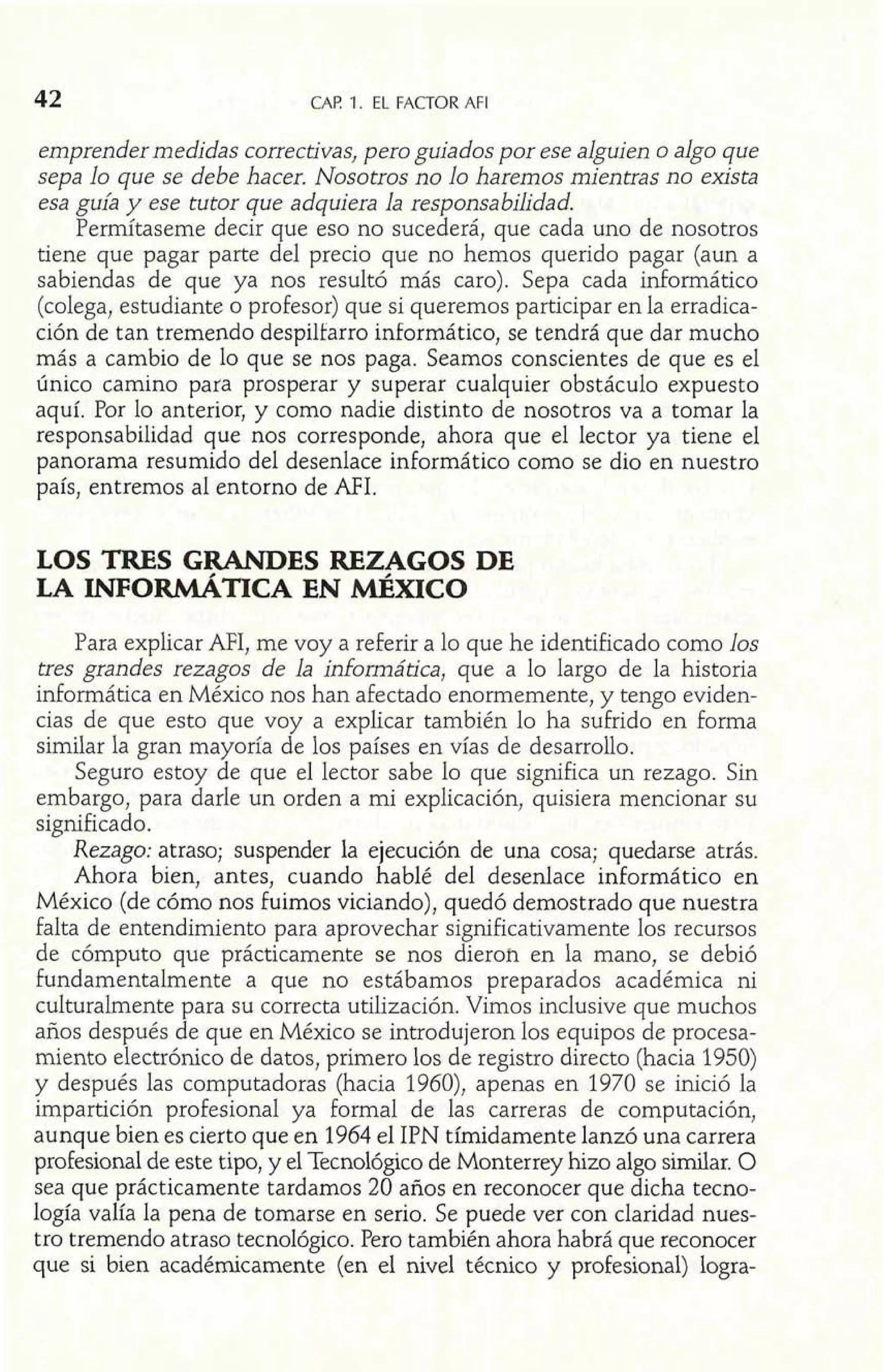 42 CAP. 1. EL FACTOR AFI 
emprender medidas correctivas, pero guiados por ese alguien o algo que 
sepa lo que se debe hacer. Nosotros no lo haremos mientras no exista 
esa guía y ese tutor que adquiera la responsabilidad. 
Permítaseme decir que eso no sucederá, que cada uno de nosotros 
tiene que pagar parte del precio que no hemos querido pagar (aun a 
sabiendas de que ya nos resultó más caro). Sepa cada informático 
(colega, estudiante o profesor) que si queremos participar en la erradica-ción 
de tan tremendo despilfarro informático, se tendrá que dar mucho 
más a cambio de lo que se nos paga. Seamos conscientes de que es el 
único camino para prosperar y superar cualquier obstáculo expuesto 
aquí. Por lo anterior, y como nadie distinto de nosotros va a tomar la 
responsabilidad que nos corresponde, ahora que el lector ya tiene el 
panorama resumido del desenlace informático como se dio en nuestro 
país, entremos al entorno de AFI. 
LOS TRES GRANDES REZAGOS DE 
LA LNFORMÁTICA EN MÉXICO 
Para explicar AFI, me voy a referir a lo que he identificado como los 
tres grandes rezagos de la informática, que a lo largo de la historia 
informática en México nos han afectado enormemente, y tengo eviden-cias 
de que esto que voy a explicar también lo ha sufrido en forma 
similar la gran mayoría de los países en vías de desarrollo. 
Seguro estoy de que el lector sabe lo que significa un rezago. Sin 
embargo, para darle un orden a mi explicación, quisiera mencionar su 
significado. 
Rezago: atraso; suspender la ejecución de una cosa; quedarse atrás. 
Ahora bien, antes, cuando hablé del desenlace informático en 
México (de cómo nos fuimos viciando), quedó demostrado que nuestra 
falta de entendimiento para aprovechar significativamente los recursos 
de cómputo que prácticamente se nos dieron en la mano, se debió 
fundamentalmente a que no estábamos preparados académica ni 
culturalmente para su correcta utilización. Vimos inclusive que muchos 
años después de que en México se introdujeron los equipos de procesa-miento 
electrónico de datos, primero los de registro directo (hacia 1950) 
y después las computadoras (hacia 1960), apenas en 1970 se inició la 
impartición profesional ya formal de las carreras de computación, 
aunque bien es cierto que en 1964 el IPN tímidamente lanzó una carrera 
profesional de este tipo, y el Tecnológico de Monterrey hizo algo similar. O 
sea que prácticamente tardamos 20 años en reconocer que dicha tecno-logía 
valía la pena de tomarse en serio. Se puede ver con claridad nues-tro 
tremendo atraso tecnológico. Pero también ahora habrá que reconocer 
que si bien académicamente (en el nivel técnico y profesional) logra- 
 
