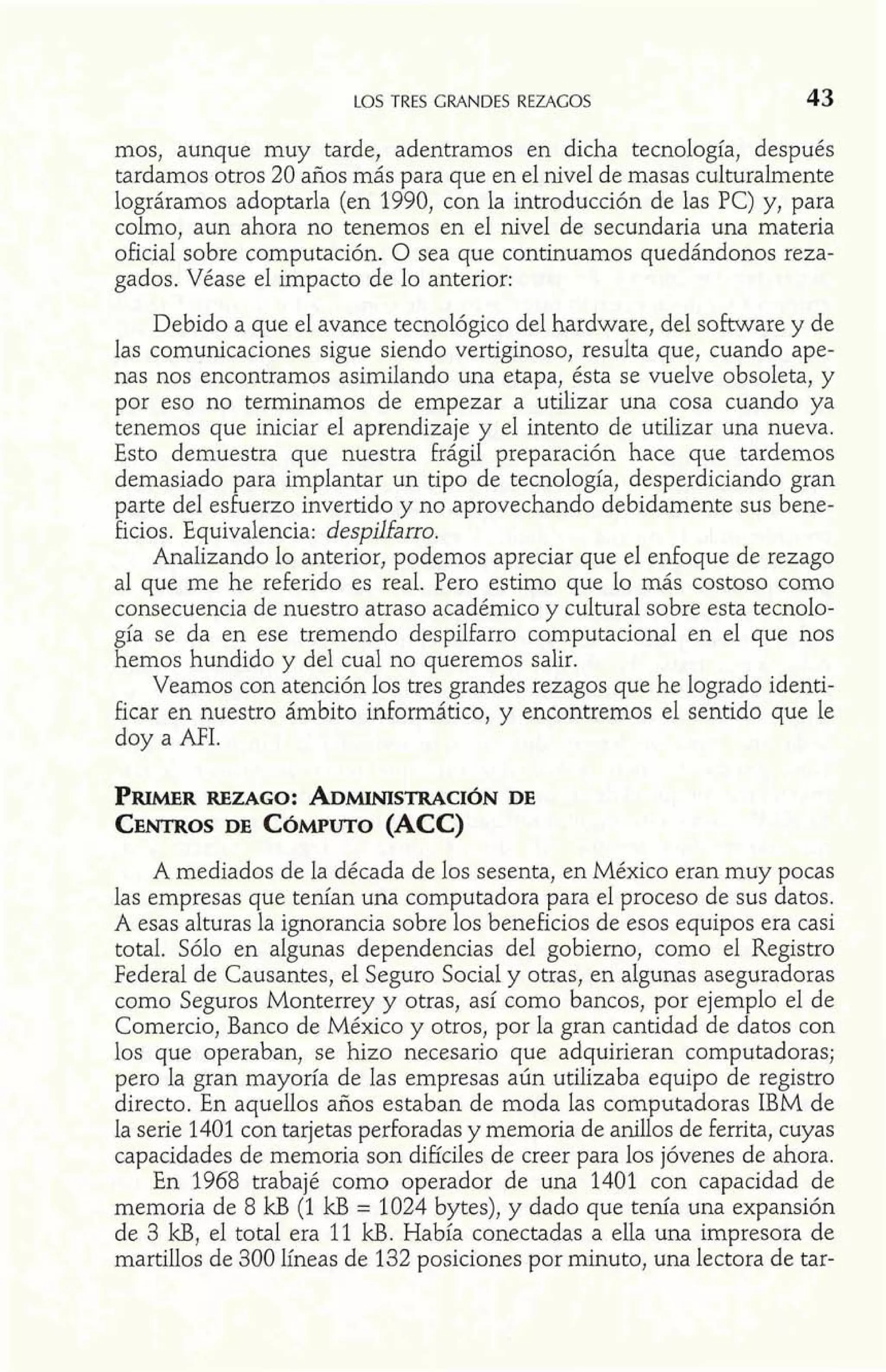 LOS TRES GRANDES REZAGOS 43 
mos, aunque muy tarde, adentramos en dicha tecnología, después 
tardamos otros 20 años más para que en el nivel de masas culturalmente 
lográramos adoptarla (en 1990, con la introducción de las PC) y, para 
colmo, aun ahora no tenemos en el nivel de secundaria una materia 
oficial sobre computación. O sea que continuamos quedándonos reza-gados. 
Véase el impacto de lo anterior: 
Debido a que el avance tecnológico del hardware, del software y de 
las comunicaciones sigue siendo vertiginoso, resulta que, cuando ape-nas 
nos encontramos asimilando una etapa, ésta se vuelve obsoleta, y 
por eso no terminamos de empezar a utilizar una cosa cuando ya 
tenemos que iniciar el aprendizaje y el intento de utilizar una nueva. 
Esto demuestra que nuestra frágil preparación hace que tardemos 
demasiado para implantar un tipo de tecnología, desperdiciando gran 
parte del esfuerzo invertido y no aprovechando debidamente sus bene-ficios. 
Equivalencia: despilfarro. 
Analizando lo anterior, podemos apreciar que el enfoque de rezago 
al que me he referido es real. Pero estimo que lo más costoso como 
consecuencia de nuestro atraso académico y cultural sobre esta tecnolo-gía 
se da en ese tremendo despilfarro computacional en el que nos 
hemos hundido y del cual no queremos salir. 
Veamos con atención los tres grandes rezagos que he logrado identi-ficar 
en nuestro ámbito informático, y encontremos e1 sentido que le 
doy a MI. 
PRWR REZAGO: ADMIMSTRACDEI ~N 
CENTRODSE C~MPUT(OAC C) 
A mediados de la década de los sesenta, en México eran muy pocas 
las empresas que tenían una computadora para el proceso de sus datos. 
A esas alturas la ignorancia sobre los beneficios de esos equipos era casi 
total. Sólo en algunas dependencias del gobierno, como el Registro 
Federal de Causantes, el Seguro Social y otras, en algunas aseguradoras 
como Seguros Monterrey y otras, así como bancos, por ejemplo el de 
Comercio, Banco de México y otros, por la gran cantidad de datos con 
los que operaban, se hizo necesario que adquirieran computadoras; 
pero la gran mayoría de las empresas aún utilizaba equipo de registro 
directo. En aquellos años estaban de moda las computadoras IBM de 
la serie 1401 con tarjetas perforadas y memoria de anillos de ferrita, cuyas 
capacidades de memoria son difíciles de creer para los jóvenes de ahora. 
En 1968 trabajé como operador de una 1401 con capacidad de 
memoria de 8 kB (1 kB = 1024 bytes), y dado que tenía una expansión 
de 3 U, el total era 11 kB. Había conectadas a ella una impresora de 
martillos de 300 líneas de 132 posiciones por minuto, una lectora de tar- 
 