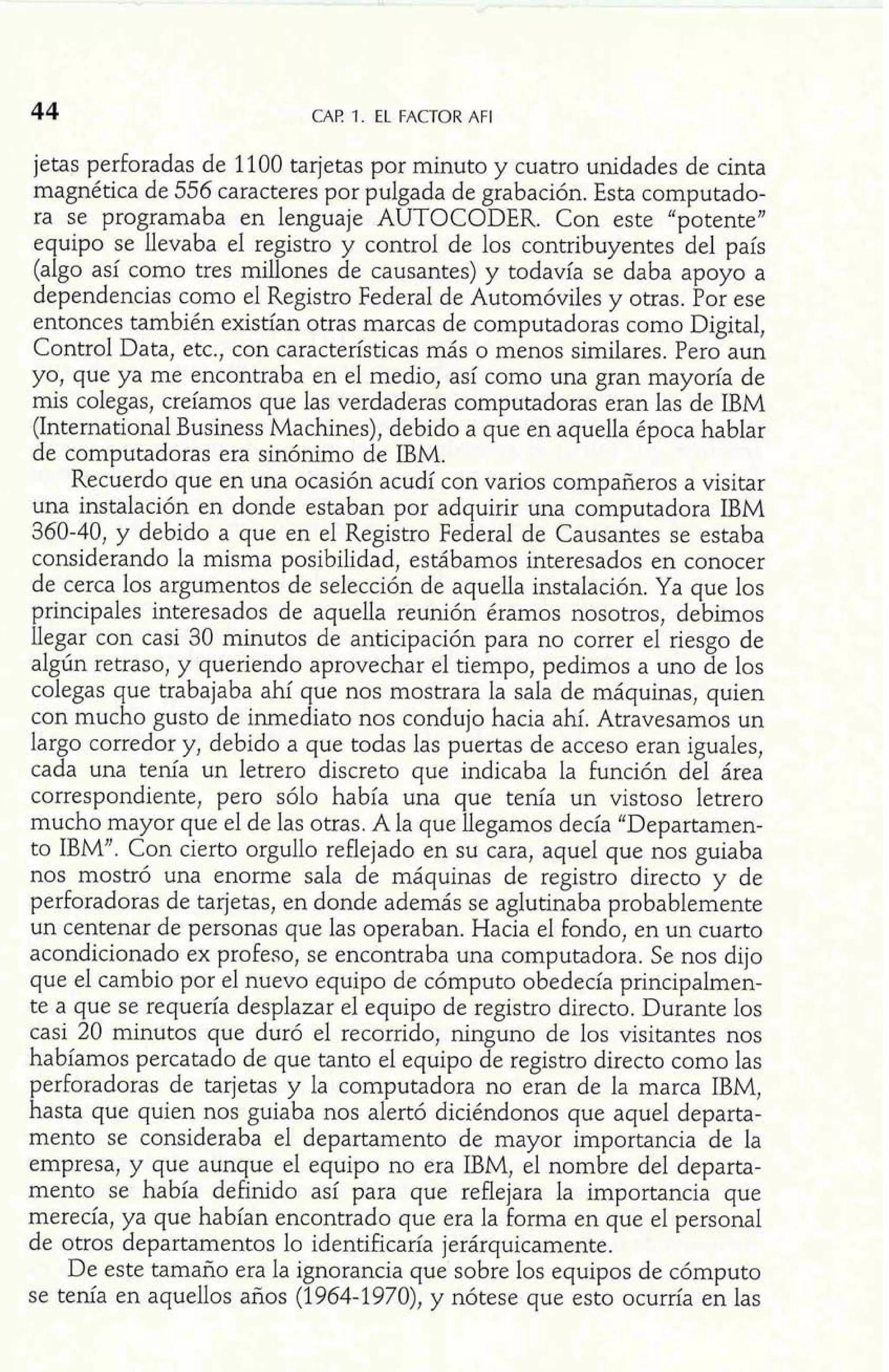 44 CAF! 1. EL FACTOR AFI 
jetas perforadas de 1100 tarjetas por minuto y cuatro unidades de cinta 
magnética de 556 caracteres por pulgada de grabación. Esta computado-ra 
se programaba en lenguaje AUTOCODER. Con este "potente" 
equipo se llevaba el registro y control de los contribuyentes del país 
(algo así como tres millones de causantes) y todavía se daba apoyo a 
dependencias como el Registro Federal de Automóviles y otras. Por ese 
entonces también existían otras marcas de computadoras como Digital, 
Control Data, etc., con características más o menos similares. Pero aun 
yo, que ya me encontraba en el medio, así como una gran mayoría de 
mis colegas, creíamos que las verdaderas computadoras eran las de IBM 
(International Business Machines), debido a que en aquella época hablar 
de computadoras era sinónimo de IBM. 
Recuerdo que en una ocasión acudí con varios compañeros a visitar 
una instalación en donde estaban por adquirir una computadora IBM 
360-40, y debido a que en el Registro Federal de Causantes se estaba 
considerando la misma posibilidad, estábamos interesados en conocer 
de cerca los argumentos de selección de aquella instalación. Ya que los 
principales interesados de aquella reunión éramos nosotros, debimos 
llegar con casi 30 minutos de anticipación para no correr el riesgo de 
algún retraso, y queriendo aprovechar el tiempo, pedimos a uno de los 
colegas que trabajaba ahí que nos mostrara la sala de máquinas, quien 
con mucho gusto de inmediato nos condujo hacia ahí. Atravesamos un 
largo corredor y, debido a que todas las puertas de acceso eran iguales, 
cada una tenía un letrero discreto que indicaba la función del área 
correspondiente, pero sólo había una que tenía un vistoso letrero 
mucho mayor que el de las otras. A la que llegamos decía "Departamen-to 
IBM". Con cierto orgullo reflejado en su cara, aquel que nos guiaba 
nos mostró una enorme sala de máquinas de registro directo y de 
perforadoras de tarjetas, en donde además se aglutinaba probablemente 
un centenar de personas que las operaban. Hacia el fondo, en un cuarto 
acondicionado ex profeso, se encontraba una computadora. Se nos dijo 
que el cambio por el nuevo equipo de cómputo obedecía principalmen-te 
a que se requería desplazar el equipo de registro directo. Durante los 
casi 20 minutos que duró el recorrido, ninguno de los visitantes nos 
habíamos percatado de que tanto el equipo de registro directo como las 
perforadoras de tarjetas y la computadora no eran de la marca IBM, 
hasta que quien nos guiaba nos alertó diciéndonos que aquel departa-mento 
se consideraba el departamento de mayor importancia de la 
empresa, y que aunque el equipo no era IBM, el nombre del departa-mento 
se había definido así para que reflejara la importancia que 
merecía, ya que habían encontrado que era la forma en que el personal 
de otros departamentos lo identificaría jerárquicamente. 
De este tamaño era la ignorancia que sobre los equipos de cómputo 
se tenía en aquellos años (1964-1970), y nótese que esto ocurría en las 
 