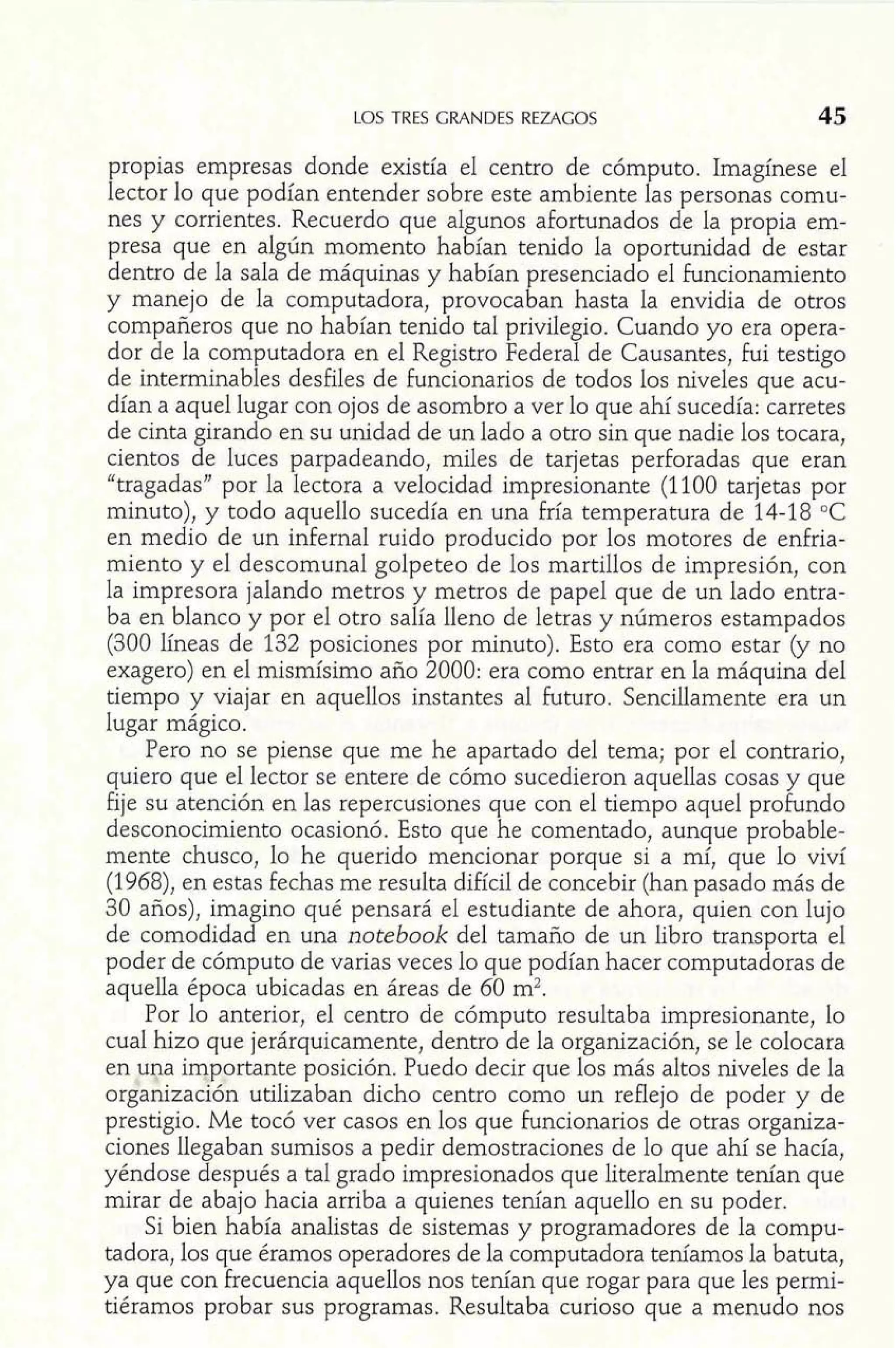 LOS TRES GRANDES REZAGOS 45 
propias empresas donde existia el centro de cómputo. Imagínese el 
lector lo que podían entender sobre este ambiente las personas comu-nes 
y corrientes. Recuerdo que algunos afortunados de la propia em-presa 
que en algún momento habían tenido la oportunidad de estar 
dentro de la sala de máquinas y habían presenciado el funcionamiento 
y manejo de la computadora, provocaban hasta la envidia de otros 
compañeros que no habían tenido tal privilegio. Cuando yo era opera-dor 
de la computadora en el Registro Federal de Causantes, fui testigo 
de interminables desfiles de funcionarios de todos los niveles que acu-dían 
a aquel lugar con ojos de asombro a ver lo que ahí sucedía: carretes 
de cinta girando en su unidad de un lado a otro sin que nadie los tocara, 
cientos de luces parpadeando, miles de tarjetas perforadas que eran 
"tragadas" por la lectora a velocidad impresionante (1100 tarjetas por 
minuto), y todo aquello sucedía en una fría temperatura de 14-18 OC 
en medio de un infernal ruido producido por los motores de enfria-miento 
y el descomunal golpeteo de los martillos de impresión, con 
la impresora jalando metros y metros de papel que de un lado entra-ba 
en blanco y por el otro salía lleno de letras y números estampados 
(300 ííneas de 132 posiciones por minuto). Esto era como estar (y no 
exagero) en el mismísimo año 2000: era como entrar en la máquina del 
tiempo y viajar en aquellos instantes al futuro. Sencillamente era un 
lugar mágico. 
Pero no se piense que me he apartado del tema; por el contrario, 
quiero que el lector se entere de cómo sucedieron aquellas cosas y que 
fije su atención en las repercusiones que con el tiempo aquel profundo 
desconocimiento ocasionó. Esto que he comentado, aunque probable-mente 
chusco, lo he querido mencionar porque si a mí, que lo viví 
(1968), en estas fechas me resulta difícil de concebir (han pasado más de 
30 años), imagino qué pensará el estudiante de ahora, quien con lujo 
de comodidad en una notebook del tamaño de un libro transporta el 
poder de cómputo de varias veces lo que podían hacer computadoras de 
aquella época ubicadas en áreas de 60 m2. 
Por lo anterior, el centro de cómputo resultaba impresionante, lo 
cual hizo que jerárquicamente, dentro de la organización, se le colocara 
en Fpa iqportante posición. Puedo decir que los más altos niveles de la 
organizaci8n utilizaban dicho centro como un reflejo de poder y de 
prestigio. Me tocó ver casos en los que funcionarios de otras organiza-ciones 
llegaban sumisos a pedir demostraciones de lo que ahí se hacía, 
yéndose después a tal grado impresionados que literalmente tenían que 
mirar de abajo hacia arriba a quienes tenían aquello en su poder. 
Si bien había analistas de sistemas y programadores de la compu-tadora, 
los que éramos operadores de la computadora teníamos la batuta, 
ya que con frecuencia aquellos nos tenían que rogar para que les permi-tiéramos 
probar sus programas. Resultaba curioso que a menudo nos 
 