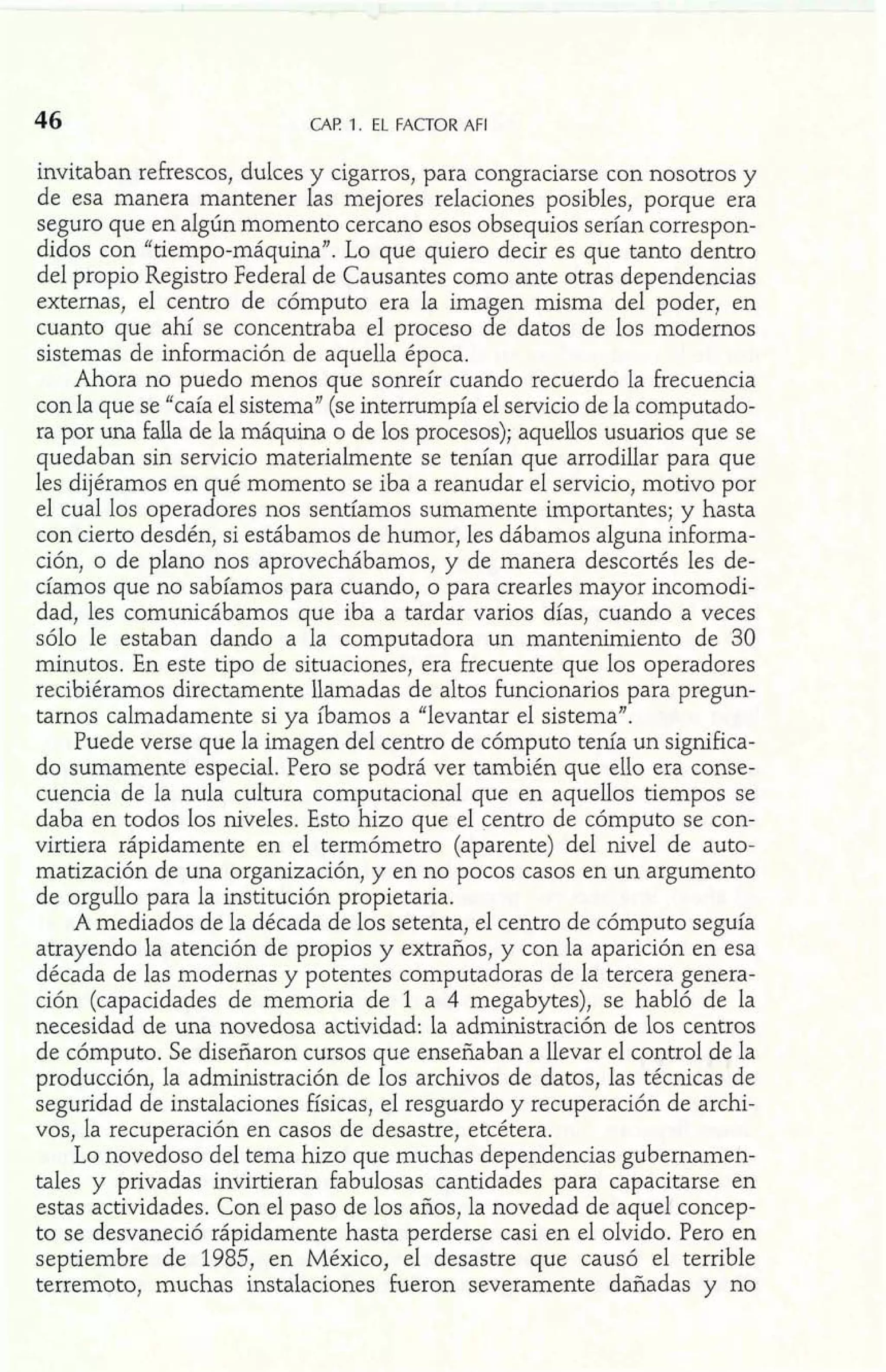 CAF! 1. EL FACTOR AFI 
invitaban refrescos, dulces y cigarros, para congraciarse con nosotros y 
de esa manera mantener las mejores relaciones posibles, porque era 
seguro que en algún momento cercano esos obsequios serían correspon-didos 
con "tiempo-máquina". Lo que quiero decir es que tanto dentro 
del propio Registro Federal de Causantes como ante otras dependencias 
externas, el centro de cómputo era la imagen misma del poder, en 
cuanto que ahí se concentraba el proceso de datos de los modernos 
sistemas de información de aquella época. 
Ahora no puedo menos que sonreír cuando recuerdo la frecuencia 
con la que se "caía el sistema" (se interrumpía el servicio de la computado-ra 
por una falla de la máquina o de los procesos); aquellos usuarios que se 
quedaban sin servicio materialmente se tenían que arrodillar para que 
les dijéramos en qué momento se iba a reanudar el servicio, motivo por 
e1 cual los operadores nos sentíamos sumamente importantes; y hasta 
con cierto desdén, si estábamos de humor, les dábamos alguna informa-ción, 
o de plano nos aprovechábamos, y de manera descortés les de-cíamos 
que no sabíamos para cuando, o para crearles mayor incomodi-dad, 
les comunicábamos que iba a tardar varios días, cuando a veces 
sólo le estaban dando a la computadora un mantenimiento de 30 
minutos. En este tipo de situaciones, era frecuente que los operadores 
recibiéramos directamente llamadas de altos funcionarios para pregun-tarnos 
calmadamente si ya íbamos a "levantar el sistema". 
Puede verse que la imagen del centro de cómputo tenía un significa-do 
sumamente especial. Pero se podrá ver también que el10 era conse-cuencia 
de la nula cultura computaciona1 que en aquellos tiempos se 
daba en todos los niveles. Esto hizo que el centro de cómputo se con-virtiera 
rápidamente en el termómetro (aparente) del nivel de auto-matización 
de una organización, y en no pocos casos en un argumento 
de orgullo para la institución propietaria. 
A mediados de la década de los setenta, el centro de cómputo seguía 
atrayendo la atención de propios y extraños, y con la aparición en esa 
década de las modernas y potentes computadoras de la tercera genera-ción 
(capacidades de memoria de l a 4 megabytes), se habló de la 
necesidad de una novedosa actividad: la administración de los centros 
de cómputo. Se diseñaron cursos que enseñaban a llevar el control de la 
producción, la administración de los archivos de datos, las técnicas de 
seguridad de instalaciones físicas, el resguardo y recuperación de archi-vos, 
la recuperación en casos de desastre, etcétera. 
Lo novedoso del tema hizo que muchas dependencias gubernamen-tales 
y privadas invirtieran fabulosas cantidades para capacitarse en 
estas actividades. Con el paso de los años, la novedad de aquel concep-to 
se desvaneció rápidamente hasta perderse casi en el olvido. Pero en 
septiembre de 1985, en México, el desastre que causó el terrible 
terremoto, muchas instalaciones fueron severamente dañadas y no 
 