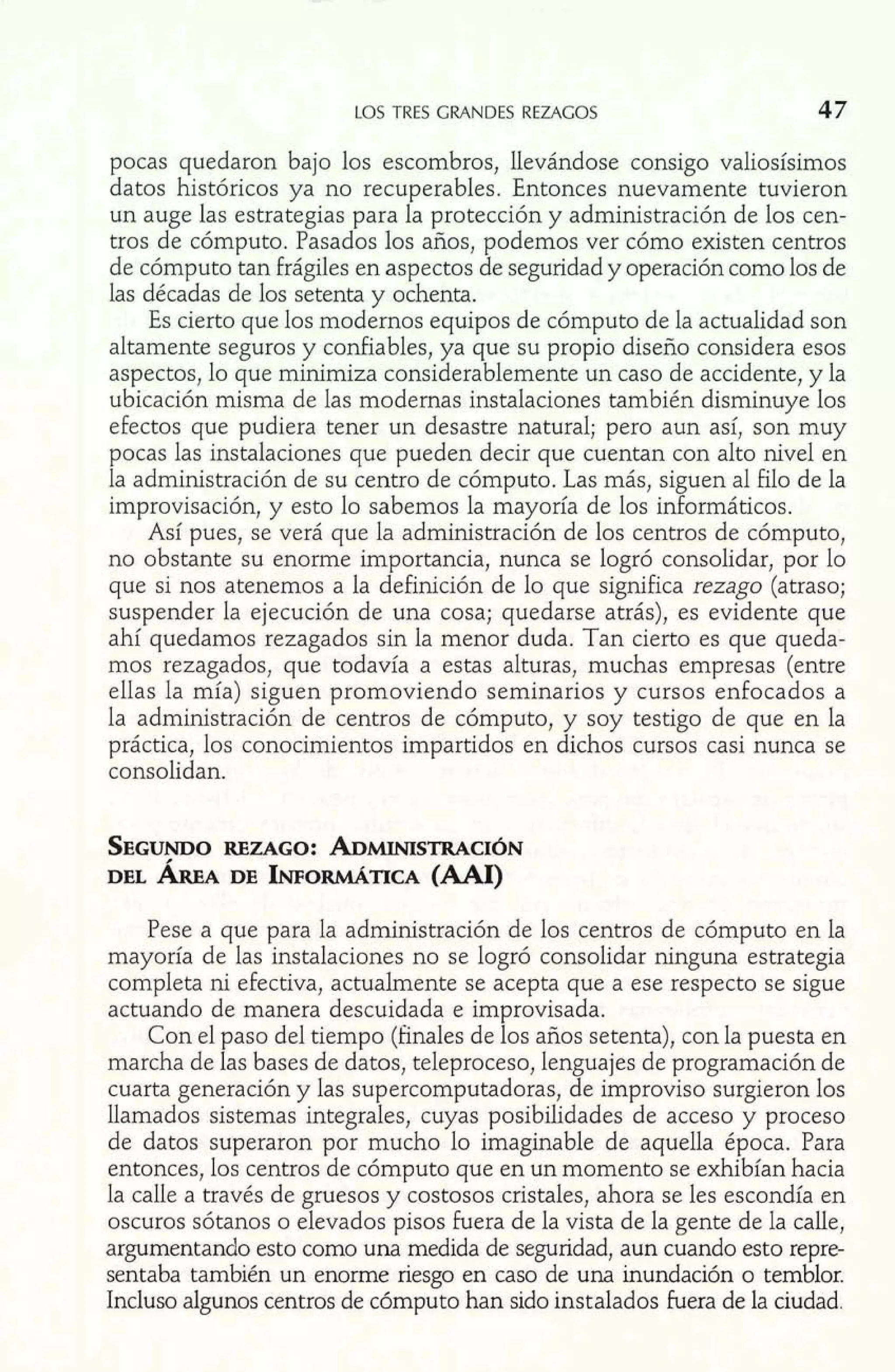 LOS TRES GRANDES REZAGOS 47 
pocas quedaron bajo los escombros, llevándose consigo valiosísimos 
datos históricos ya no recuperables. Entonces nuevamente tuvieron 
un auge las estrategias para la protección y administración de los cen-tros 
de cómputo. Pasados los años, podemos ver cómo existen centros 
de cómputo tan frágiles en aspectos de seguridad y operación como los de 
las décadas de los setenta y ochenta. 
Es cierto que los modernos equipos de cómputo de la actualidad son 
altamente seguros y confiables, ya que su propio diseño considera esos 
aspectos, lo que minimiza considerablemente un caso de accidente, y la 
ubicación misma de las modernas instalaciones también disminuye los 
efectos que pudiera tener un desastre natural; pero aun así, son muy 
pocas las instalaciones que pueden decir que cuentan con alto nivel en 
la administración de su centro de cómputo. Las más, siguen al filo de la 
improvisación, y esto lo sabemos la mayoría de los informáticos. 
Así pues, se verá que la administración de los centros de cómputo, 
no obstante su enorme importancia, nunca se logró consolidar, por lo 
que si nos atenemos a la definición de lo que significa rezago (atraso; 
suspender la ejecución de una cosa; quedarse atrás), es evidente que 
ahí quedamos rezagados sin la menor duda. Tan cierto es que queda-mos 
rezagados, que todavía a estas alturas, muchas empresas (entre 
ellas la mía) siguen promoviendo seminarios y cursos enfocados a 
la administración de centros de cómputo, y soy testigo de que en la 
práctica, los conocimientos impartidos en dichos cursos casi nunca se 
consolidan. 
SEGUNDROEZ AGO: ADMLNISTRACI~N 
DEL ÁREA DE INFORMATIC(AA AI) 
Pese a que para la administración de los centros de cómputo en la 
mayoría de las instalaciones no se logró consolidar ninguna estrategia 
completa ni efectiva, actualmente se acepta que a ese respecto se sigue 
actuando de manera descuidada e improvisada. 
Con el paso del tiempo (finales de los años setenta), con la puesta en 
marcha de las bases de datos, teleproceso, lenguajes de programación de 
cuarta generación y las supercomputadoras, de improviso surgieron los 
llamados sistemas integrales, cuyas posibilidades de acceso y proceso 
de datos superaron por mucho lo imaginable de aquella época. Para 
entonces, los centros de cómputo que en un momento se exhibían hacia 
la calle a través de gruesos y costosos cristales, ahora se les escondía en 
oscuros sótanos o elevados pisos fuera de la vista de la gente de la calle, 
argumentando esto como una medida de seguridad, aun cuando esto repre-sentaba 
también un enorme riesgo en caso de una inundación o temblor. 
Incluso algunos centros de cómputo han sido instalados fuera de la ciudad. 
 
