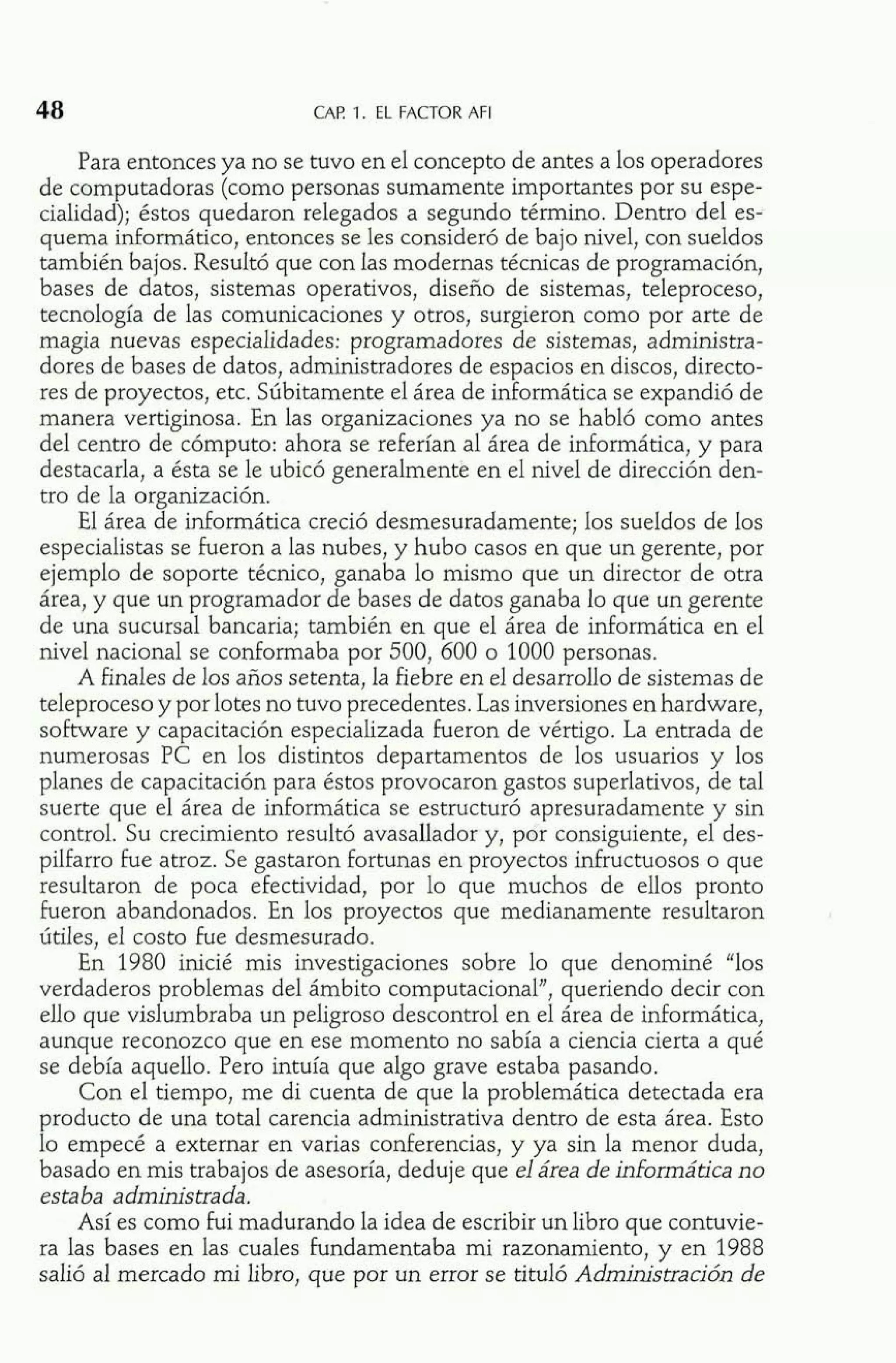 CAE 1. EL FACTOR AFI 
Para entonces ya no se tuvo en el concepto de antes a los operadores 
de computadoras (como personas sumamente importantes por su espe-cialidad); 
éstos quedaron relegados a segundo término. Dentro del es-quema 
informático, entonces se les consideró de bajo nivel, con sueldos 
también bajos. Resultó que con las modernas técnicas de programación, 
bases de datos, sistemas operativos, diseño de sistemas, teleproceso, 
tecnología de las comunicaciones y otros, surgieron como por arte de 
magia nuevas especialidades: programadores de sistemas, administra-dores 
de bases de datos, administradores de espacios en discos, directo-res 
de proyectos, etc. Súbitamente el área de informática se expandió de 
manera vertiginosa. En las organizaciones ya no se habló como antes 
del centro de cómputo: ahora se referían al área de informática, y para 
destacarla, a ésta se le ubicó generalmente en el nivel de dirección den-tro 
de la organización. 
El área de informática creció desmesuradamente; los sueldos de los 
especialistas se fueron a las nubes, y hubo casos en que un gerente, por 
ejemplo de soporte técnico, ganaba lo mismo que un director de otra 
área, y que un programador de bases de datos ganaba lo que un gerente 
de una sucursal bancaria; también en que el área de informática en el 
nivel nacional se conformaba por 500, 600 o 1000 personas. 
A finales de los años setenta, la fiebre en el desarrollo de sistemas de 
teleproceso y por lotes no tuvo precedentes. Las inversiones en hardware, 
software y capacitación especializada fueron de vértigo. La entrada de 
numerosas PC en los distintos departamentos de los usuarios y los 
planes de capacitación para éstos provocaron gastos superlativos, de tal 
suerte que el área de informática se estructuró apresuradamente y sin 
control. Su crecimiento resultó avasallador y, por consiguiente, el des-pilfarro 
fue atroz. Se gastaron fortunas en proyectos infructuosos o que 
resultaron de poca efectividad, por lo que muchos de ellos pronto 
fueron abandonados. En los proyectos que medianamente resultaron 
útiles, el costo fue desmesurado. 
En 1980 inicié mis investigaciones sobre lo que denominé "los 
verdaderos problemas del ámbito computacional", queriendo decir con 
ello que vislumbraba un peligroso descontrol en el área de informática, 
aunque reconozco que en ese momento no sabía a ciencia cierta a qué 
se debía aquello. Pero intuía que algo grave estaba pasando. 
Con el tiempo, me di cuenta de que la problemática detectada era 
producto de una total carencia administrativa dentro de esta área. Esto 
lo empecé a externar en varias conferencias, y ya sin la menor duda, 
basado en mis trabajos de asesoría, deduje que el área de informática no 
esta ba administra da. 
Así es como fui madurando la idea de escribir un libro que contuvie-ra 
las bases en las cuales fundamentaba mi razonamiento, y en 1988 
salió al mercado mi libro, que por un error se tituló Administración de 
 