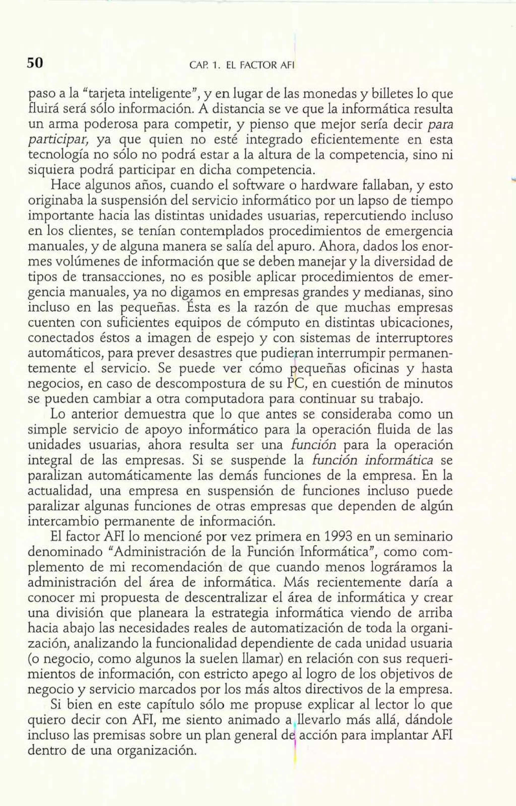I 
50 CAP. 1. EL FACTOR AFI 
paso a la "tarjeta inteligente", y en lugar de las monedas y billetes lo que 
fluirá será sólo información. A distancia se ve que la informática resulta 
un arma poderosa para competir, y pienso que mejor sería decir para 
participar, ya que quien no esté integrado eficientemente en esta 
tecnología no sólo no podrá estar a la altura de la competencia, sino ni 
siquiera podrá participar en dicha competencia. 
Hace algunos años, cuando el software o hardware fallaban, y esto 
originaba la suspensión del servicio inforrnático por un lapso de tiempo 
importante hacia las distintas unidades usuarias, repercutiendo incluso 
en los clientes, se tenían contemplados procedimientos de emergencia 
manuales, y de alguna manera se salía del apuro. Ahora, dados los enor-mes 
volúmenes de información que se deben manejar y la diversidad de 
tipos de transacciones, no es posible aplicar procedimientos de emer-gencia 
manuales, ya no digamos en empresas grandes y medianas, sino 
incluso en las pequeñas. Ésta es la razón de que muchas empresas 
cuenten con suficientes equipos de cómputo en distintas ubicaciones, 
conectados éstos a imagen de espejo y con sistemas de interruptores 
automáticos, para prever desastres que pudie an interrumpir permanen-temente 
negocios, en caso de descompostura de su P k , en cuestión de minutos 
se pueden cambiar a otra computadora para continuar su trabajo. 
el servicio. Se puede ver cómo equeñas oficinas y hasta 
Lo anterior demuestra que lo que antes se consideraba como un 
simple servicio de apoyo inforrnático para la operación fluida de las 
unidades usuarias, ahora resulta ser una función para la operación 
integral de las empresas. Si se suspende la función informática se 
paralizan automáticamente las demás funciones de la empresa. En la 
actualidad, una empresa en suspensión de funciones incluso puede 
paralizar algunas funciones de otras empresas que dependen de algún 
intercambio permanente de información. 
El factor AFI lo mencioné por vez primera en 1993 en un seminario 
denominado "Administración de la Función Informática", como com-plemento 
de mi recomendación de que cuando menos lográramos la 
administración del área de informática. Más recientemente daría a 
conocer mi propuesta de descentralizar el área de informática y crear 
una división que planeara la estrategia informática viendo de arriba 
hacia abajo las necesidades reales de automatización de toda la organi-zación, 
analizando la hncionalidad dependiente de cada unidad usuaria 
(o negocio, como algunos la suelen llamar) en relación con sus requeri-mientos 
de información, con estricto apego al logro de los objetivos de 
negocio y servicio marcados por los más altos directivos de la empresa. 
Si bien en este capítulo sólo me propuse explicar al lector lo que 
quiero decir con MI, me siento animado a llevarlo más allá, dándole 
incluso las premisas sobre un plan general d acción para implantar AFI 
dentro de una organización. i 
 