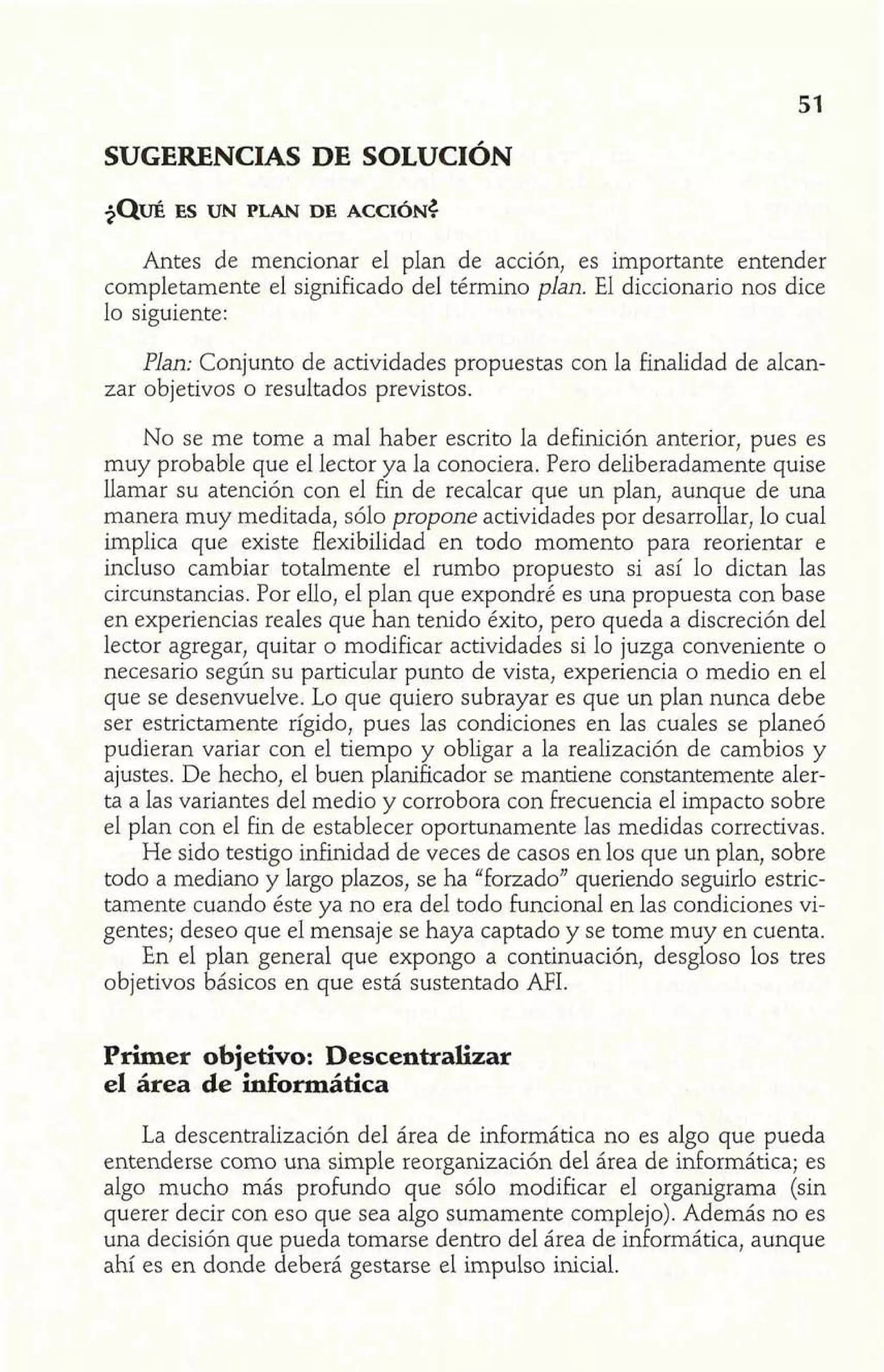 SUGERENCIAS DE SOLUCIÓN 
Antes de mencionar el plan de acción, es importante entender 
completamente el significado del término plan. El diccionario nos dice 
lo siguiente: 
Plan: Conjunto de actividades propuestas con la finalidad de alcan-zar 
objetivos o resultados previstos. 
No se me tome a mal haber escrito la definición anterior, pues es 
muy probable que el lector ya la conociera. Pero deliberadamente quise 
llamar su atención con el fin de recalcar que un plan, aunque de una 
manera muy meditada, sólo propone actividades por desarrollar, lo cual 
implica que existe flexibilidad en todo momento para reorientar e 
incluso cambiar totalmente el rumbo propuesto si así lo dictan las 
circunstancias. Por ello, el plan que expondré es una propuesta con base 
en experiencias reales que han tenido éxito, pero queda a discreción del 
lector agregar, quitar o modificar actividades si lo juzga conveniente o 
necesario según su particular punto de vista, experiencia o medio en el 
que se desenvuelve. Lo que quiero subrayar es que un plan nunca debe 
ser estrictamente rígido, pues las condiciones en las cuales se planeó 
pudieran variar con el tiempo y obligar a la realización de cambios y 
ajustes. De hecho, el buen planificador se mantiene constantemente aler-ta 
a las variantes del medio y corrobora con frecuencia el impacto sobre 
el plan con e1 fin de establecer oportunamente las medidas correctivas. 
He sido testigo infinidad de veces de casos en los que un plan, sobre 
todo a mediano y largo plazos, se ha "forzado" queriendo seguirlo estric-tamente 
cuando éste ya no era del todo funcional en las condiciones vi-gentes; 
deseo que el mensaje se haya captado y se tome muy en cuenta. 
En el plan general que expongo a continuación, desgloso los tres 
objetivos básicos en que está sustentado AFI. 
Primer objetivo: Descentralizar 
el área de informática 
La descentralización del área de informática no es algo que pueda 
entenderse como una simple reorganización del área de informática; es 
algo mucho más profundo que sólo modificar el organigrama (sin 
querer decir con eso que sea algo sumamente complejo). Además no es 
una decisión que pueda tomarse dentro del área de informática, aunque 
ahí es en donde deberá gestarse el impulso inicial. 
 