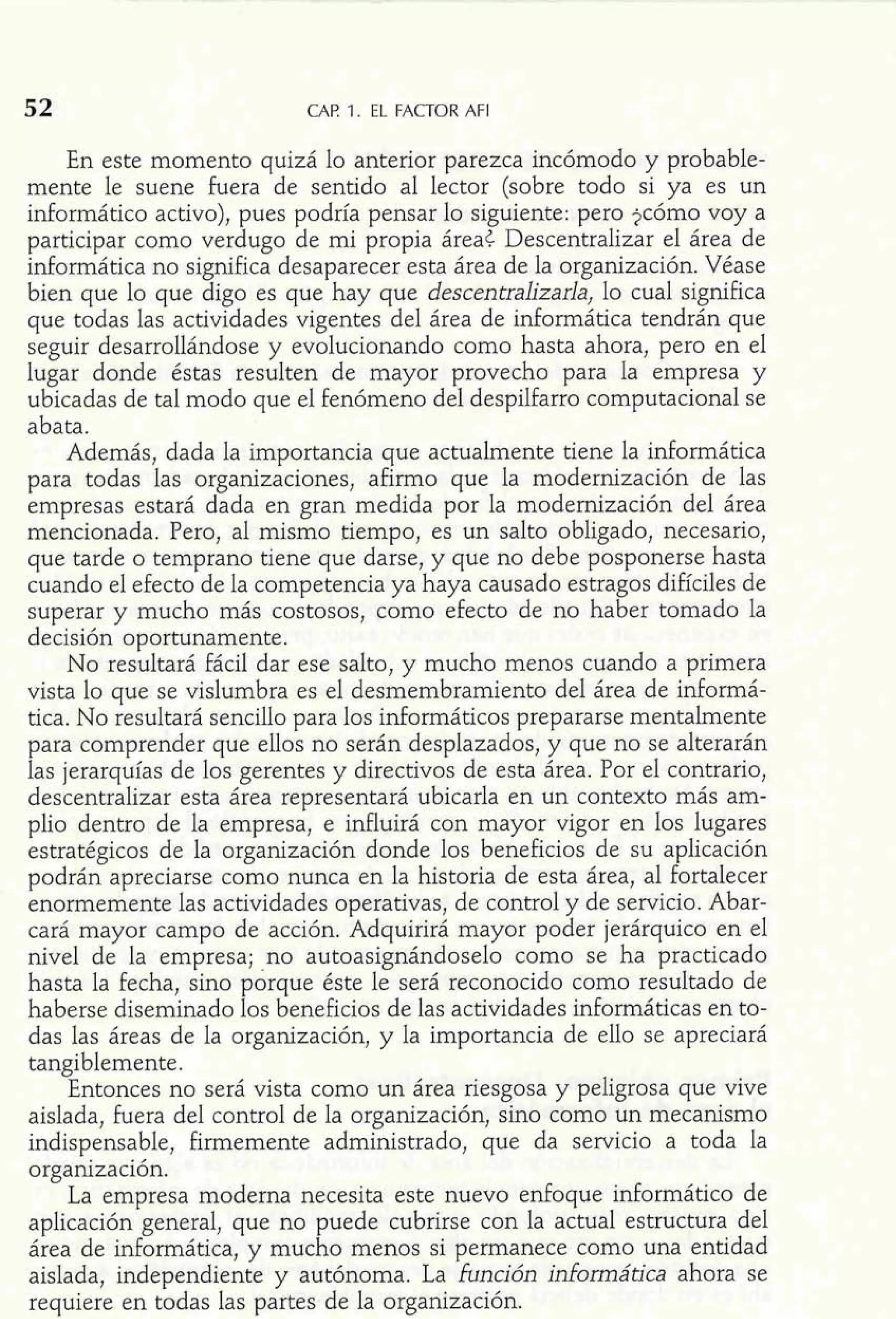 CAF? 1. EL FACTOR AFI 
En este momento quizá lo anterior parezca incómodo y probable-mente 
le suene fuera de sentido al lector (sobre todo si ya es un 
informático activo), pues podría pensar lo siguiente: pero jcómo voy a 
participar como verdugo de mi propia áreat Descentralizar el área de 
informática no significa desaparecer esta área de la organización. Véase 
bien que lo que digo es que hay que descentralizarla, lo cual significa 
que todas las actividades vigentes del área de informática tendrán que 
seguir desarrollándose y evolucionando como hasta ahora, pero en el 
lugar donde éstas resulten de mayor provecho para la empresa y 
ubicadas de tal modo que el fenómeno del despilfarro computacional se 
abata. 
Además, dada la importancia que actualmente tiene la informática 
para todas las organizaciones, afirmo que la modernización de las 
empresas estará dada en gran medida por la modernización del área 
mencionada. Pero, al mismo tiempo, es un salto obligado, necesario, 
que tarde o temprano tiene que darse, y que no debe posponerse hasta 
cuando el efecto de la competencia ya haya causado estragos difíciles de 
superar y mucho más costosos, como efecto de no haber tomado la 
decisión oportunamente. 
No resultará fácil dar ese salto, y mucho menos cuando a primera 
vista lo que se vislumbra es el desmembramiento del área de informá-tica. 
No resultará sencillo para los informáticos prepararse mentalmente 
para comprender que ellos no serán desplazados, y que no se alterarán 
las jerarquías de los gerentes y directivos de esta área. Por el contrario, 
descentralizar esta área representará ubicarla en un contexto más am-plio 
dentro de la empresa, e influirá con mayor vigor en los lugares 
estratégicos de la organización donde los beneficios de su aplicación 
podrán apreciarse como nunca en la historia de esta área, al fortalecer 
enormemente las actividades operativas, de control y de servicio. Abar-cará 
mayor campo de acción. Adquirirá mayor poder jerárquico en el 
nivel de la empresa; .no autoasignándoselo como se ha practicado 
hasta la fecha, sino porque éste le será reconocido como resultado de 
haberse diseminado los beneficios de las actividades informáticas en to-das 
las áreas de la organización, y la importancia de ello se apreciará 
tangiblemente. 
Entonces no será vista como un área riesgosa y peligrosa que vive 
aislada, fuera del control de la organización, sino como un mecanismo 
indispensable, firmemente administrado, que da servicio a toda la 
organización. 
La empresa moderna necesita este nuevo enfoque informático de 
aplicación general, que no puede cubrirse con la actual estructura del 
área de informática, y mucho menos si permanece como una entidad 
aislada, independiente y autónoma. La función informática ahora se 
requiere en todas las partes de la organización. 
 