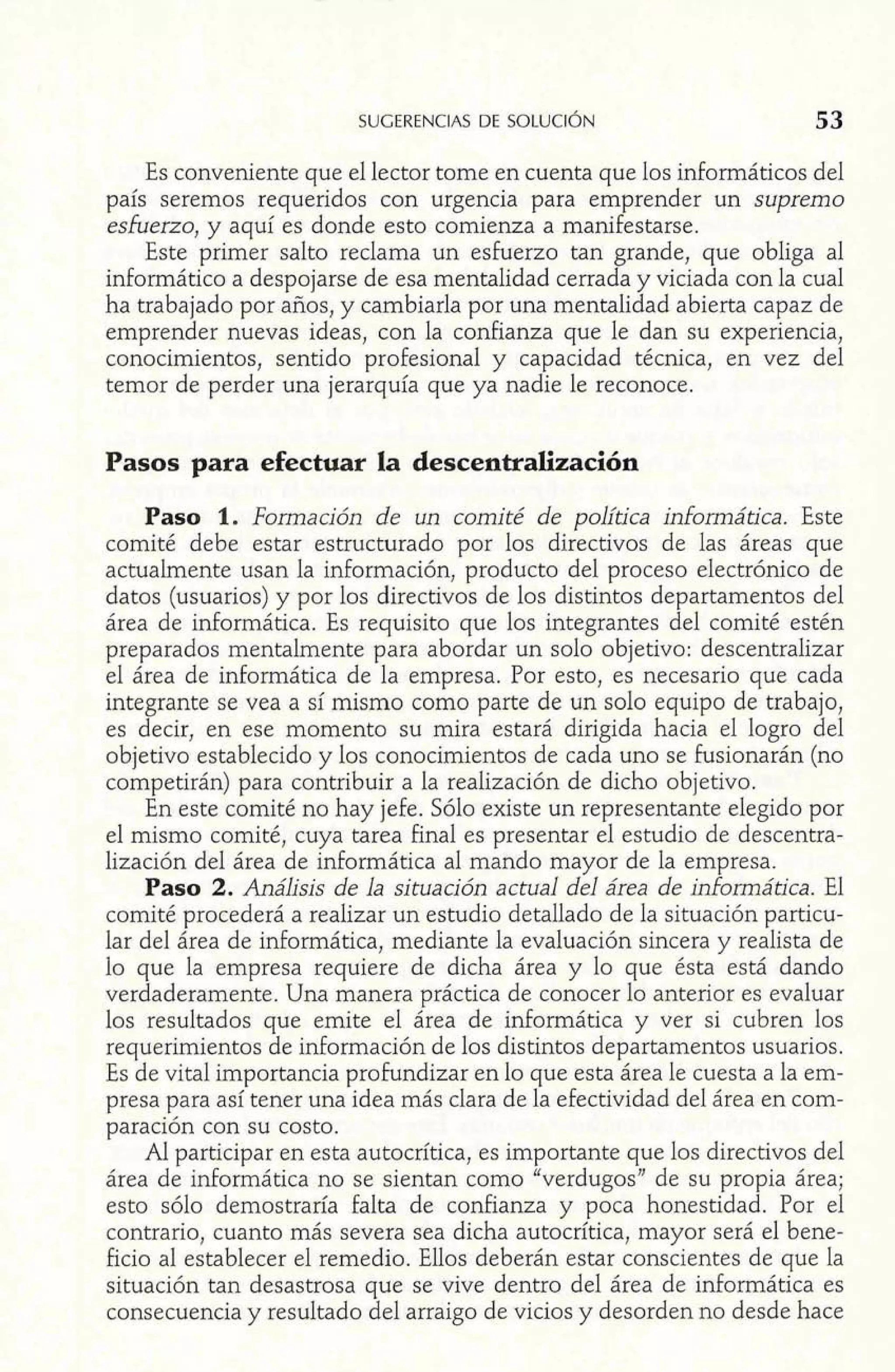 Es conveniente que el lector tome en cuenta que los informáticos del 
país seremos requeridos con urgencia para emprender un supremo 
esfuerzo, y aquí es donde esto comienza a manifestarse. 
Este primer salto reclama un esfuerzo tan grande, que obliga al 
informático a despojarse de esa mentalidad cerrada y viciada con la cual 
ha trabajado por años, y cambiarla por una mentalidad abierta capaz de 
emprender nuevas ideas, con la confianza que le dan su experiencia, 
conocimientos, sentido profesional y capacidad técnica, en vez del 
temor de perder una jerarquía que ya nadie le reconoce. 
Pasos para efectuar la descentralización 
Paso 1. Formación de un comité de política informática. Este 
comité debe estar estructurado por los directivos de las áreas que 
actualmente usan la información, producto del proceso electrónico de 
datos (usuarios) y por los directivos de los distintos departamentos del 
área de informática. Es requisito que los integrantes del comité estén 
preparados mentalmente para abordar un solo objetivo: descentralizar 
el área de informática de la empresa. Por esto, es necesario que cada 
integrante se vea a sí mismo como parte de un solo equipo de trabajo, 
es decir, en ese momento su mira estará dirigida hacia el logro del 
objetivo establecido y los conocimientos de cada uno se fusionarán (no 
competirán) para contribuir a la realización de dicho objetivo. 
En este comité no hay jefe. Sólo existe un representante elegido por 
el mismo comité, cuya tarea final es presentar el estudio de descentra-lización 
del área de informática al mando mayor de la empresa. 
Paso 2. Análisis de la situación actual del área de informática. El 
comité procederá a realizar un estudio detallado de la situación particu-lar 
del área de informática, mediante la evaluación sincera y realista de 
lo que la empresa requiere de dicha área y lo que ésta está dando 
verdaderamente. Una manera práctica de conocer lo anterior es evaluar 
los resultados que emite el área de informática y ver si cubren los 
requerimientos de información de los distintos departamentos usuarios. 
Es de vital importancia profundizar en lo que esta área le cuesta a la em-presa 
para así tener una idea más clara de la efectividad del área en com-paración 
con su costo. 
Al participar en esta autocrítica, es importante que los directivos del 
área de informática no se sientan como "verdugos" de su propia área; 
esto sólo demostraría falta de confianza y poca honestidad. Por el 
contrario, cuanto más severa sea dicha autocrítica, mayor será el bene-ficio 
al establecer el remedio. Ellos deberán estar conscientes de que Ia 
situación tan desastrosa que se vive dentro del área de informática es 
consecuencia y resultado del arraigo de vicios y desorden no desde hace 
 