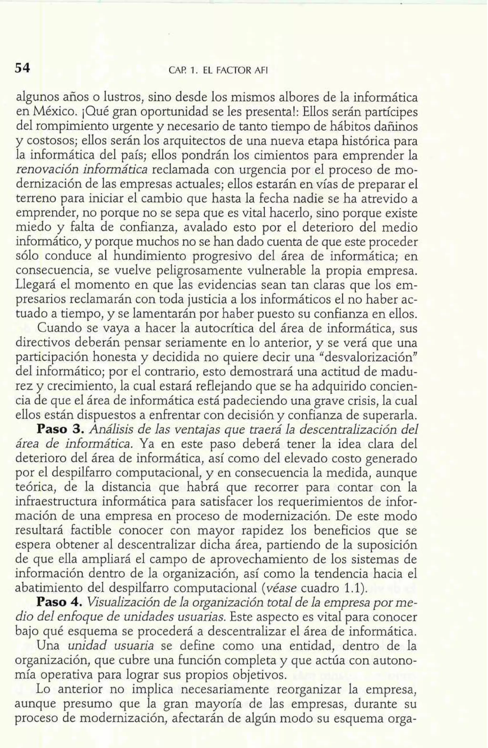 CAF! 1. EL FACTOR AFI 
algunos años o lustros, sino desde los mismos albores de la informática 
en México. ¡Qué gran oportunidad se les presenta!: Ellos serán partícipes 
del rompimiento urgente y necesario de tanto tiempo de hábitos dañinos 
y costosos; ellos serán los arquitectos de una nueva etapa histórica para 
la informática del país; ellos pondrán los cimientos para emprender la 
renovación informática reclamada con urgencia por el proceso de mo-dernización 
de las empresas actuales; ellos estarán en vías de preparar el 
terreno para iniciar el cambio que hasta la fecha nadie se ha atrevido a 
emprender, no porque no se sepa que es vital hacerlo, sino porque existe 
miedo y falta de confianza, avalado esto por el deterioro del medio 
informático, y porque muchos no se han dado cuenta de que este proceder 
sólo conduce al hundimiento progresivo del área de informática; en 
consecuencia, se vuelve peligrosamente vulnerable la propia empresa. 
Llegará el momento en que las evidencias sean tan claras que los em-presarios 
reclamarán con toda justicia a los informáticos el no haber ac-tuado 
a tiempo, y se lamentarán por haber puesto su confianza en ellos. 
Cuando se vaya a hacer la autocrítica del área de informática, sus 
directivos deberán pensar seriamente en lo anterior, y se verá que una 
participación honesta y decidida no quiere decir una "desvalorización" 
del informático; por el contrario, esto demostrará una actitud de madu-rez 
y crecimiento, la cual estará reflejando que se ha adquirido concien-cia 
de que el área de informática está padeciendo una grave crisis, la cual 
ellos están dispuestos a enfrentar con decisión y confianza de superarla. 
Paso 3. Análisis de las ventajas que traerá la descentralización del 
área de infomática. Ya en este paso deberá tener la idea clara de1 
deterioro del área de informática, así como del elevado costo generado 
por el despilfarro computacional, y en consecuencia la medida, aunque 
teórica, de la distancia que habrá que recorrer para contar con la 
infraestructura informática para satisfacer los requerimientos de infor-mación 
de una empresa en proceso de modernización. De este modo 
resultará factible conocer con mayor rapidez los beneficios que se 
espera obtener al descentralizar dicha área, partiendo de la suposición 
de que ella ampliará el campo de aprovechamiento de los sistemas de 
información dentro de la organización, así como la tendencia hacia el 
abatimiento del despilfarro computacional (véase cuadro 1.1). 
Paso 4. Visualización de la organización total de la empresa porme-dio 
del enfoque de unidades usuarias. Este aspecto es vital para conocer 
bajo qué esquema se procederá a descentralizar el área de informática. 
Una unidad usuaria se define como una entidad, dentro de la 
organización, que cubre una función completa y que actúa con autono-mía 
operativa para lograr sus propios objetivos. 
Lo anterior no implica necesariamente reorganizar la empresa, 
aunque presumo que la gran mayoría de las empresas, durante su 
proceso de modernización, afectarán de algún modo su esquema orga- 
 