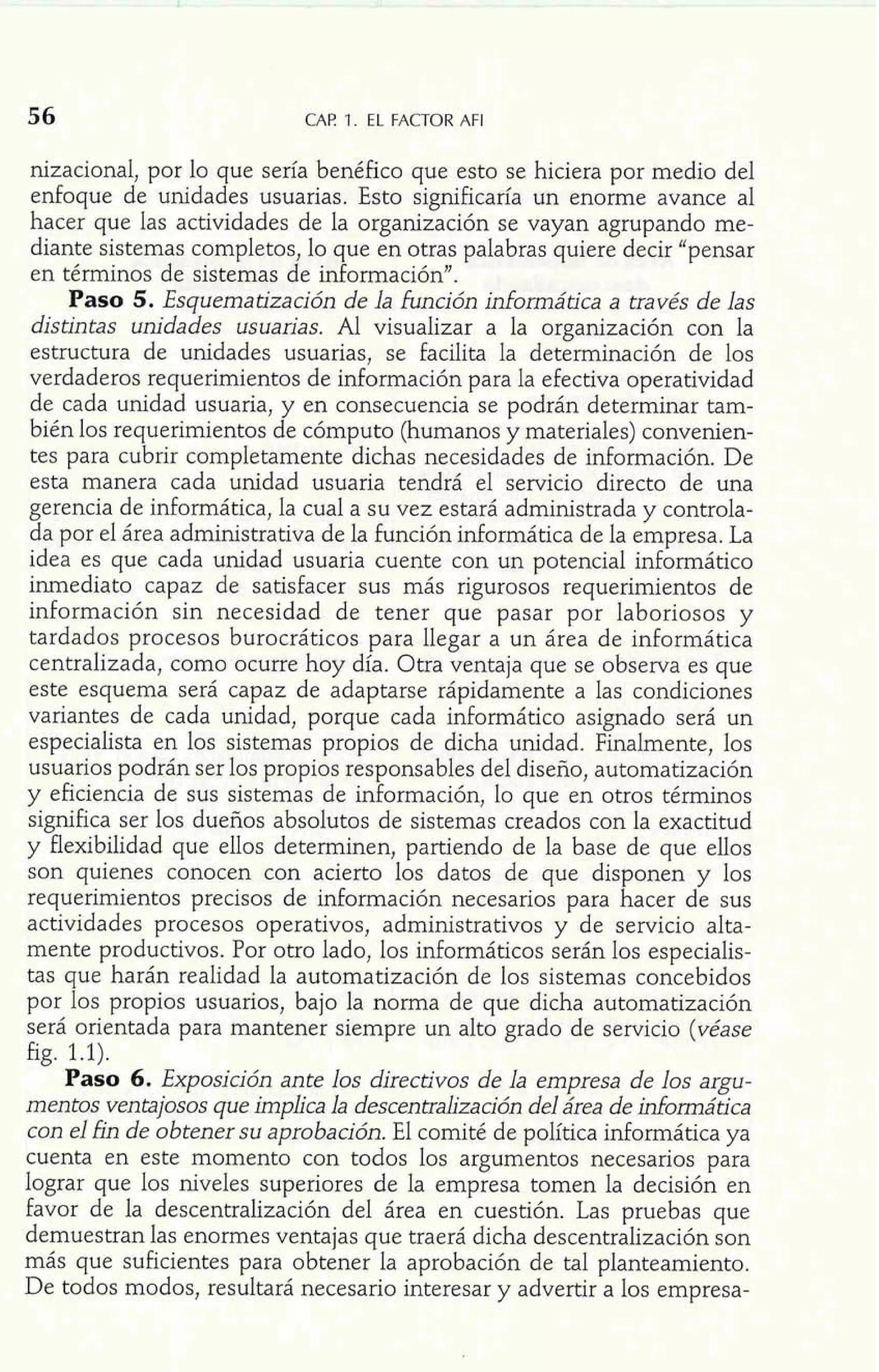 CAP 1. EL FACTOR AFI 
nizacional, por io que sería benéfico que esto se hiciera por medio del 
enfoque de unidades usuarias. Esto significaría un enorme avance al 
hacer que las actividades de la organización se vayan agrupando me-diante 
sistemas completos, lo que en otras palabras quiere decir "pensar 
en términos de sistemas de información". 
Paso 5. Esquematización de la hnción informática a través de las 
distintas unidades usuarias. Al visualizar a la organización con la 
estructura de unidades usuarias, se facilita la determinación de los 
verdaderos requerimientos de información para la efectiva operatividad 
de cada unidad usuaria, y en consecuencia se podrán determinar tam-bién 
los requerimientos de cómputo (humanos y materiales) convenien-tes 
para cubrir completamente dichas necesidades de información. De 
esta manera cada unidad usuaria tendrá el servicio directo de una 
gerencia de informática, la cual a su vez estará administrada y controIa-da 
por el área administrativa de la función informática de la empresa. La 
idea es que cada unidad usuaria cuente con un potencial informático 
inmediato capaz de satisfacer sus más rigurosos requerimientos de 
información sin necesidad de tener que pasar por laboriosos y 
tardados procesos burocráticos para llegar a un área de informática 
centralizada, como ocurre hoy día. Otra ventaja que se observa es que 
este esquema será capaz de adaptarse rápidamente a las condiciones 
variantes de cada unidad, porque cada informático asignado será un 
especialista en los sistemas propios de dicha unidad. Finalmente, los 
usuarios podrán ser los propios responsables del diseño, automatización 
y eficiencia de sus sistemas de información, lo que en otros términos 
significa ser los dueños absolutos de sistemas creados con la exactitud 
y flexibilidad que ellos determinen, partiendo de la base de que ellos 
son quienes conocen con acierto los datos de que disponen y los 
requerimientos precisos de información necesarios para hacer de sus 
actividades procesos operativos, administrativos y de servicio alta-mente 
productivos. Por otro lado, los informáticos serán los especialis-tas 
que harán realidad la automatización de los sistemas concebidos 
por los propios usuarios, bajo la norma de que dicha automatización 
será orientada para mantener siempre un alto grado de servicio (véase 
fig. 1.1). 
Paso 6. Exposición ante los directivos de la empresa de los argu-mentos 
ventajosos que implica la descentralización del área de rnformática 
con el fin de obtener su aprobación. El comité de política informática ya 
cuenta en este momento con todos los argumentos necesarios para 
lograr que los niveles superiores de la empresa tomen la decisión en 
favor de la descentralización del área en cuestión. Las pruebas que 
demuestran las enormes ventajas que traerá dicha descentralización son 
más que suficientes para obtener la aprobación de tal planteamiento. 
De todos modos, resultará necesario interesar y advertir a los empresa- 
 