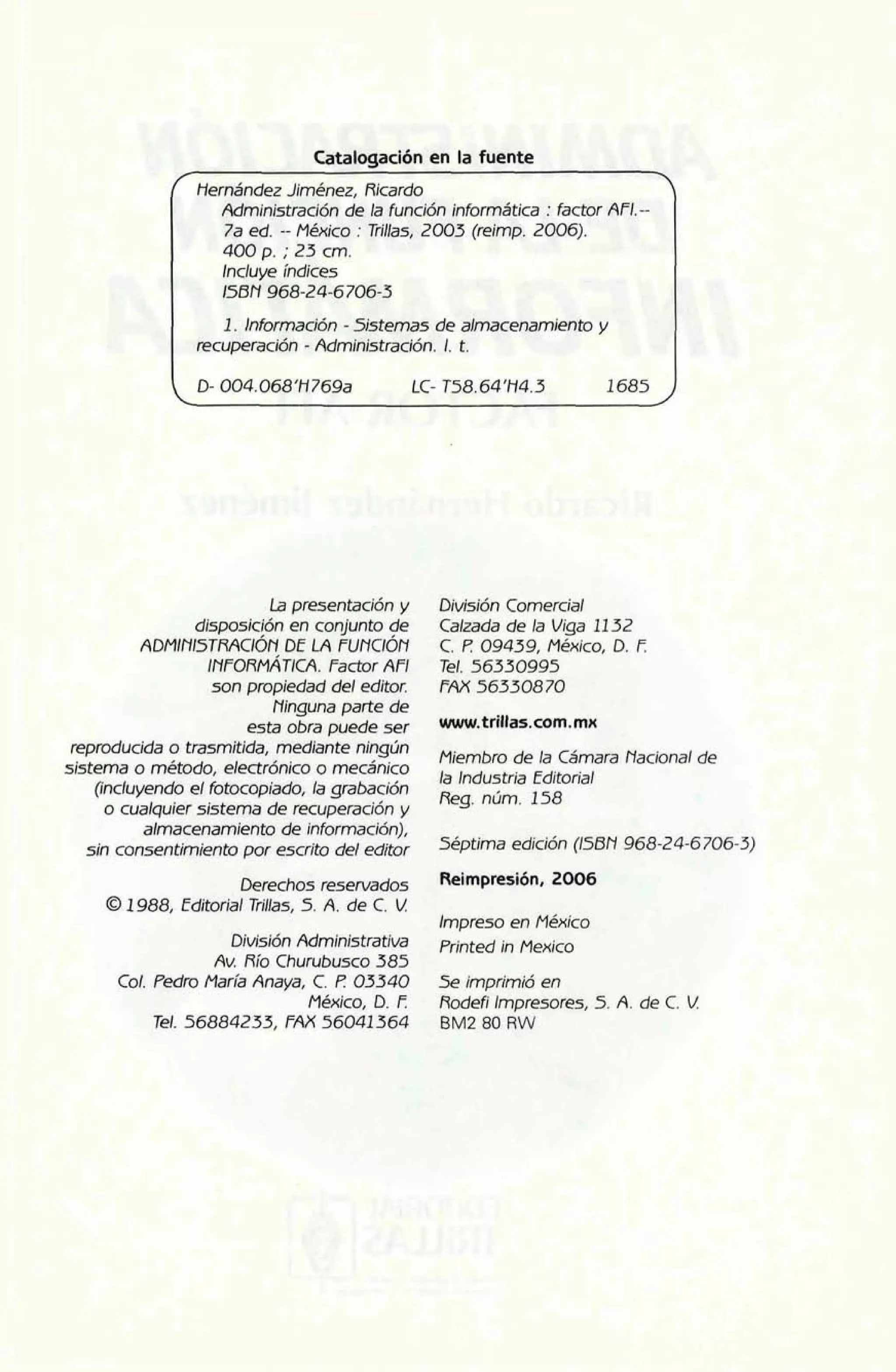 Catalogación en la fuente 
- 
/~ernández Jiménez, Ricardo Administración de la función informática : factor AF1.-- 
7a ed. -- México : Trillas, 2003 (reimp. 2006). 
400 p. ; 23 cm. 
Incluye índices 
158 N 968-24-6 706-3 
1. Información - Sistemas de almacenamiento y 
recuperación - Administración. l. t. 
D- 004.068'H 769a LC- T58.64'H4.3 1685 
ia presentación y 
disposición en conjunto de 
ADMINI~TRACIÓDEN LA FuNCIÓN 
INFORMATICA. Factor AFI 
son propiedad del editor. 
Ninguna parte de 
esta obra puede ser 
reproducida o trasmitida, mediante ningún 
sistema o método, electrónico o mecánico 
(incluyendo el fotocopiado, la grabación 
o cualquier sistema de recuperación y 
almacenamiento de información), 
sin consentimiento por escrito del editor 
Derechos reservados 
0 1988, Editorial Trillas, 5. A. de C. V. 
División Administrativa 
Av. Río Churubusco 385 
Col. Pedro María Anaya, C. t? 03340 
México, D. E 
Tel. 56884233, FAX 56041364 
División Comercial 
Calzada de la Viga 11 32 
C. 12 09439, México, D. I? 
Tel. 56330995 
FA)( 56330870 
Miembro de la Cámara Nacional de 
la Industria Editorial 
Reg. núm. 158 
Séptima edición (158N 968-24-6706-3) 
Impreso en México 
Printed in Mexico 
5e imprimió en 
Rodefi impresores, 5. A. de C. U 
BM2 80 RW 
 