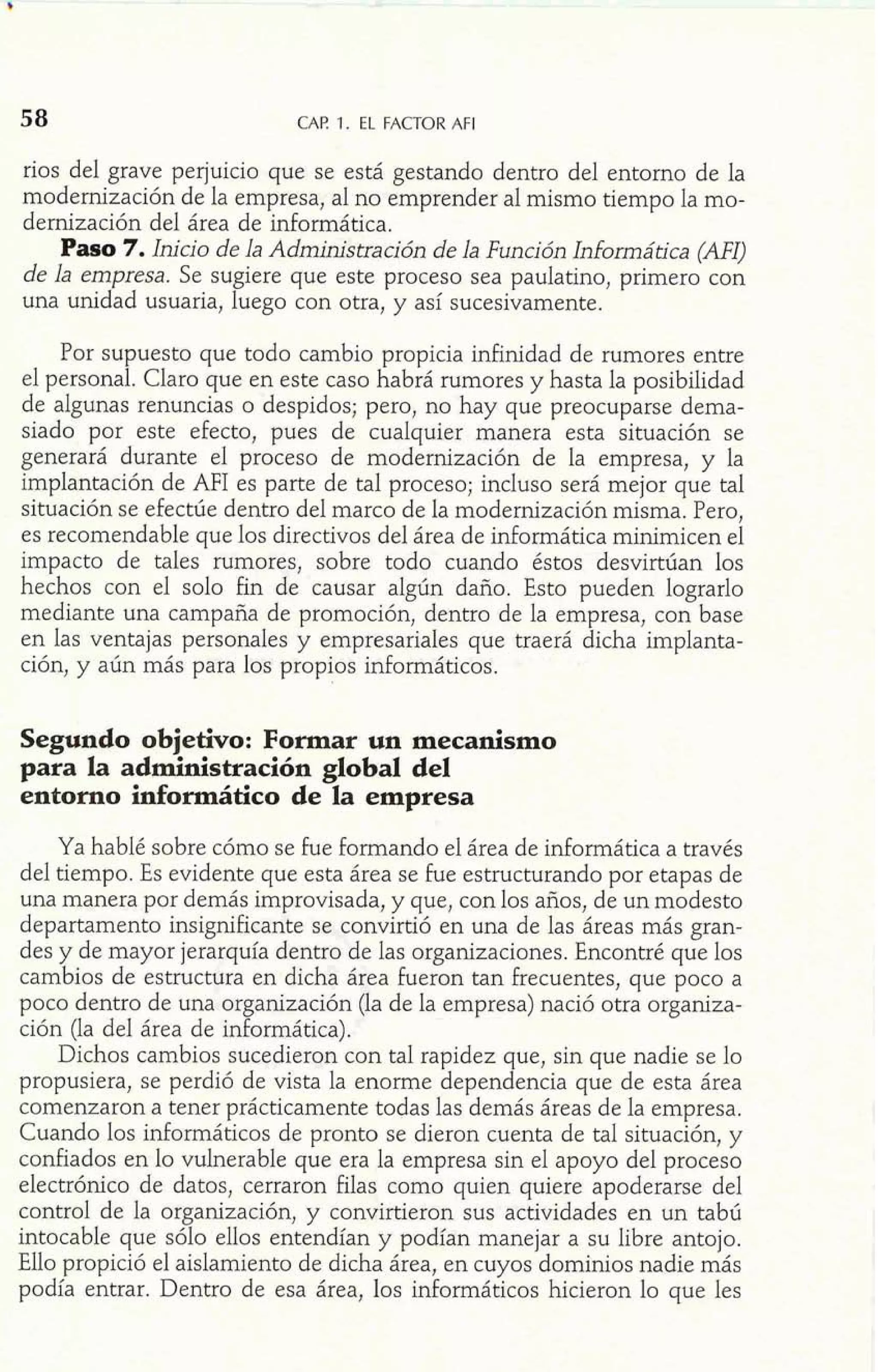 CAP. 1. EL FACTOR AFI 
rios del grave perjuicio que se está gestando dentro del entorno de la 
modernización de la empresa, al no emprender al mismo tiempo la mo-dernización 
del área de informática. 
Paso 7. Inicio de la Administración de la Función Informática (AFI) 
de la empresa. Se sugiere que este proceso sea paulatino, primero con 
una unidad usuaria, luego con otra, y así sucesivamente. 
Por supuesto que todo cambio propicia infinidad de rumores entre 
el personal. Claro que en este caso habrá rumores y hasta la posibilidad 
de algunas renuncias o despidos; pero, no hay que preocuparse dema-siado 
por este efecto, pues de cualquier manera esta situación se 
generará durante el proceso de modernización de la empresa, y la 
implantación de AFI es parte de tal proceso; incluso será mejor que tal 
situación se efectúe dentro del marco de la modernización misma. Pero, 
es recomendable que los directivos del área de informática minimicen el 
impacto de tales rumores, sobre todo cuando éstos desvirtúan los 
hechos con el solo fin de causar algún daño. Esto pueden lograrlo 
mediante una campaña de promoción, dentro de la empresa, con base 
en las ventajas personales y empresariales que traerá dicha implanta-ción, 
y aún más para los propios informáticos. 
p. 1, 
*egundo objetivo: Formar un mecanismo 
para la administración global del 
entorno inforrnático de la empresa 
Ya hablé sobre cómo se fue formando el área de informática a través 
del tiempo. Es evidente que esta área se fue estructurando por etapas de 
una manera por demás improvisada, y que, con los años, de un modesto 
departamento insignificante se convirtió en una de las áreas más gran-des 
y de mayor jerarquía dentro de las organizaciones. Encontré que los 
cambios de estructura en dicha área fueron tan frecuentes, que poco a 
poco dentro de una organización (la de la empresa) nació otra organiza-ción 
(la del área de informática). 
Dichos cambios sucedieron con tal rapidez que, sin que nadie se lo 
propusiera, se perdió de vista la enorme dependencia que de esta área 
comenzaron a tener prácticamente todas las demás áreas de la empresa. 
Cuando los informáticos de pronto se dieron cuenta de tal situación, y 
confiados en lo vulnerable que era la empresa sin el apoyo de1 proceso 
electrónico de datos, cerraron filas como quien quiere apoderarse del 
control de la organización, y convirtieron sus actividades en un tabú 
intocable que sólo ellos entendían y podían manejar a su libre antojo. 
Ello propició el aislamiento de dicha área, en cuyos dominios nadie más 
podía entrar. Dentro de esa área, los informáticos hicieron lo que les 
 