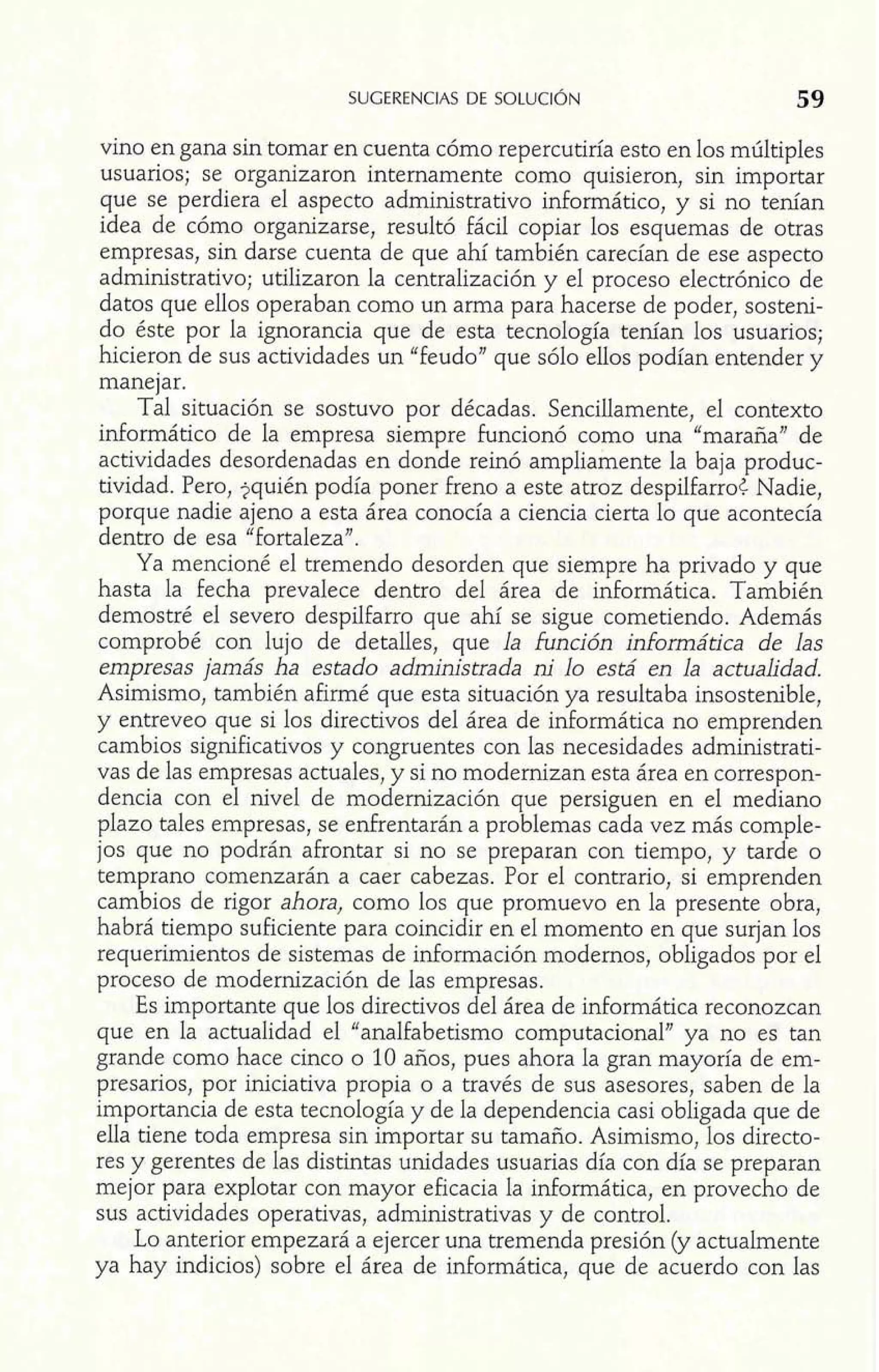 vino en gana sin tomar en cuenta cómo repercutiría esto en los múltiples 
usuarios; se organizaron internamente como quisieron, sin importar 
que se perdiera el aspecto administrativo informático, y si no tenían 
idea de cómo organizarse, resultó fácil copiar los esquemas de otras 
empresas, sin darse cuenta de que ahí también carecían de ese aspecto 
administrativo; utilizaron la centralización y el proceso electrónico de 
datos que ellos operaban como un arma para hacerse de poder, sosteni-do 
éste por la ignorancia que de esta tecnología tenían los usuarios; 
hicieron de sus actividades un "feudo" que sólo ellos podían entender y 
manejar. 
Tal situación se sostuvo por décadas. Sencillamente, el contexto 
informático de la empresa siempre funcionó como una "maraña" de 
actividades desordenadas en donde reinó ampliamente la baja produc-tividad. 
Pero, iquién podía poner freno a este atroz despilfarro{ Nadie, 
porque nadie ajeno a esta área conocía a ciencia cierta lo que acontecía 
dentro de esa "fortaleza". 
Ya mencioné el tremendo desorden que siempre ha privado y que 
hasta la Fecha prevalece dentro del área de informática. También 
demostré el severo despilfarro que ahí se sigue cometiendo. Además 
comprobé con lujo de detalles, que la función informática de las 
empresas jamás ha estado administrada ni lo está en la actualidad. 
Asimismo, también afirmé que esta situación ya resultaba insostenible, 
y entreveo que si los directivos del área de informática no emprenden 
cambios significativos y congruentes con las necesidades administrati-vas 
de las empresas actuales, y si no modernizan esta área en correspon-dencia 
con el nivel de modernización que persiguen en el mediano 
plazo tales empresas, se enfrentarán a problemas cada vez más comple-jos 
que no podrán afrontar si no se preparan con tiempo, y tarde o 
temprano comenzarán a caer cabezas. Por el contrario, si emprenden 
cambios de rigor ahora, como los que promuevo en la presente obra, 
habrá tiempo suficiente para coincidir en el momento en que surjan los 
requerimientos de sistemas de información modernos, obligados por el 
proceso de modernización de las empresas. 
Es importante que los directivos del área de informática reconozcan 
que en la actualidad el "analfabetismo computacional" ya no es tan 
grande como hace cinco o 10 años, pues ahora la gran mayoría de em-presarios, 
por iniciativa propia o a través de sus asesores, saben de la 
importancia de esta tecnología y de la dependencia casi obligada que de 
ella tiene toda empresa sin importar su tamaño. Asimismo, los directo-res 
y gerentes de las distintas unidades usuarias día con día se preparan 
mejor para explotar con mayor eficacia la informática, en provecho de 
sus actividades operativas, administrativas y de control. 
Lo anterior empezará a ejercer una tremenda presión (y actualmente 
ya hay indicios) sobre el área de informática, que de acuerdo con las 
 