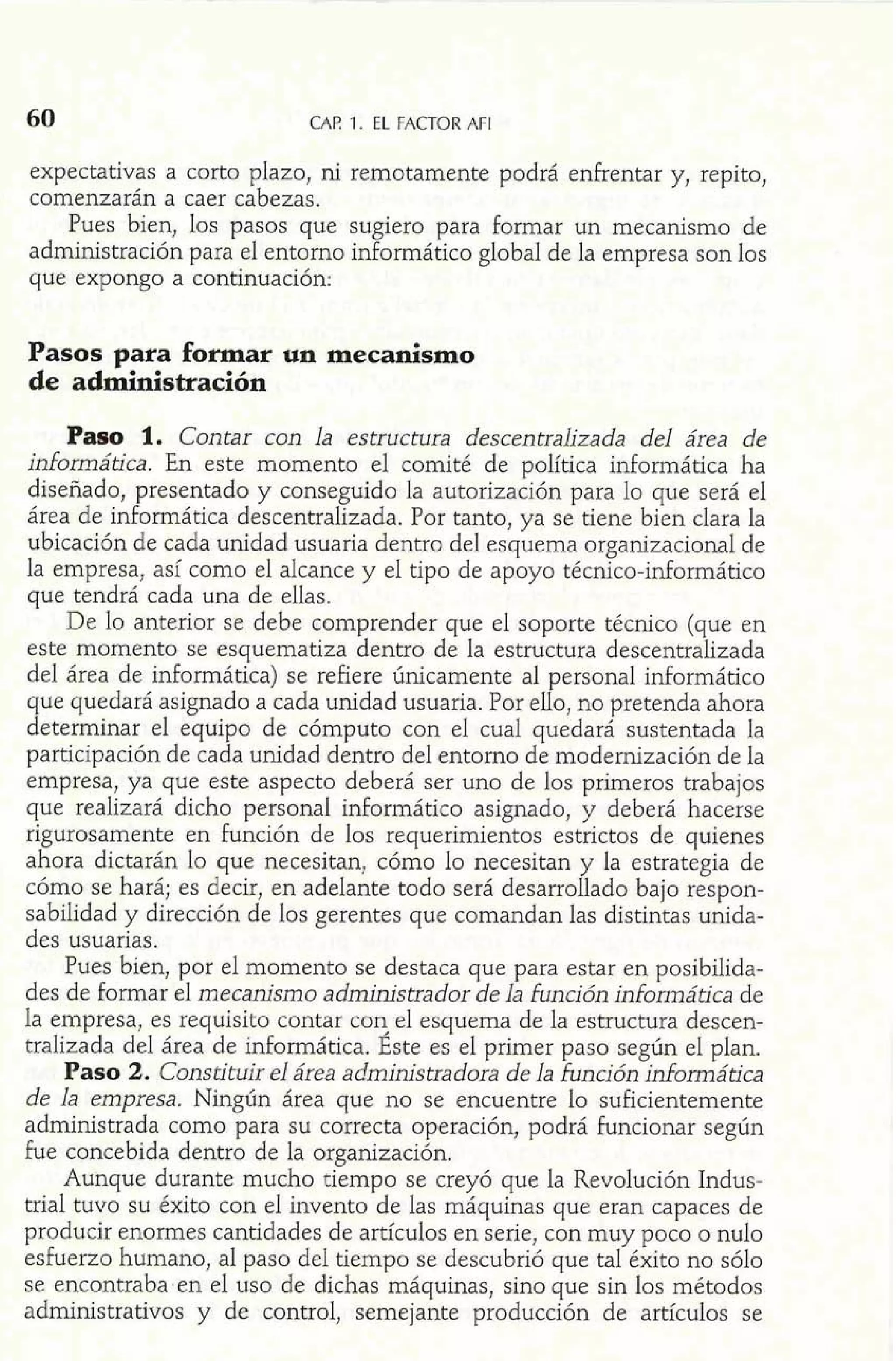 60 CAF! 1. EL FACTOR AFI 
expectativas a corto plazo, ni remotamente podrá enfrentar y, repito, 
comenzarán a caer cabezas. 
Pues bien, los pasos que sugiero para formar un mecanismo de 
administración para el entorno informático global de la empresa son los 
que expongo a continuación: 
Pasos para formar un mecanismo 
de administración 
Paso 1. Contar con la estructura descentralizada del área de 
informática. En este momento el comité de política informática ha 
diseñado, presentado y conseguido la autorización para lo que será el 
área de informática descentralizada. Por tanto, ya se tiene bien clara la 
ubicación de cada unidad usuaria dentro del esquema organizacional de 
la empresa, así como el alcance y el tipo de apoyo técnico-informática 
que tendrá cada una de ellas. 
De lo anterior se debe comprender que el soporte técnico (que en 
este momento se esquematiza dentro de la estructura descentralizada 
del área de informática) se refiere únicamente al personal informático 
que quedará asignado a cada unidad usuaria. Por elío, no pretenda ahora 
determinar el equipo de cómputo con el cual quedará sustentada la 
participación de cada unidad dentro del entorno de modernización de la 
empresa, ya que este aspecto deberá ser uno de los primeros trabajos 
que realizará dicho personal informático asignado, y deberá hacerse 
rigurosamente en función de los requerimientos estrictos de quienes 
ahora dictarán lo que necesitan, cómo lo necesitan y la estrategia de 
cómo se hará; es decir, en adelante todo será desarrollado bajo respon-sabilidad 
y dirección de los gerentes que comandan las distintas unida-des 
usuarias. 
Pues bien, por el momento se destaca que para estar en posibilida-des 
de formar el mecanismo administrador de la función domática de 
la empresa, es requisito contar con el esquema de la estructura descen-tralizada 
del área de informática. Este es el primer paso según el plan. 
Paso 2. Constituir el área administradora de la función informática 
de la empresa. Ningún área que no se encuentre lo suficientemente 
administrada como para su correcta operación, podrá funcionar según 
fue concebida dentro de la organización. 
Aunque durante mucho tiempo se creyó que la Revolución Indus-trial 
tuvo su éxito con el invento de las máquinas que eran capaces de 
producir enormes cantidades de artículos en serie, con muy poco o nulo 
esfuerzo humano, al paso del tiempo se descubrió que tal éxito no sólo 
se encontraba en el uso de dichas máquinas, sino que sin los métodos 
administrativos y de control, semejante producción de artículos sp 
 