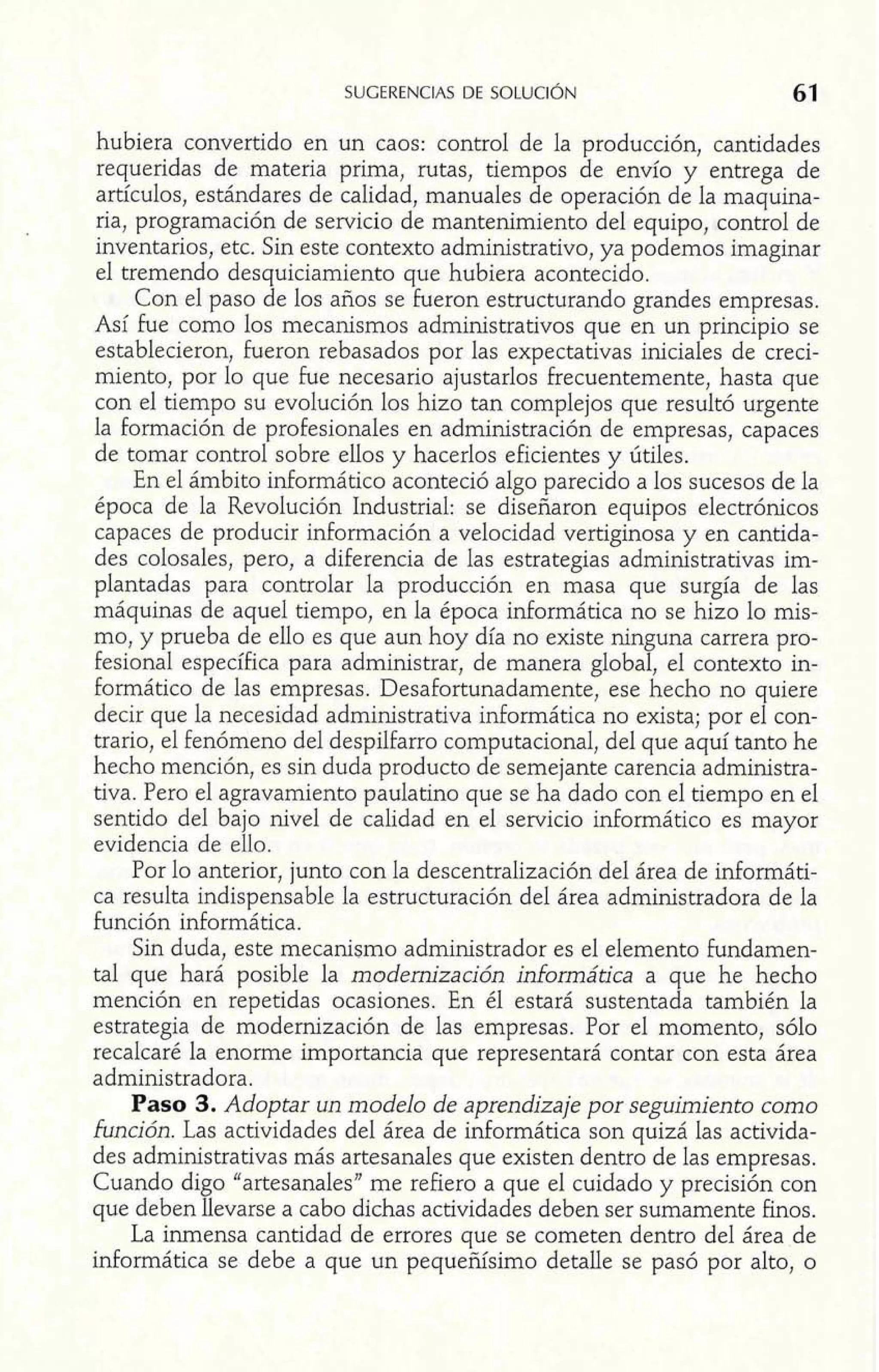 hubiera convertido en un caos: control de la producción, cantidades 
requeridas de materia prima, rutas, tiempos de envío y entrega de 
artículos, estándares de calidad, manuales de operación de la maquina-ria, 
programación de servicio de mantenimiento del equipo, control de 
inventarios, etc. Sin este contexto administrativo, ya podemos imaginar 
el tremendo desquiciamiento que hubiera acontecido. 
Con el paso de los años se fueron estructurando grandes empresas. 
Así he como los mecanismos administrativos que en un principio se 
establecieron, fueron rebasados por las expectativas iniciales de creci-miento, 
por lo que fue necesario ajustarlos frecuentemente, hasta que 
con el tiempo su evolución los hizo tan complejos que resultó urgente 
la formación de profesionales en administración de empresas, capaces 
de tomar control sobre ellos y hacerlos eficientes y útiles. 
En el ámbito inforrnático aconteció algo parecido a los sucesos de la 
época de la Revolución Industrial: se diseñaron equipos electrónicos 
capaces de producir información a velocidad vertiginosa y en cantida-des 
colosales, pero, a diferencia de las estrategias administrativas im-plantadas 
para controlar la producción en masa que surgía de las 
máquinas de aquel tiempo, en la época informática no se hizo lo mis-mo, 
y prueba de ello es que aun hoy día no existe ninguna carrera pro-fesional 
específica para administrar, de manera global, el contexto in-formático 
de las empresas. Desafortunadamente, ese hecho no quiere 
decir que la necesidad administrativa informática no exista; por el con-trario, 
el fenómeno del despilfarro computacional, del que aquí tanto he 
hecho mención, es sin duda producto de semejante carencia administra-tiva. 
Pero el agravamiento paulatino que se ha dado con el tiempo en el 
sentido del bajo nivel de calidad en el servicio informático es mayor 
evidencia de ello. 
Por lo anterior, junto con la descentralización del área de informáti-ca 
resulta indispensable la estructuración del área administradora de la 
función informática. 
Sin duda, este mecanismo administrador es el elemento fundamen-tal 
que hará posible la modernización informática a que he hecho 
mención en repetidas ocasiones. En él estará sustentada también la 
estrategia de modernización de las empresas. Por el momento, sólo 
recalcaré la enorme importancia que representará contar con esta área 
administradora. 
Paso 3. Adoptar un modelo de aprendizaje por seguimiento como 
función. Las actividades del área de informática son quizá las activida-des 
administrativas más artesanales que existen dentro de las empresas. 
Cuando digo "artesanales" me refiero a que el cuidado y precisión con 
que deben llevarse a cabo dichas actividades deben ser sumamente finos. 
La inmensa cantidad de errores que se cometen dentro del área de 
informática se debe a que un pequeñísimo detalle se pasó por alto, o 
 