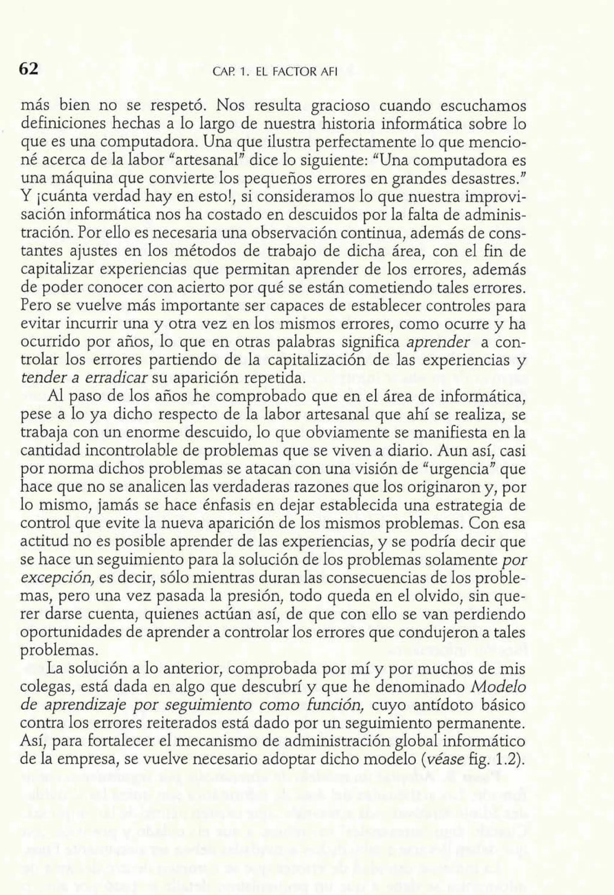 62 CAP 1. EL FACTOR AFI 
más bien no se respetó. Nos resulta gracioso cuando escuchamos 
definiciones hechas a lo largo de nuestra historia informática sobre lo 
que es una computadora. Una que ilustra perfectamente lo que mencio-né 
acerca de la labor "artesanal" dice lo siguiente: "Una computadora es 
una máquina que convierte los pequeños errores en grandes desastres." 
Y icuánta verdad hay en esto!, si consideramos lo que nuestra improvi-sación 
informática nos ha costado en descuidos por la falta de adminis-tración. 
Por ello es necesaria una observación continua, además de cons-tantes 
ajustes en los métodos de trabajo de dicha área, con el fin de 
capitalizar experiencias que permitan aprender de los errores, además 
de poder conocer con acierto por qué se están cometiendo tales errores. 
Pero se vuelve más importante ser capaces de establecer controles para 
evitar incurrir una y otra vez en los mismos errores, como ocurre y ha 
ocurrido por años, lo que en otras palabras significa aprender a con-trolar 
los errores partiendo de la capitalización de las experiencias y 
tender a erradicar su aparición repetida. 
Al paso de los años he comprobado que en el área de informática, 
pese a lo ya dicho respecto de la labor artesanal que ahí se realiza, se 
trabaja con un enome descuido, lo que obviamente se manifiesta en la 
cantidad incontrolable de problemas que se viven a diario. Aun así, casi 
por norma dichos problemas se atacan con una visión de "urgencia" que 
hace que no se analicen las verdaderas razones que los originaron y, por 
10 mismo, jamás se hace énfasis en dejar establecida una estrategia de 
control que evite la nueva aparición de los mismos problemas. Con esa 
actitud no es posible aprender de las experiencias, y se podría decir que 
se hace un seguimiento para la solución de los problemas solamente por 
excepción, es decir, sólo mientras duran las consecuencias de los proble-mas, 
pero una vez pasada la presión, todo queda en el olvido, sin que-rer 
darse cuenta, quienes actúan así, de que con ello se van perdiendo 
oportunidades de aprender a controlar los errores que condujeron a tales 
problemas. 
La solución a lo anterior, comprobada por mí y por muchos de mis 
colegas, está dada en algo que descubrí y que he denominado Modelo 
de aprendizaje por seguimiento como £unción, cuyo antídoto básico 
contra los errores reiterados está dado por un seguimiento permanente. 
Así, para fortalecer el mecanismo de administración global dormático 
de la empresa, se vuelve necesario adoptar dicho modelo (véase fi 
 