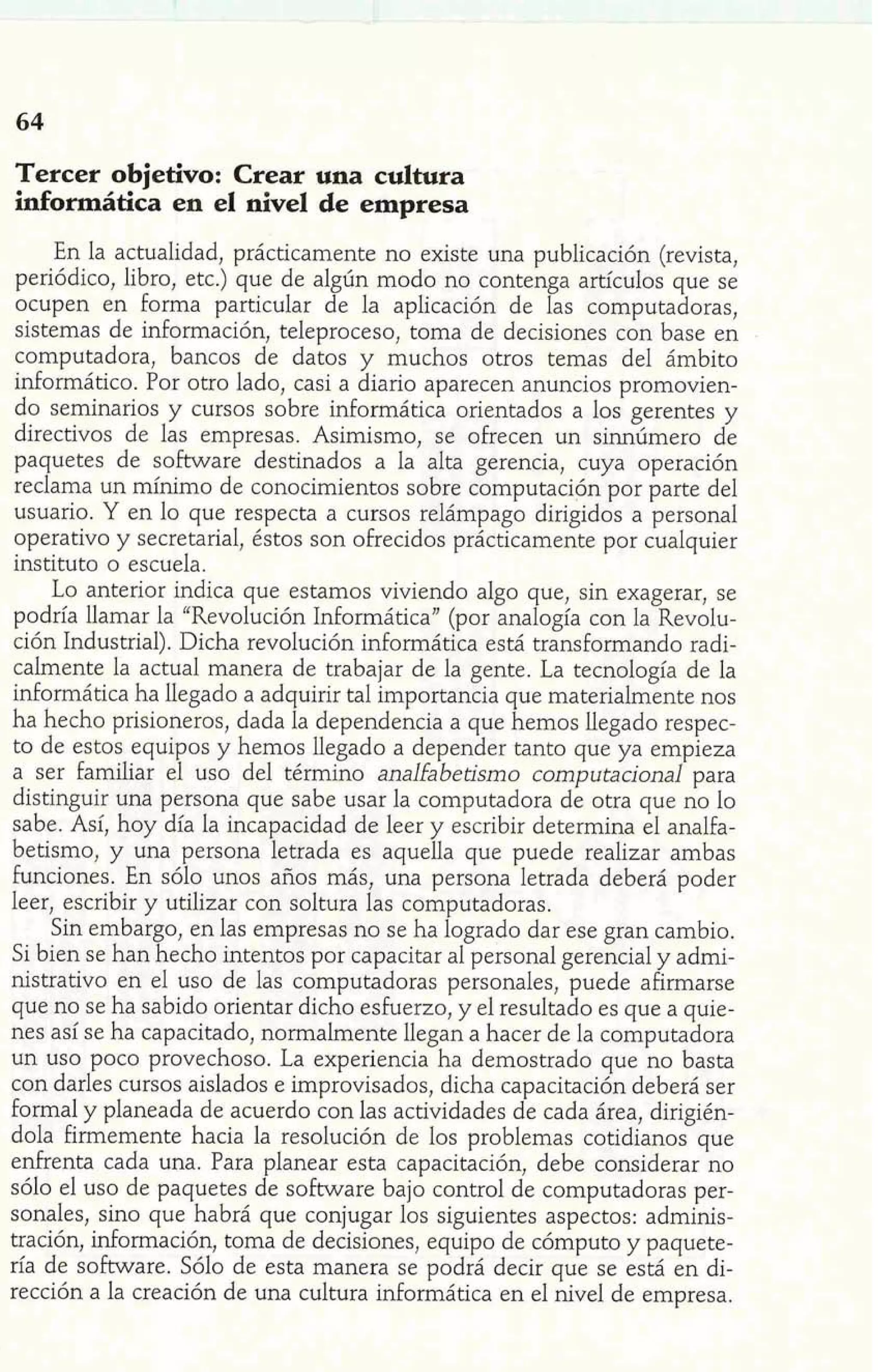 Tercer objetivo: Crear una cultura 
informática en el nivel de empresa 
En la actualidad, prácticamente no existe una publicación (revista, 
periódico, libro, etc.) que de algún modo no contenga artículos que se 
ocupen en forma particular de la aplicación de las computadoras, 
sistemas de información, teleproceso, toma de decisiones con base en 
computadora, bancos de datos y muchos otros temas del ámbito 
informático. Por otro lado, casi a diario aparecen anuncios promovien-do 
seminarios y cursos sobre informática orientados a los gerentes y 
directivos de las empresas. Asimismo, se ofrecen un sinnúmero de 
paquetes de software destinados a la alta gerencia, cuya operación 
reclama un mínimo de conocimientos sobre computación por parte del 
usuario. Y en lo que respecta a cursos relámpago dirigidos a personal 
operativo y secretarial, éstos son ofrecidos prácticamente por cualquier 
instituto o escuela. 
Lo anterior indica que estamos viviendo algo que, sin exagerar, se 
podría llamar la "Revolución Informática" (por analogía con la Revolu-ción 
Industrial). Dicha revolución informática está transformando radi-calmente 
la actual manera de trabajar de la gente. La tecnología de la 
informática ha llegado a adquirir tal importancia que materialmente nos 
ha hecho prisioneros, dada la dependencia a que hemos llegado respec-to 
de estos equipos y hemos llegado a depender tanto que ya empieza 
a ser familiar el uso del término analfabetismo computacional para 
distinguir una persona que sabe usar la computadora de otra que no lo 
sabe. Así, hoy día la incapacidad de leer y escribir determina el analfa-betismo, 
y una persona letrada es aquella que puede realizar ambas 
Funciones. En sólo unos años más, una persona letrada deberá poder 
leer, escribir y utilizar con soltura las computadoras. 
1' A Sin embargo, en las empresas no se ha logrado dar ese gran cambio; ' 
Si bien se han hecho intentos por capacitar al personal gerencia1 y admi-nistrativo 
en el uso de las computadoras personales, puede afirmarse 
que no se ha sabido orientar dicho esFuerzo, y el resultado es que a quie-nes 
así se ha capacitado, normalmente llegan a hacer de la computadora 
un uso poco provechoso. La experiencia ha demostrado que no basta 
con darles cursos aislados e improvisados, dicha capacitación deberá ser 
formal y planeada de acuerdo con las actividades de cada área, dirigién-dola 
firmemente hacia la resolución de los problemas cotidianos que 
enhenta cada una. Para planear esta capacitación, debe considerar no 
sólo el uso de paquetes de software bajo control de computadoras per-sonales, 
sino que habrá que conjugar los siguientes aspectos: adminis-tración, 
información, toma de decisiones, equipo de cómputo y paquete-ría 
de software. Sólo de esta manera se podrá decir que se está en di-rección 
a la creación de una cultura informática en el nivel de empresa. 
 