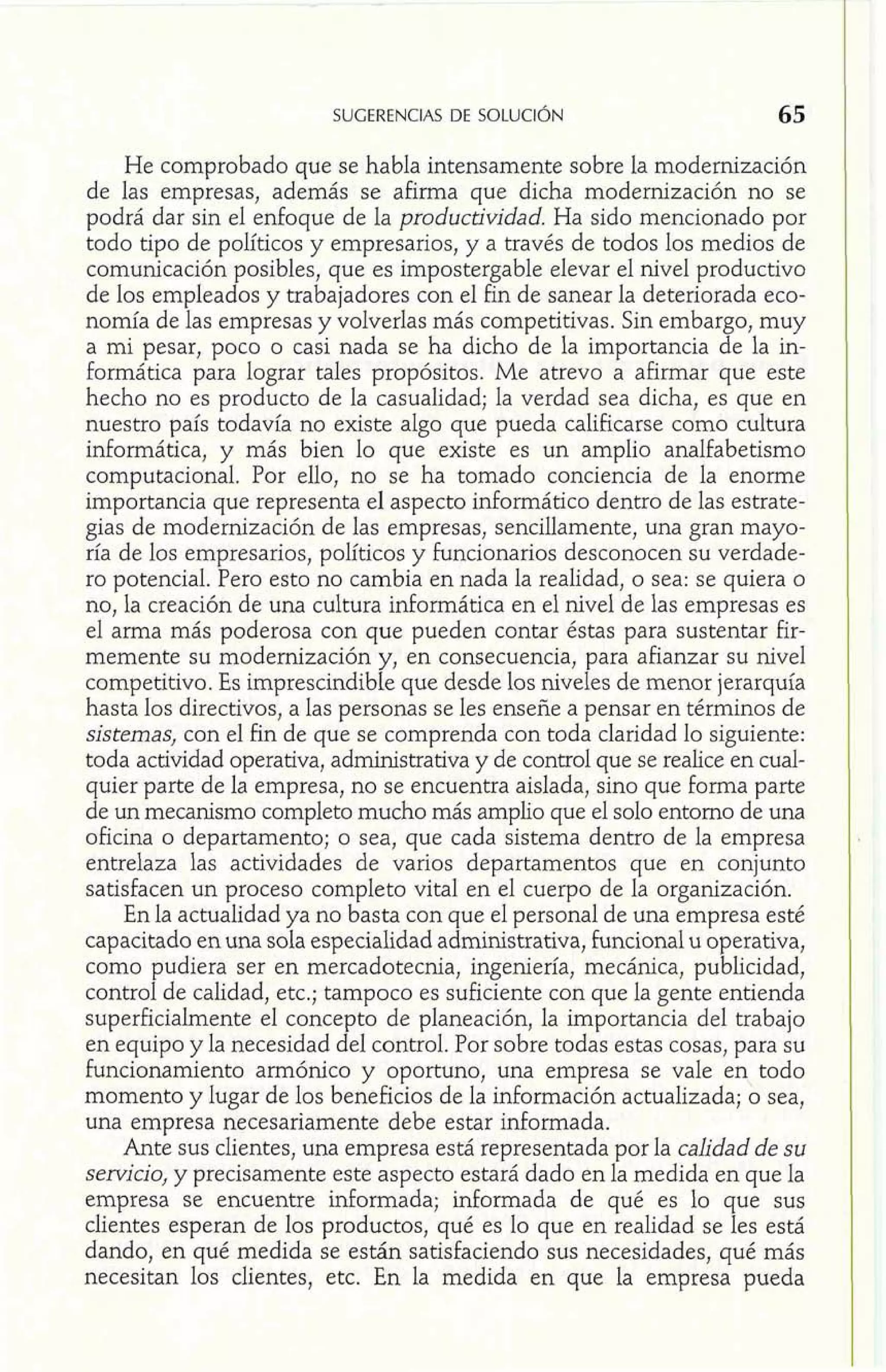 He comprobado que se habla intensamente sobre la modernización 
de las empresas, además se afirma que dicha modernización no se 
podrá dar sin el enfoque de la productividad. Ha sido mencionado por 
todo tipo de políticos y empresarios, y a través de todos los medios de 
comunicación posibles, que es impostergable elevar el nivel productivo 
de los empleados y trabajadores con el fin de sanear la deteriorada eco-nomía 
de las empresas y volverlas más competitivas. Sin embargo, muy 
a mi pesar, poco o casi nada se ha dicho de la importancia de la in-formática 
para lograr tales propósitos. Me atrevo a afirmar que este 
hecho no es producto de la casualidad; la verdad sea dicha, es que en 
nuestro país todavía no existe algo que pueda calificarse como cultura 
informática, y más bien lo que existe es un amplio analfabetismo 
computacional. Por ello, no se ha tomado conciencia de la enorme 
importancia que representa el aspecto informática dentro de las estrate-gias 
de modernización de las empresas, sencillamente, una gran mayo-ría 
de los empresarios, políticos y funcionarios desconocen su verdade-ro 
potencial. Pero esto no cambia en nada la realidad, o sea: se quiera o 
no, la creación de una cultura informática en el nivel de las empresas es 
el arma más poderosa con que pueden contar éstas para sustentar fir-memente 
su modernización y, en consecuencia, para afianzar su nivel 
competitivo. Es imprescindible que desde los niveles de menor jerarquía 
hasta los directivos, a las personas se les enseñe a pensar en términos de 
sistemas, con el fin de que se comprenda con toda claridad lo siguiente: 
toda actividad operativa, administrativa y de control que se realice en cual-quier 
parte de la empresa, no se encuentra aislada, sino que forma parte 
de un mecanismo completo mucho más amplio que el solo entorno de una 
oficina o departamento; o sea, que cada sistema dentro de la empresa 
entrelaza las actividades de varios departamentos que en conjunto 
satisfacen un proceso completo vital en el cuerpo de la organización. 
En la actualidad ya no basta con que el personal de una empresa esté 
capacitado en una sola especialidad administrativa, funcional u operativa, 
como pudiera ser en mercadotecnia, ingeniería, mecánica, publicidad, 
control de calidad, etc.; tampoco es suficiente con que la gente entienda 
superficiahente el concepto de planeación, la importancia del trabajo 
en equipo y la necesidad del control. Por sobre todas estas cosas, para su 
funcionamiento armónico y oportuno, una empresa se vale en todo 
momento y lugar de los beneficios de la información actualizada; o sea, 
una empresa necesariamente debe estar informada. 
Ante sus clientes, una empresa está representada por la calidad de su 
servicio, y precisamente este aspecto estará dado en la medida en que la 
empresa se encuentre informada; informada de qué es lo que sus 
clientes esperan de los productos, qué es lo que en realidad se les está 
dando, en qué medida se están satisfaciendo sus necesidades, qué más 
necesitan los clientes, etc. En la medida en que la empresa pueda 
 