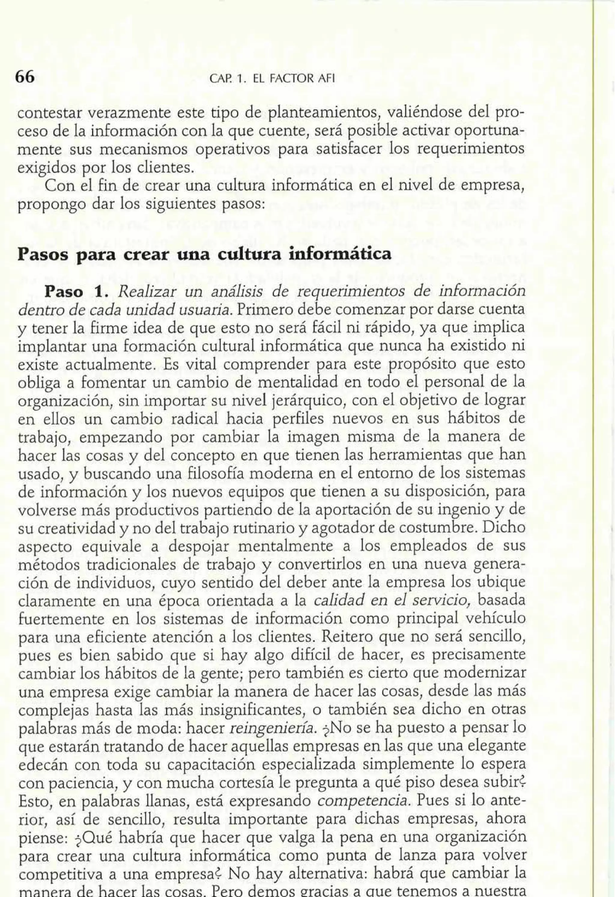 66 CAP. 1. EL FACTOR AFI 
contestar verazmente este tipo de planteamientos, valiéndose del pro-ceso 
de la información con la que cuente, será posible activar oportuna-mente 
sus mecanismos operativos para satisfacer los requerimientos 
exigidos por los clientes. 
Con el fin de crear una cultura informática en el nivel de empresa, 
propongo dar los siguientes pasos: 
Pasos para crear una cultura informática 
Paso 1. Realizar un análisis de requerimientos de información 
dentro de cada unidad usuaria. Primero debe comenzar por darse cuenta 
y tener la fume idea de que esto no será fácil ni rápido, ya que im lica implantar una formación cultural informática que nunca ha existiI o ni 
existe actualmente. Es vital comprender para este propósito que esto 
obliga a fomentar un cambio de mentalidad en todo el personal de la 
organización, sin importar su nivel jerárquico, con el objetivo de lograr 
en ellos un cambio radical hacia perfiles nuevos en sus hábitos de 
trabajo, empezando por cambiar la imagen misma de la manera de 
hacer las cosas y del concepto en que tienen las herramientas que han 
usado, y buscando una filosofia moderna en el entorno de los sistemas 
de información y los nuevos equipos que tienen a su disposición, para 
volverse más productivos partiendo de la aportación de su ingenio y de 
su creatividad y no del trabajo rutinario y agotador de costumbre. Dicho 
aspecto equivale a despojar mentalmente a los empleados de sus 
métodos tradicionales de trabajo y convertirlos en una nueva genera-ción 
de individuos, cuyo sentido del deber ante la empresa los ubique 
claramente en una época orientada a la calidad en el servicio, basada 
Fuertemente en los sistemas de información como principal vehículo 
para una eficiente atención a los clientes. Reitero que no será sencillo, 
pues es bien sabido que si hay algo difícil de hacer, es precisamente 
cambiar los hábitos de la gente; pero también es cierto que modernizar 
una empresa exige cambiar la manera de hacer las cosas, desde las más 
complejas hasta las más insignificantes, o también sea dicho en otras 
palabras más de moda: hacer reingenieni. $NO se ha puesto a pensar lo 
que estarán tratando de hacer aquellas empresas en las que una elegante 
edecán con toda su capacitación especializada simplemente lo espera 
con paciencia, y con mucha cortesía le pregunta a qué piso desea subirt 
Esto, en palabras llanas, está expresando competencia. Pues si lo ante-rior, 
así de sencillo, resulta importante para dichas empresas, ahora 
piense: $Qué habría que hacer que valga la pena en una organización 
para crear una cultura informática como punta de lanza para volver 
competitiva a una empresat No hay alternativa: habrá que cambiar la 
manera de hacer Ias cosas. Pero demos eracias a aue tenemos a nuestra 
 