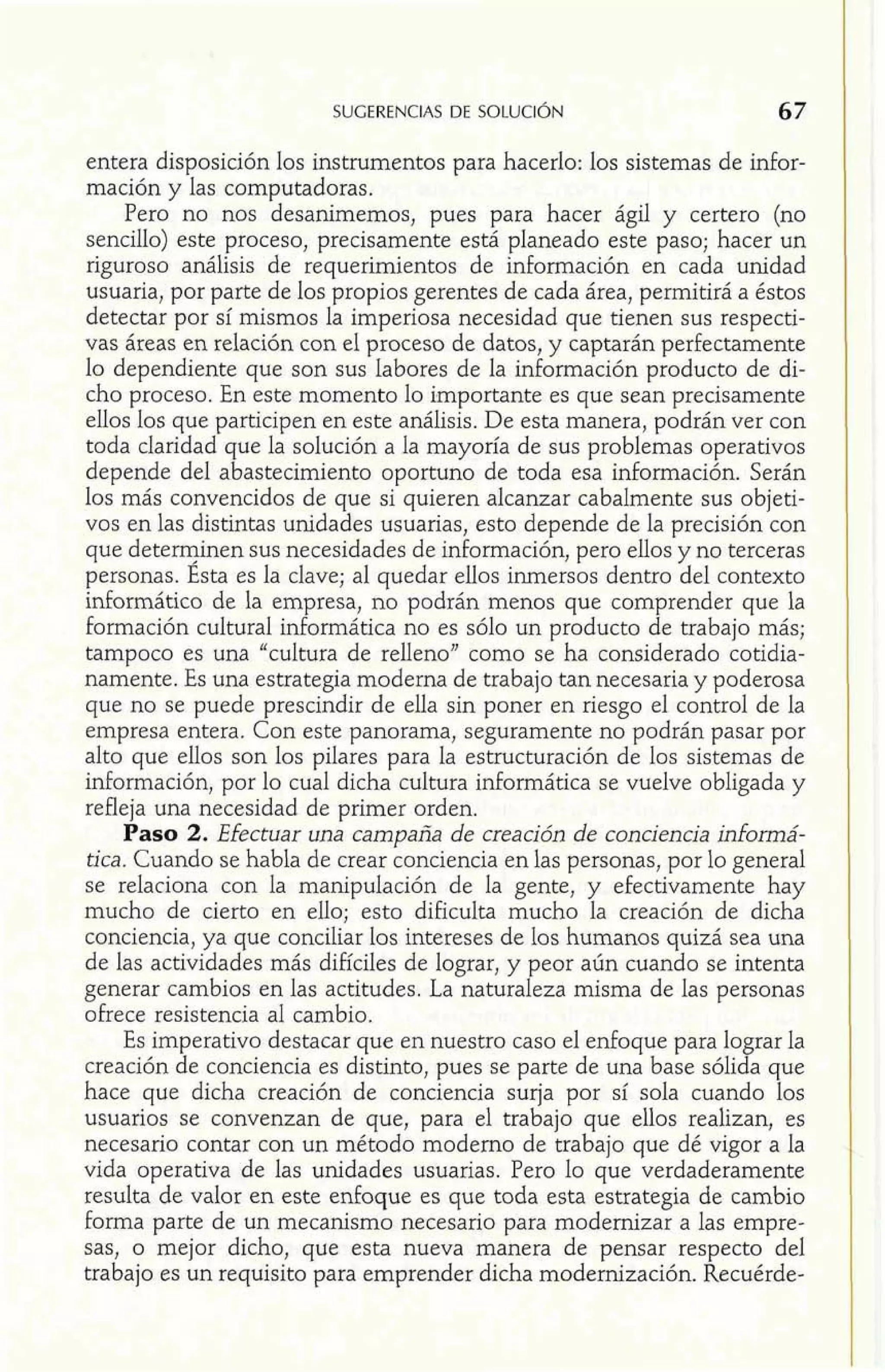 entera disposición los instrumentos para hacerlo: los sistemas de dor-mación 
y las computadoras. 
Pero no nos desanimemos, pues para hacer ágil y certero (no 
sencilIo) este proceso, precisamente está planeado este paso; hacer un 
riguroso análisis de requerimientos de información en cada unidad 
usuaria, por parte de los propios gerentes de cada área, permitirá a éstos 
detectar por sí mismos la imperiosa necesidad que tienen sus respecti-vas 
áreas en relación con el proceso de datos, y captarán perfectamente 
lo dependiente que son sus labores de la información producto de di-cho 
proceso. En este momento lo importante es que sean precisamente 
ellos los que participen en este análisis. De esta manera, podrán ver con 
toda claridad que la solución a la mayoría de sus problemas operativos 
depende del abastecimiento oportuno de toda esa información. Serán 
los más convencidos de que si quieren alcanzar cabalmente sus objeti-vos 
en las distintas unidades usuarias, esto depende de la precisión con 
que determinen sus necesidades de información, pero ellos y no terceras 
personas. Ésta es la clave; al quedar ellos inmersos dentro del contexto 
inforrnático de la empresa, no podrán menos que comprender que la 
formación cultural informática no es sólo un producto de trabajo más; 
tampoco es una "cultura de relleno" como se ha considerado cotidia-namente. 
Es una estrategia moderna de trabajo tan necesaria y poderosa 
que no se puede prescindir de ella sin poner en riesgo el control de la 
empresa entera. Con este panorama, seguramente no podrán pasar por 
alto que ellos son los pilares para la estructuración de los sistemas de 
información, por lo cual dicha cultura informática se vuelve obligada y 
refleja una necesidad de primer orden. 
Paso 2. Efectuar una campaña de creación de conciencia infomá-tica. 
Cuando se habla de crear conciencia en las personas, por lo general 
se relaciona con la manipulación de la gente, y efectivamente hay 
mucho de cierto en ello; esto dificulta mucho la creación de dicha 
conciencia, ya que conciliar los intereses de los humanos quizá sea una 
de las actividades más difíciles de lograr, y peor aún cuando se intenta 
generar cambios en las actitudes. La naturaleza misma de las personas 
ofrece resistencia al cambio. 
Es imperativo destacar que en nuestro caso el enfoque para lograr la 
creación de conciencia es distinto, pues se parte de una base sólida que 
hace que dicha creación de conciencia surja por sí sola cuando los 
usuarios se convenzan de que, para el trabajo que ellos realizan, es 
necesario contar con un método moderno de trabajo que dé vigor a la 
vida operativa de las unidades usuarias. Pero lo que verdaderamente 
resulta de valor en este enfoque es que toda esta estrategia de cambio 
forma parte de un mecanismo necesario para modernizar a las empre-sas, 
o mejor dicho, que esta nueva manera de pensar respecto del 
trabajo es un requisito para emprender dicha modernización. Recuérde- 
 