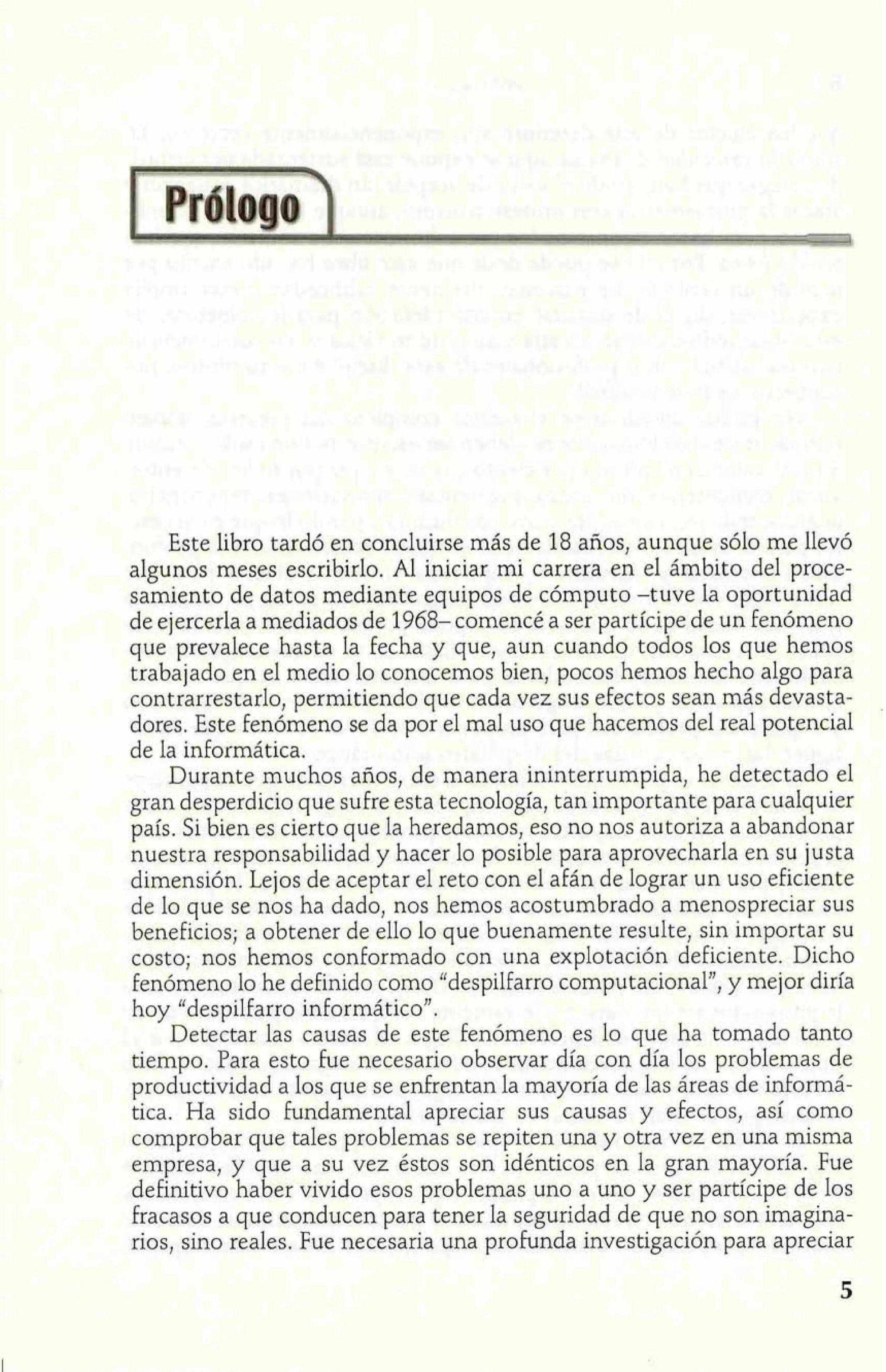 Este libro tardó en concluirse más de 18 años, aunque sólo me llevó 
algunos meses escribirlo. Al iniciar mi carrera en el ámbito del proce-samiento 
de datos mediante equipos de cómputo -tuve la oportunidad 
de ejercerla a mediados de 1968- comencé a ser partícipe de un fenómeno 
que prevalece hasta la fecha y que, aun cuando todos los que hemos 
trabajado en el medio lo conocemos bien, pocos hemos hecho algo para 
contrarrestarlo, permitiendo que cada vez sus efectos sean más devasta-dores. 
Este fenómeno se da por el mal uso que hacemos del real potencial 
de la informática. 
Durante muchos años, de manera ininterrumpida, he detectado el 
gran desperdicio que sufre esta tecnología, tan importante para cualquier 
país. Si bien es cierto que la heredamos, eso no nos autoriza a abandonar 
nuestra responsabilidad y hacer lo posible para aprovecharla en su justa 
dimensión. Lejos de aceptar el reto con el afán de lograr un uso eficiente 
de lo que se nos ha dado, nos hemos acostumbrado a menospreciar sus 
beneficios; a obtener de ello lo que buenamente resulte, sin importar su 
costo; nos hemos conformado con una explotación deficiente. Dicho 
Fenómeno lo he definido como "despilfarro computacional", y mejor diría 
hoy "despilfarro informático". 
Detectar las causas de este fenómeno es lo que ha tomado tanto 
tiempo. Para esto fue necesario observar día con día los problemas de 
productividad a los que se enfrentan la mayoría de las áreas de informá-tica. 
Ha sido fundamental apreciar sus causas y efectos, así como 
comprobar que tales problemas se repiten una y otra vez en una misma 
empresa, y que a su vez éstos son idénticos en la gran mayoría. Fue 
definitivo haber vivido esos problemas uno a uno y ser participe de los 
fracasos a que conducen para tener la seguridad de que no son imagina-rios, 
sino reales. Fue necesaria una profunda investigación para apreciar 
 
