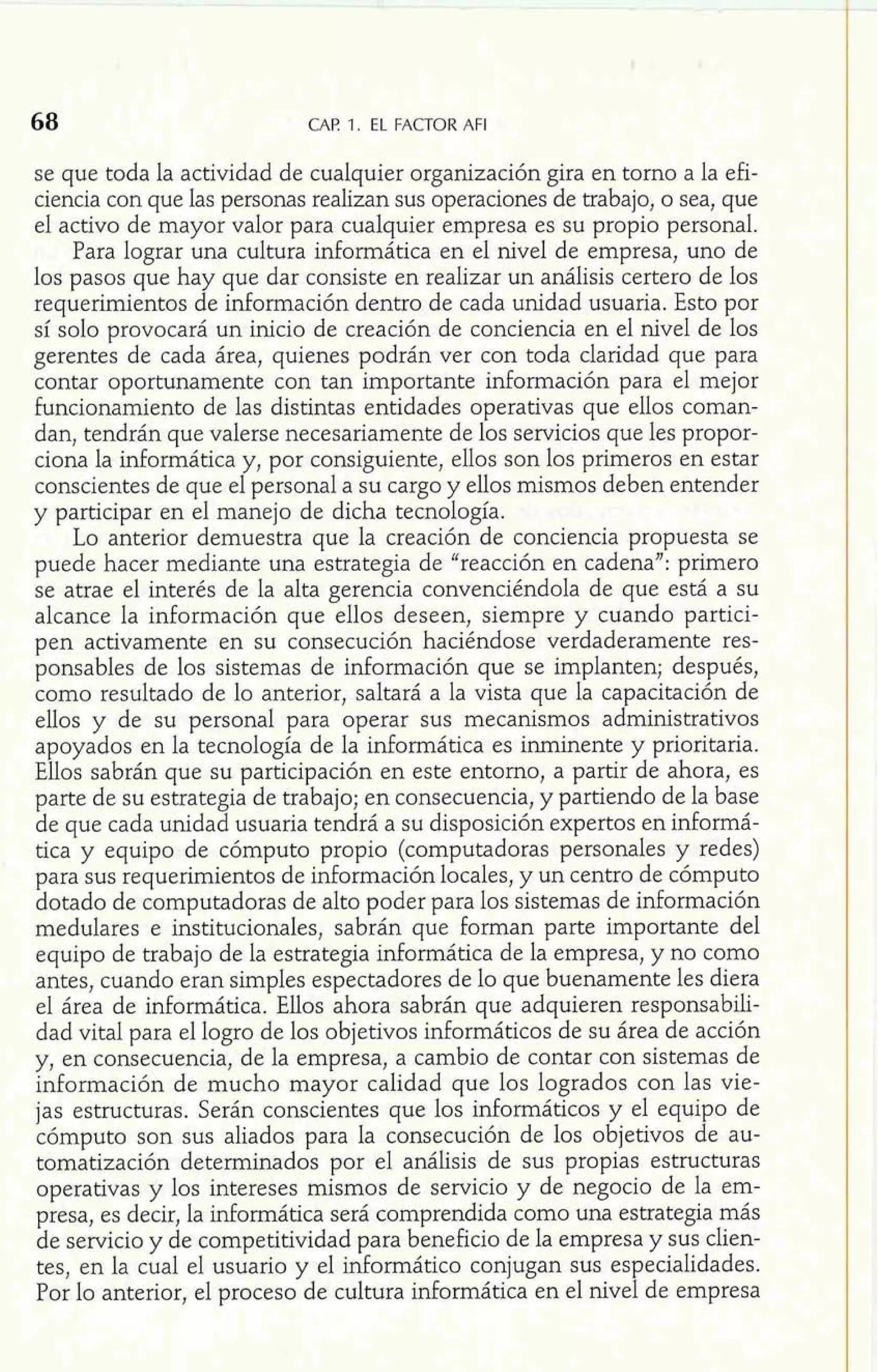 CAF! 1. EL FACTOR AFI 
se que toda la actividad de cualquier organización gira en tomo a la efi-ciencia 
con que las personas realizan sus operaciones de trabajo, o sea, que 
el activo de mayor valor para cualquier empresa es su propio personal. 
Para lograr una cultura informática en el nivel de empresa, uno de 
los pasos que hay que dar consiste en realizar un análisis certero de los 
requerimientos de información dentro de cada unidad usuaria. Esto por 
sí solo provocará un inicio de creación de conciencia en el nivel de los 
gerentes de cada área, quienes podrán ver con toda claridad que para 
contar oportunamente con tan importante información para el mejor 
I 
funcionamiento de las distintas entidades operativas que ellos coman-dan, 
tendrán que valerse necesariamente de los servicios que les propor-ciona 
la informática y, por consiguiente, ellos son los primeros en estar 
conscientes de que el personal a su cargo y ellos mismos deben entender 
y participar en e1 manejo de dicha tecnología. 
Lo anterior demuestra que la creación de conciencia propuesta se 
puede hacer mediante una estrategia de "reacción en cadena": primero 
se atrae el interés de la alta gerencia convenciéndola de que está a su 
alcance la información que ellos deseen, siempre y cuando partici-pen 
activamente en su consecución haciéndose verdaderamente res-ponsables 
de los sistemas de información que se implanten; después, 
como resultado de lo anterior, saltará a la vista que la capacitación de 
ellos y de su personal para operar sus mecanismos administrativos 
apoyados en la tecnología de la informática es inminente y prioritaria. 
Ellos sabrán que su participación en este entorno, a partir de ahora, es 
parte de su estrategia de trabajo; en consecuencia, y partiendo de la base 
de que cada unidad usuaria tendrá a su disposición expertos en informá-tica 
y equipo de cómputo propio (computadoras personales y redes) 
para sus requerimientos de información locales, y un centro de cómputo 
dotado de computadoras de alto poder para los sistemas de información 
medulares e institucionales, sabrán que forman parte importante del 
equipo de trabajo de la estrategia informática de la empresa, y no como 
antes, cuando eran simples espectadores de lo que buenamente les diera 
el área de informática. Ellos ahora sabrán que adquieren responsabili-dad 
vital para el logro de los objetivos informáticos de su área de acción 
y, en consecuencia, de la empresa, a cambio de contar con sistemas de 
información de mucho mayor calidad que los logrados con las vie-jas 
estructuras. Serán conscientes que los informáticos y el equipo de 
cómputo son sus aliados para la consecución de los objetivos de au-tomatización 
determinados por el análisis de sus propias estructuras 
operativas y los intereses mismos de servicio y de negocio de la em-presa, 
es decir, la informática será comprendida como una estrategia más 
de servicio y de competitividad para beneficio de la empresa y sus clien-tes, 
en la cual el usuario y el informático conjugan sus especialidades. 
Por lo anterior, el proceso de cultura informática en el nivel de empresa 
 