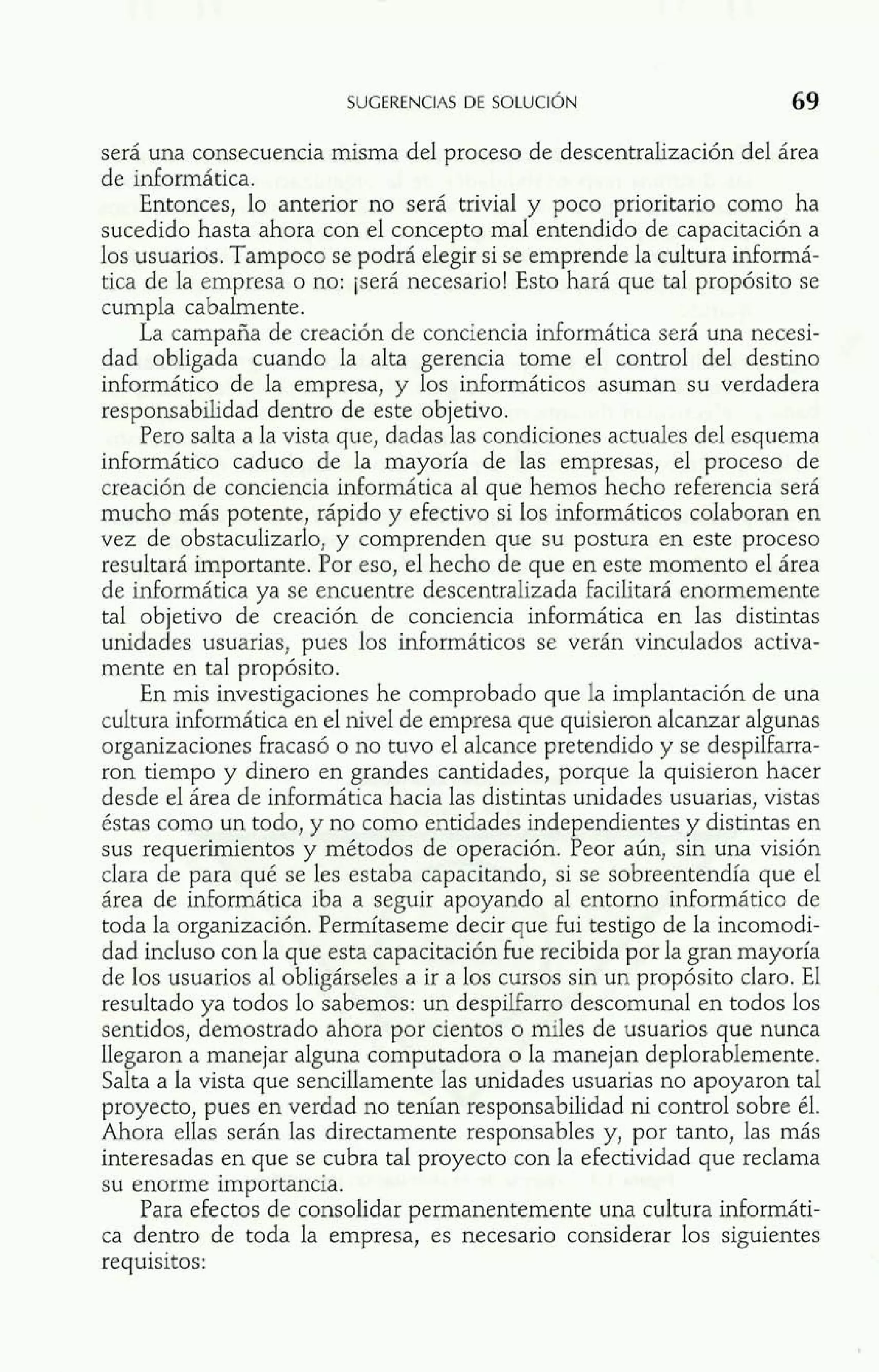será una consecuencia misma del proceso de descentralización del área 
de informática. 
Entonces, lo anterior no será trivial y poco prioritario como ha 
sucedido hasta ahora con el concepto mal entendido de capacitación a 
los usuarios. Tampoco se podrá elegir si se emprende la cultura informá-tica 
de la empresa o no: jserá necesario! Esto hará que tal propósito se 
cumpla cabalmente. 
La campaña de creación de conciencia informática será una necesi-dad 
obligada cuando la alta gerencia tome el control del destino 
informático de la empresa, y los informáticos asuman su verdadera 
responsabilidad dentro de este objetivo. 
Pero salta a la vista que, dadas las condiciones actuales del esquema 
informático caduco de la mayoría de las empresas, el proceso de 
creación de conciencia informática al que hemos hecho referencia será 
mucho más potente, rápido y efectivo si los informáticos colaboran en 
vez de obstaculizarlo, y comprenden que su postura en este proceso 
resultará importante. Por eso, el hecho de que en este momento el área 
de informática ya se encuentre descentralizada facilitará enormemente 
tal objetivo de creación de conciencia informática en las distintas 
unidades usuarias, pues los informáticos se verán vinculados activa-mente 
en tal propósito. 
En mis investigaciones he comprobado que la implantación de una 
cultura informática en el nivel de empresa que quisieron alcanzar algunas 
organizaciones fracasó o no tuvo el alcance pretendido y se despilfarra-ron 
tiempo y dinero en grandes cantidades, porque la quisieron hacer 
desde el área de informática hacia las distintas unidades usuarias, vistas 
éstas como un todo, y no como entidades independientes y distintas en 
sus requerimientos y métodos de operación. Peor aún, sin una visión 
clara de para qué se les estaba capacitando, si se sobreentendía que el 
área de informática iba a seguir apoyando al entorno informático de 
toda la organización. Permítaseme decir que fui testigo de la incomodi-dad 
incluso con la que esta capacitación fue recibida por la gran mayoría 
de los usuarios al obligárseles a ir a los cursos sin un propósito claro. El 
resultado ya todos lo sabemos: un despilfarro descomunal en todos los 
sentidos, demostrado ahora por cientos o miles de usuarios que nunca 
llegaron a manejar alguna computadora o la manejan deplorablemente. 
Salta a la vista que sencillamente las unidades usuarias no apoyaron tal 
proyecto, pues en verdad no tenían responsabilidad ni control sobre él. 
Ahora ellas serán las directamente responsables y, por tanto, las más 
interesadas en que se cubra tal proyecto con la efectividad que reclama 
su enorme importancia. 
Para efectos de consolidar permanentemente una cultura informáti-ca 
dentro de toda la empresa, es necesario considerar los siguientes 
requisitos: 
 