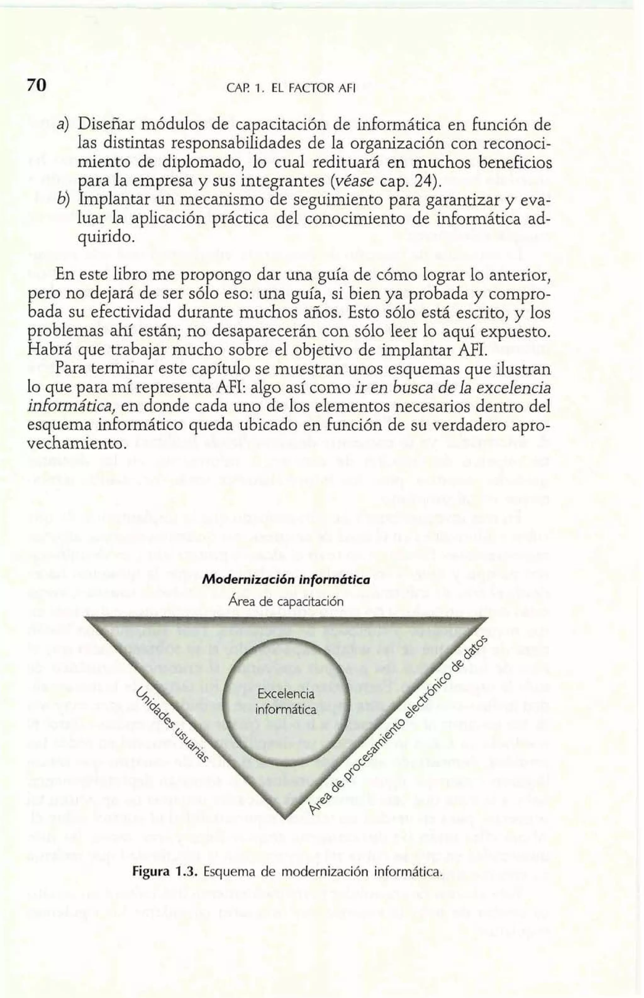 CAF! 1. EL FACTOR AFI 
a) Diseñar módulos de capacitación de informática en función de 
las distintas responsabilidades de la organización con reconoci-miento 
de diplomado, lo cual redituará en muchos beneficios 
para la empresa y sus integrantes (véase cap. 24). 
b) Implantar un mecanismo de seguimiento para garantizar y eva-luar 
la aplicación práctica del conocimiento de idormática ad-quirido. 
En este libro me propongo dar una guía de cómo lograr lo anterior, 
pero no dejará de ser sólo eso: una guía, si bien ya probada y compro-bada 
su efectividad durante muchos años. Esto sólo está escrito, y los 
problemas ahí están; no desaparecerán con sólo leer lo aquí expuesto. 
Habrá que trabajar mucho sobre el objetivo de implantar AFI. 
Para terminar este capítulo se muestran unos esquemas que ilustran 
lo que para mí representa AFI: algo así como ir en busca de la excelencia 
informática, en donde cada uno de 10s elementos necesarios dentro del 
esquema idormático queda ubicado en función de su verdadero apro-vechamiento. 
Modernización inf9rmbitica 
Area de capacitación 
Figura 1.3. Esquema de modernización informática. 
 