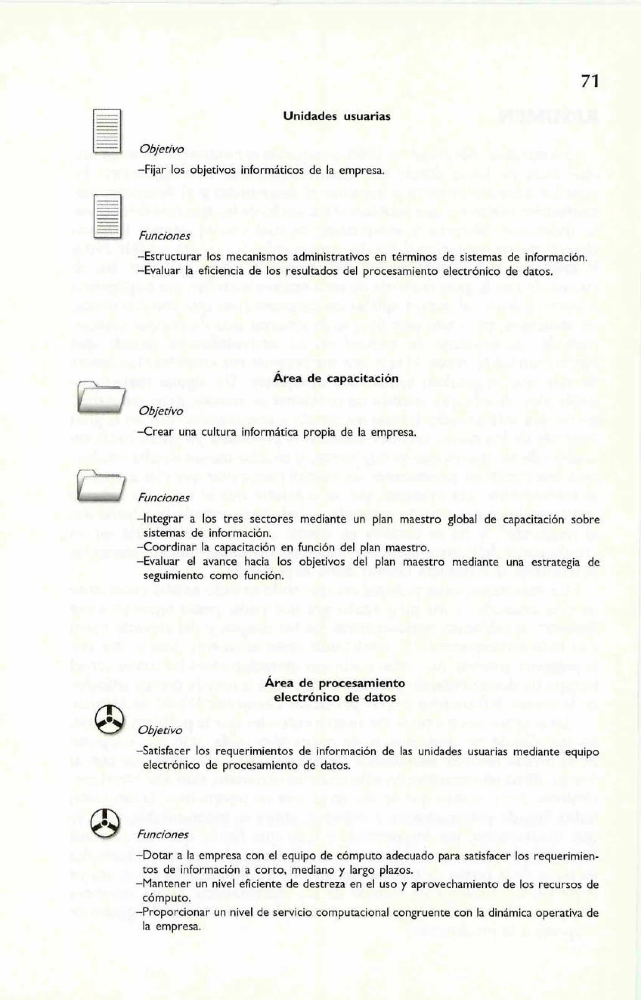 Objetivo 
Unidades usuarias 
-Fijar los objetivos informáticos de la empresa 
-Estrwcturar los mecanismos administrativos en términos de sistemas de información. 
-Evaluar la eficiencia de los resultados del procesamiento electrónico de datos. 
Área de capacitación 
Objetivo 
-Crear una cultura informitica propia de la empresa. 
Q Funciones 
-Integrar a los tres sectores mediante un plan maestro global de capacitación sobre 
sistemas de información. 
-Coordinar la capacitación en función del plan maestro. 
-Evaluar el avance hacia los objetivos del plan maestro mediante una estrategia de 
seguimiento como función. 
Área de procesamiento 
electrónico de datos @ Objetivo 
-Satisfacer los requerimientos de información de las unidades usuarias mediante equipo 
electrónico de procesamiento de datos. 
8 Funciones 
-Dotar a la empresa con el equipo de cómputo adecuado para satistácer los requerimien-tos 
de información a corto, mediano y largo plazos. 
-Mantener un nivel eficiente de destreza en el uso y aprovechamiento de los recursos de 
cómputo. 
-Proporcionar un nivel de servicio computacional congruente con la dinimica operativa de 
la empresa. 
 