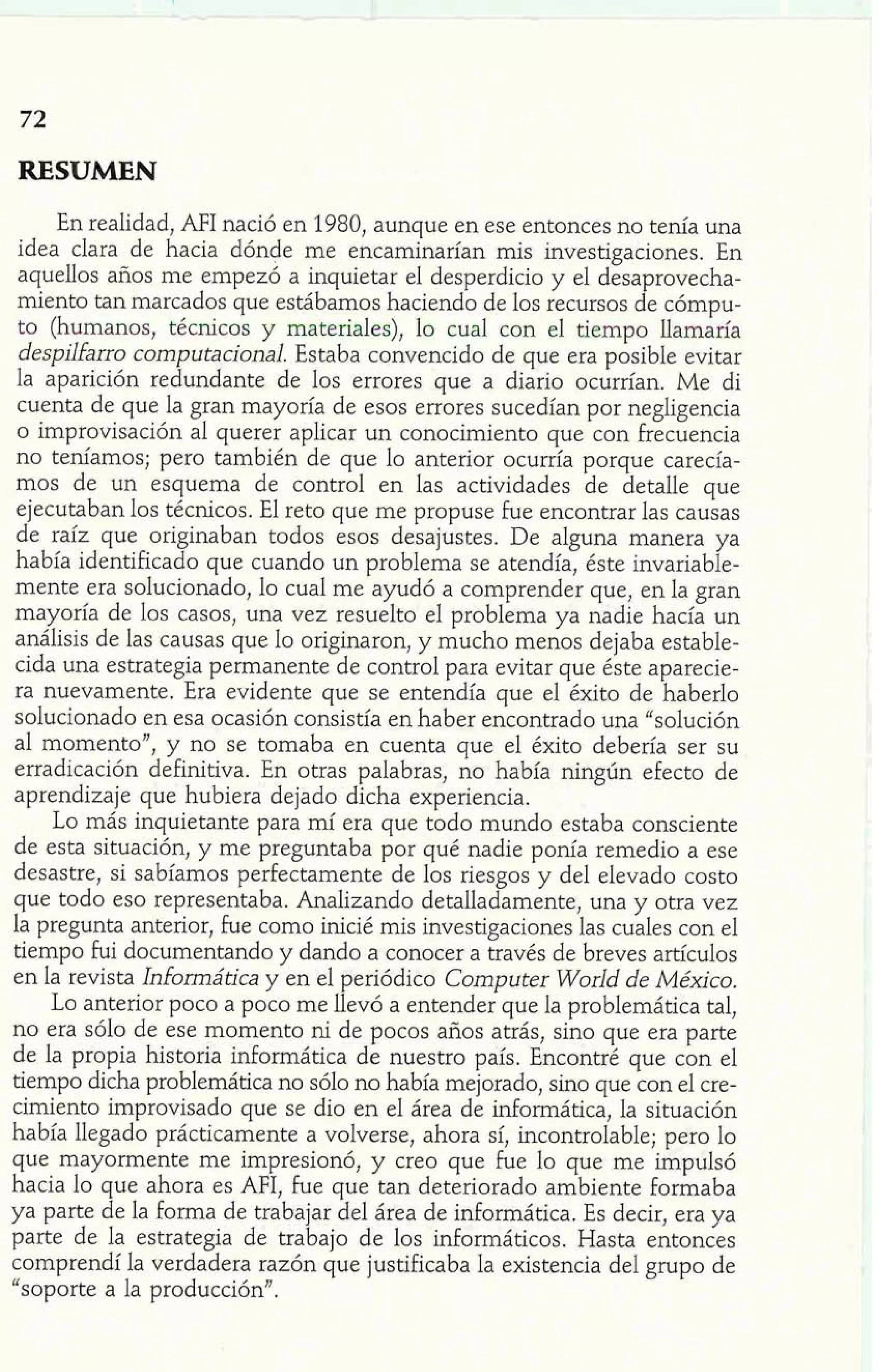 RESUMEN 
En realidad, AFI nació en 1980, aunque en ese entonces no tenía una 
idea clara de hacia dónde me encaminarían mis investigaciones. En 
aquellos años me empezó a inquietar el desperdicio y el desaprovecha-miento 
tan marcados que estábamos haciendo de los recursos de cómpu-to 
(humanos, técnicos y materiales), lo cual con el tiempo llamaría 
despilfarro computacional. Estaba convencido de que era posible evitar 
la aparición redundante de los errores que a diario ocurrían. Me di 
cuenta de que la gran mayoría de esos errores sucedían por negligencia 
o improvisación al querer aplicar un conocimiento que con frecuencia 
no teníamos; pero también de que lo anterior ocurría porque carecía-mos 
de un esquema de control en las actividades de detalle que 
ejecutaban los técnicos. El reto que me propuse fue encontrar las causas 
de raíz que originaban todos esos desajustes. De alguna manera ya 
había identificado que cuando un problema se atendía, éste invariable-mente 
era solucionado, lo cual me ayudó a comprender que, en la gran 
mayoría de los casos, una vez resuelto e1 problema ya nadie hacía un 
análisis de las causas que lo originaron, y mucho menos dejaba estable-cida 
una estrategia permanente de control para evitar que éste aparecie-ra 
nuevamente. Era evidente que se entendía que el éxito de haberlo 
solucionado en esa ocasión consistía en haber encontrado una "solución 
al momento", y no se tomaba en cuenta que el éxito debería ser su 
erradicación definitiva. En otras palabras, no había ningún efecto de 
aprendizaje que hubiera dejado dicha experiencia. 
Lo más inquietante para mí era que todo mundo estaba consciente 
de esta situación, y me preguntaba por qué nadie ponía remedio a ese 
desastre, si sabíamos perfectamente de los riesgos y del elevado costo 
que todo eso representaba. Analizando detalladamente, una y otra vez 
la pregunta anterior, fue como inicié mis investigaciones las cuales con el 
tiempo fui documentando y dando a conocer a través de breves artículos 
en la revista Informática y en el periódico Computer World de México. 
Lo anterior poco a poco me llevó a entender que la problemática tal, 
no era sólo de ese momento ni de pocos años atrás, sino que era parte 
de la propia historia informática de nuestro país. Encontré que con el 
tiempo dicha problemática no sólo no había mejorado, sino que con el cre-cimiento 
improvisado que se dio en el área de informática, la situación 
había llegado prácticamente a volverse, ahora sí, incontrolable; pero lo 
que mayormente me impresionó, y creo que fue lo que me impulsó 
hacia lo que ahora es AFI, fue que tan deteriorado ambiente formaba 
ya parte de la forma de trabajar del área de informática. Es decir, era ya 
parte de la estrategia de trabajo de los informáticos. Hasta entonces 
comprendí la verdadera razón que justificaba la existencia de1 grupo de 
"soporte a la producción". 
 
