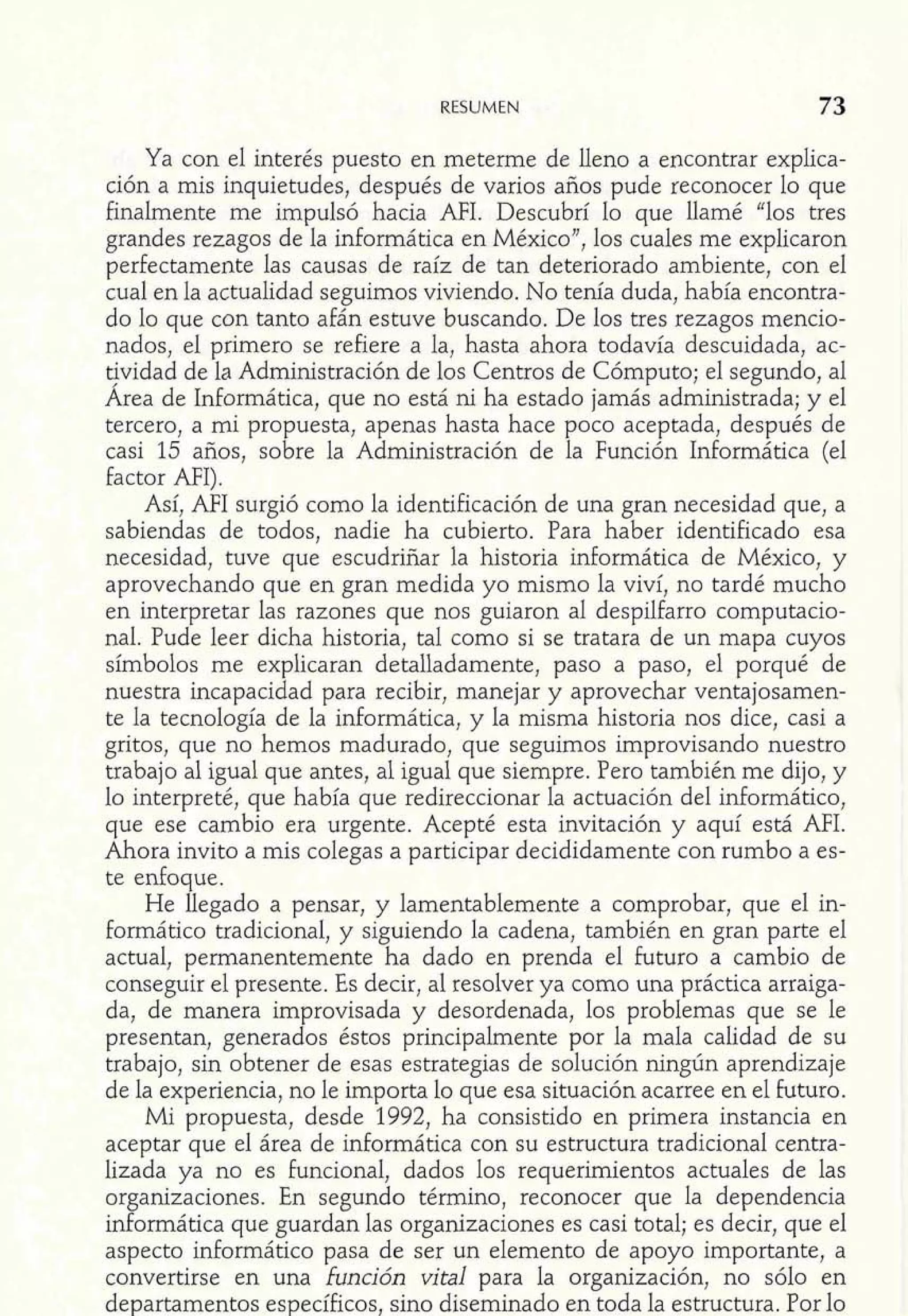 Ya con el interés puesto en meterme de lleno a encontrar explica-ción 
a mis inquietudes, después de varios años pude reconocer lo que 
finalmente me impulsó hacia MI. Descubrí lo que llamé "los tres 
grandes rezagos de la informática en México", los cuales me explicaron 
perfectamente las causas de raíz de tan deteriorado ambiente, con el 
cual en la actualidad seguimos viviendo. No tenía duda, había encontra-do 
lo que con tanto afán estuve buscando. De los tres rezagos mencio-nados, 
el primero se refiere a la, hasta ahora todavía descuidada, ac-t? 
vidad de la Administración de los Centros de Cómputo; el segundo, a1 
Area de Informática, que no está ni ha estado jamás administrada; y el 
tercero, a mi propuesta, apenas hasta hace poco aceptada, después de 
casi 15 años, sobre la Administración de la Función Informática (el 
factor AFI). 
Así, AFI surgió como la identificación de una gran necesidad que, a 
sabiendas de todos, nadie ha cubierto. Para haber identificado esa 
necesidad, tuve que escudriñar la historia informática de México, y 
aprovechando que en gran medida yo mismo la viví, no tardé mucho 
en interpretar las razones que nos guiaron al despilfarro computacio-nal. 
Pude leer dicha historia, tal como si se tratara de un mapa cuyos 
símbolos me explicaran detalladamente, paso a paso, el porqué de 
nuestra incapacidad para recibir, manejar y aprovechar ventajosamen-te 
la tecnología de la informática, y la misma historia nos dice, casi a 
gritos, que no hemos madurado, que seguimos improvisando nuestro 
trabajo al igual que antes, al igual que siempre. Pero también me dijo, y 
lo interpreté, que había que redireccionar la actuación del informático, 
que ese cambio era urgente. Acepté esta invitación y aquí está AFI. 
Ahora invito a mis colegas a participar decididamente con rumbo a es-te 
enfoque. 
He llegado a pensar, y lamentablemente a comprobar, que el in-formático 
tradicional, y siguiendo la cadena, también en gran parte el 
actual, permanentemente ha dado en prenda el futuro a cambio de 
conseguir el presente. Es decir, al resolver ya como una práctica arraiga-da, 
de manera improvisada y desordenada, los problemas que se le 
presentan, generados éstos principalmente por la mala calidad de su 
trabajo, sin obtener de esas estrategias de solución ningún aprendizaje 
de la experiencia, no le importa lo que esa situación acarree en el futuro. 
Mi propuesta, desde 1992, ha consistido en primera instancia en 
aceptar que el área de informática con su estructura tradicional centra-lizada 
ya no es funcional, dados los requerimientos actuales de las 
organizaciones. En segundo término, reconocer que la dependencia 
informática que guardan las organizaciones es casi total; es decir, que el 
aspecto informático pasa de ser un elemento de apoyo importante, a 
convertirse en una función vital para la organización, no sólo en 
departamentos específicos, sino diseminado en toda la estructura. Por lo 
 