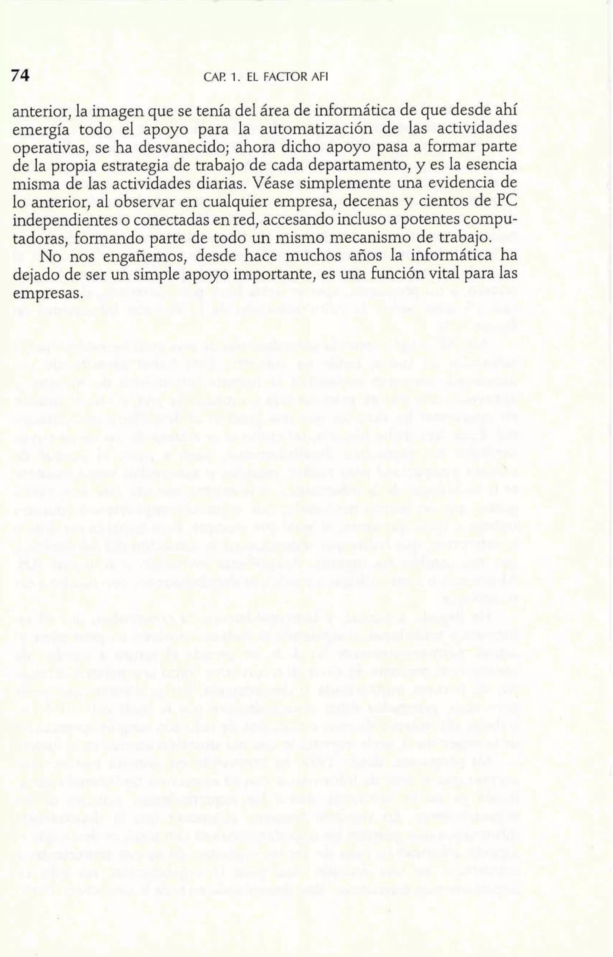 74 CAP. 1. EL FACTOR AFI 
anterior, la imagen que se tenía del área de informática de que desde ahí 
emergía todo el apoyo para la automatización de las actividades 
operativas, se ha desvanecido; ahora dicho apoyo pasa a formar parte 
de la propia estrategia de trabajo de cada departamento, y es la esencia 
misma de las actividades diarias. Véase simplemente una evidencia de 
lo anterior, al observar en cualquier empresa, decenas y cientos de PC 
independientes o conectadas en red, accesando incluso a potentes compu-tadora~ 
f,o rmando parte de todo un mismo mecanismo de trabajo. 
No nos engañemos, desde hace muchos años la informática ha 
dejado de ser un simple apoyo importante, es una función vital para las 
empresas. 
 