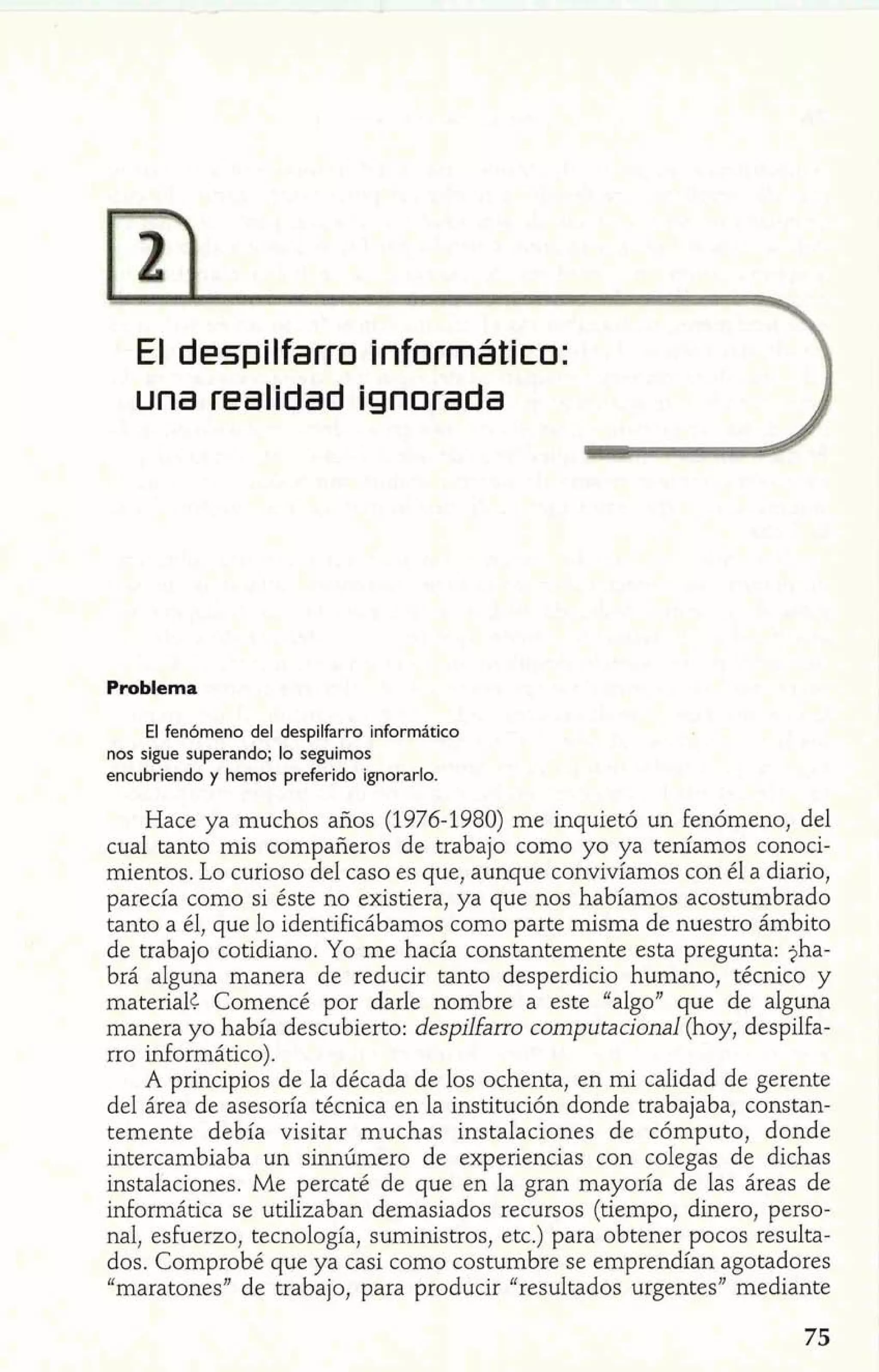 El despilfarro Informático: 3 
una realldad ignorada I 
Problema 
El fenómeno del despilfarro informático 
nos sigue superando; lo seguimos 
encubriendo y hemos preferido ignorarlo. 
Hace ya muchos años (1976-1980) me inquietó un fenómeno, del 
cual tanto mis compañeros de trabajo como yo ya teníamos conoci-mientos. 
Lo curioso del caso es que, aunque convivíamos con él a diario, 
parecía como si éste no existiera, ya que nos habíamos acostumbrado 
tanto a él, que lo identificábamos como parte misma de nuestro ámbito 
de trabajo cotidiano. Yo me hacía constantemente esta pregunta: jha-brá 
alguna manera de reducir tanto desperdicio humano, técnico y 
materialc Comencé por darle nombre a este "algo" que de alguna 
manera yo había descubierto: despilfarro computacional (hoy, despilfa-rro 
informático). 
A principios de la década de los ochenta, en mi calidad de gerente 
del área de asesoría técnica en la institución donde trabajaba, constan-temente 
debía visitar muchas instalaciones de cómputo, donde 
intercambiaba un sinnúmero de experiencias con colegas de dichas 
instalaciones. Me percaté de que en la gran mayoría de las áreas de 
informática se utilizaban demasiados recursos (tiempo, dinero, perso-nal, 
esfuerzo, tecnología, suministros, etc.) para obtener pocos resulta-dos. 
Comprobé que ya casi como costumbre se emprendían agotadores 
"maratones" de trabajo, para producir "resultados urgentes" mediante 
 