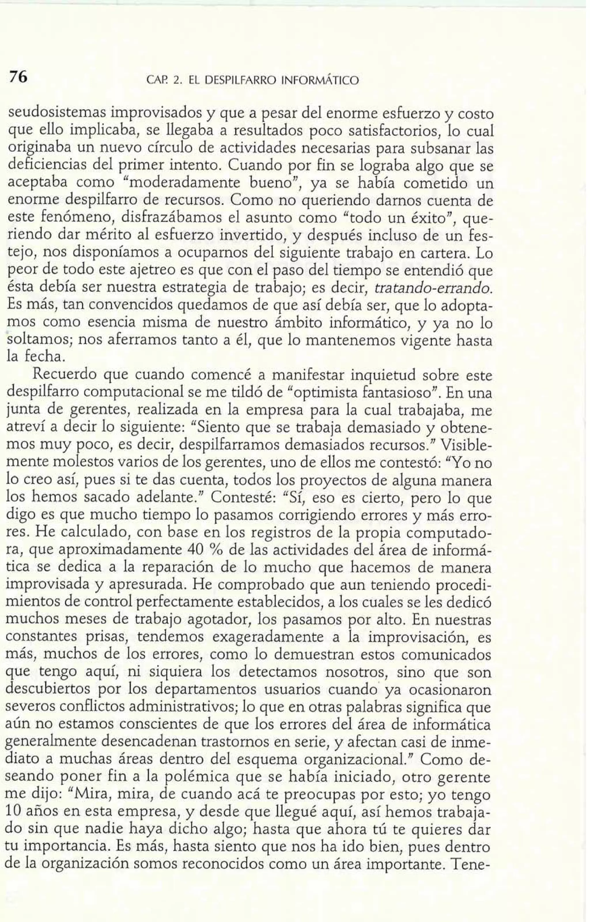seudosistemas improvisados y que a pesar del enorme esfuerzo y costo 
que ello implicaba, se llegaba a resultados poco satisfactorios, lo cual 
originaba un nuevo círculo de actividades necesarias para subsanar las 
deficiencias del primer intento. Cuando por fin se lograba algo que se 
aceptaba como "moderadamente buenoJ', ya se había cometido un 
enorme despilfarro de recursos. Como no queriendo darnos cuenta de 
este fenómeno, disfrazábamos el asunto como "todo un éxito", que-riendo 
dar mérito al esfuerzo invertido, y después incluso de un fes-tejo, 
nos disponíamos a ocuparnos del siguiente trabajo en cartera. Lo 
peor de todo este ajetreo es que con el paso del tiempo se entendió que 
ésta debía ser nuestra estrategia de trabajo; es decir, tratando-errando. 
Es más, tan convencidos quedamos de que así debía ser, que lo adopta-mos 
como esencia misma de nuestro ámbito informático, y ya no lo 
soltamos; nos aferramos tanto a él, que lo mantenemos vigente hasta 
la fecha. 
Recuerdo que cuando comencé a manifestar inquietud sobre este 
despilfarro computacional se me tiIdó de "optimista fantasioso". En una 
junta de gerentes, realizada en la empresa para la cual trabajaba, me 
atreví a decir lo siguiente: "Siento que se trabaja demasiado y obtene-mos 
muy poco, es decir, despilfarramos demasiados recursos." Visible-mente 
molestos varios de los gerentes, uno de ellos me contestó: "Yo no 
lo creo así, pues si te das cuenta, todos los proyectos de alguna manera 
los hemos sacado adelante." Contesté: "Sí, eso es cierto, pero lo que 
digo es que mucho tiempo lo pasamos corrigiendo errores y más erro-res. 
He calculado, con base en los registros de la propia computado-ra, 
que aproximadamente 40 % de las actividades del área de informá-tica 
se dedica a la reparación de lo mucho que hacemos de manera 
improvisada y apresurada. He comprobado que aun teniendo procedi-mientos 
de control perfectamente establecidos, a los cuales se les dedicó 
muchos meses de trabajo agotador, los pasamos por alto. En nuestras 
constantes prisas, tendemos exageradamente a la improvisación, es 
más, muchos de los errores, como 10 demuestran estos comunicados 
que tengo aquí, ni siquiera los detectamos nosotros, sino que son 
descubiertos por los departamentos usuarios cuando ya ocasionaron 
severos conflictos administrativos; lo que en otras palabras significa que 
aún no estamos conscientes de que los errores del área de informática 
generalmente desencadenan trastornos en serie, y afectan casi de inme-diato 
a muchas áreas dentro del esquema organizacional." Como de-seando 
poner fin a la polémica que se había iniciado, otro gerente 
me dijo: "Mira, mira, de cuando acá te preocupas por esto; yo tengo 
10 años en esta empresa, y desde que llegué aquí, así hemos trabaja-do 
sin que nadie haya dicho algo; hasta que ahora tú te quieres dar 
tu importancia. Es más, hasta siento que nos ha ido bien, pues dentro 
de la organización somos reconocidos como un área importante. Tene- 
 