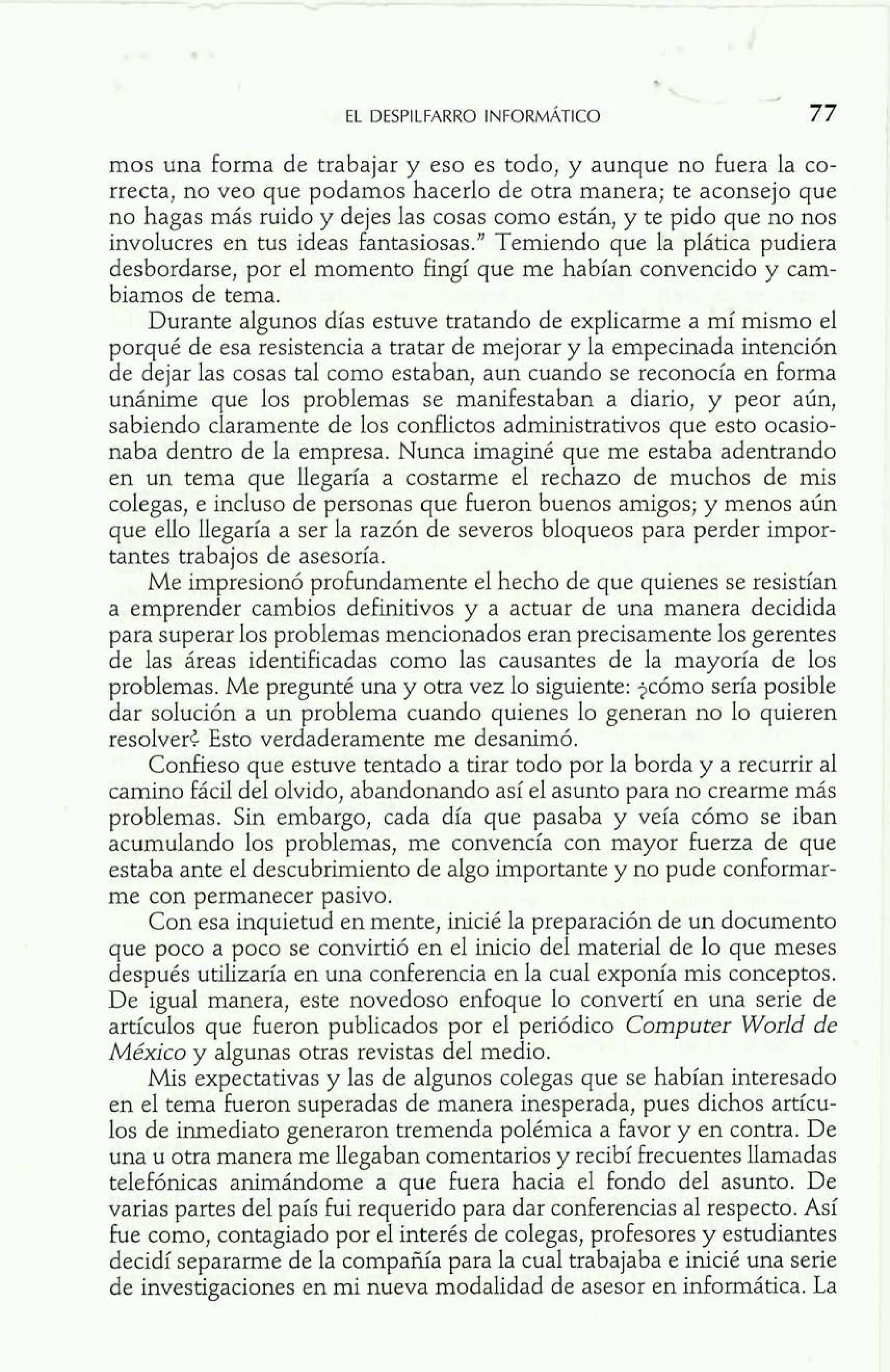 mos una forma de trabajar y eso es todo, y aunque no fuera la co-rrecta, 
no veo que podamos hacerlo de otra manera; te aconsejo que 
no hagas más ruido y dejes las cosas como están, y te pido que no nos 
involucres en tus ideas fantasiosas." Temiendo que la plática pudiera 
desbordarse, por el momento fingí que me habían convencido y cam-biamos 
de tema. 
Durante algunos días estuve tratando de explicarme a mí mismo el 
porqué de esa resistencia a tratar de mejorar y la empecinada intención 
de dejar las cosas tal como estaban, aun cuando se reconocía en forma 
unánime que los problemas se manifestaban a diario, y peor aún, 
sabiendo claramente de los conflictos administrativos que esto ocasio-naba 
dentro de la empresa. Nunca imaginé que me estaba adentrando 
en un tema que llegaría a costarme el rechazo de muchos de mis 
colegas, e incluso de personas que fueron buenos amigos; y menos aún 
que ello llegaría a ser la razón de severos bloqueos para perder impor-tantes 
trabajos de asesoría. 
Me impresionó profundamente el hecho de que quienes se resistían 
a emprender cambios definitivos y a actuar de una manera decidida 
para superar los problemas mencionados eran precisamente los gerentes 
de las áreas identificadas como las causantes de la mayoría de los 
problemas. Me pregunté una y otra vez lo siguiente: jcómo sería posible 
dar solución a un problema cuando quienes lo generan no lo quieren 
resolver< Esto verdaderamente me desanimó. 
Confieso que estuve tentado a tirar todo por la borda y a recurrir al 
camino fácil del olvido, abandonando así el asunto para no crearme más 
problemas. Sin embargo, cada día que pasaba y veía cómo se iban 
acumulando los problemas, me convencía con mayor fuerza de que 
estaba ante el descubrimiento de algo importante y no pude conformar-me 
con permanecer pasivo. 
Con esa inquietud en mente, inicié la preparación de un documento 
que poco a poco se convirtió en el inicio del material de lo que meses 
después utilizaría en una conferencia en la cual exponía mis conceptos. 
De igual manera, este novedoso enfoque lo convertí en una serie de 
artículos que fueron publicados por el periódico Computer World de 
México y algunas otras revistas del medio. 
Mis expectativas y las de algunos colegas que se habían interesado 
en el tema fueron superadas de manera inesperada, pues dichos artícu-los 
de inmediato generaron tremenda polémica a favor y en contra. De 
una u otra manera me llegaban comentarios y recibí frecuentes llamadas 
telefónicas animándome a que fuera hacia el fondo del asunto. De 
varias partes del país fui requerido para dar conferencias al respecto. Así 
fue como, contagiado por el interés de colegas, profesores y estudiantes 
decidí separarme de la compañía para la cual trabajaba e inicié una serie 
de investigaciones en mi nueva modalidad de asesor en informática. La 
 