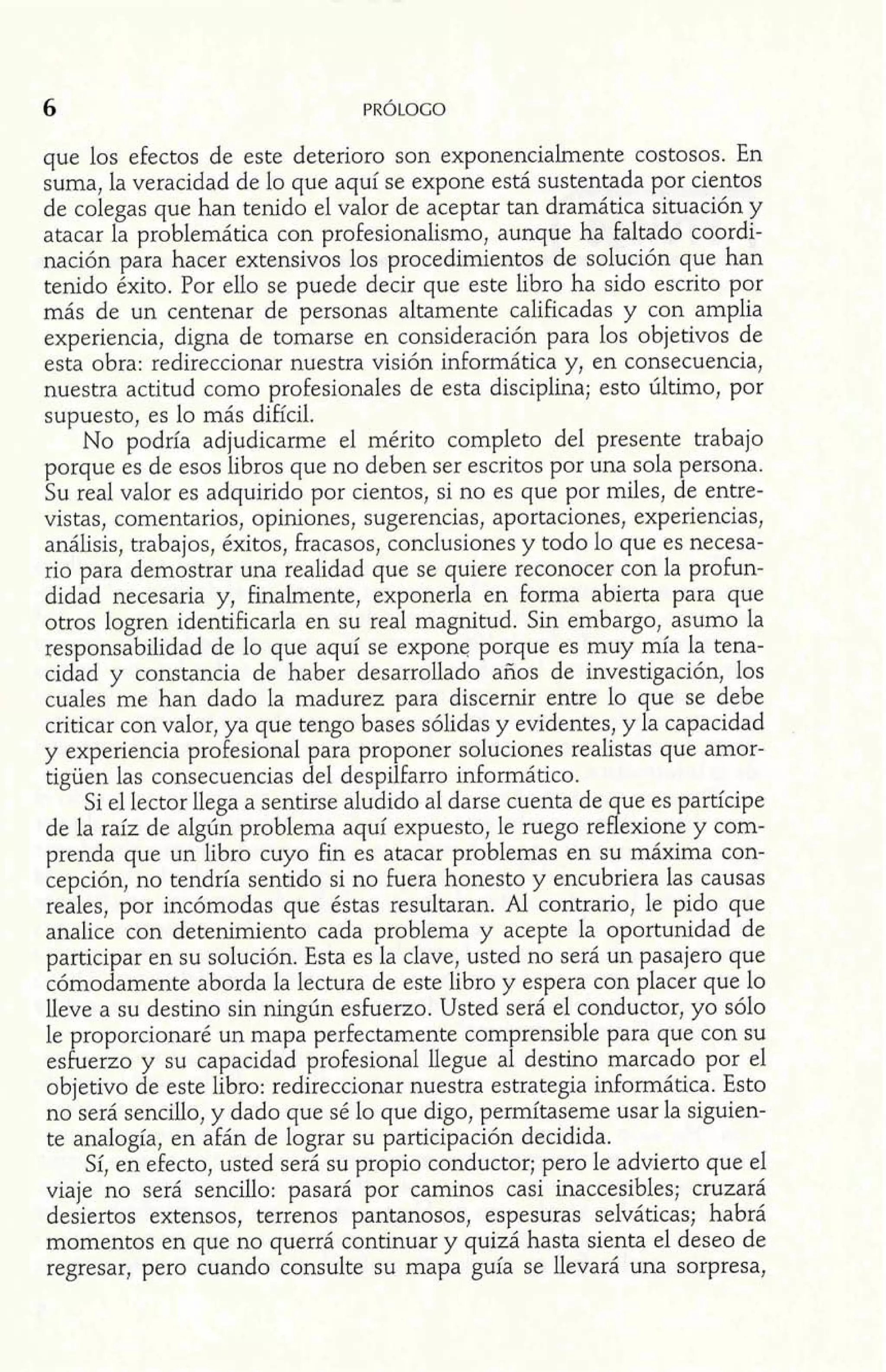 que los efectos de este deterioro son exponencialmente costosos. En 
suma, la veracidad de lo que aquí se expone está sustentada por cientos 
de colegas que han tenido el valor de aceptar tan dramática situación y 
atacar la problemática con profesionalismo, aunque ha faltado coordi-nación 
para hacer extensivos los procedimientos de solución que han 
tenido éxito. Por ello se puede decir que este libro ha sido escrito por 
más de un centenar de personas altamente calificadas y con amplia 
experiencia, digna de tomarse en consideración para los objetivos de 
esta obra: redireccionar nuestra visión informática y, en consecuencia, 
nuestra actitud como profesionales de esta disciplina; esto último, por 
supuesto, es lo más difícil. 
No podría adjudicarme el mérito completo del presente trabajo 
porque es de esos libros que no deben ser escritos por una sola persona. 
Su real valor es adquirido por cientos, si no es que por miles, de entre-vistas, 
comentarios, opiniones, sugerencias, aportaciones, experiencias, 
análisis, trabajos, éxitos, fracasos, conclusiones y todo lo que es necesa-rio 
para demostrar una realidad que se quiere reconocer con la profun-didad 
necesaria y, finalmente, exponerla en forma abierta para que 
otros logren identificarla en su real magnitud. Sin embargo, asumo la 
responsabilidad de lo que aquí se expone porque es muy mía la tena-cidad 
y constancia de haber desarrollado años de investigación, los 
cuales me han dado la madurez para discernir entre lo que se debe 
criticar con valor, ya que tengo bases sólidas y evidentes, y la capacidad 
y experiencia profesional para proponer soluciones realistas que amor-tigüen 
las consecuencias del despilfarro informático. 
Si el lector llega a sentirse aludido al darse cuenta de que es partícipe 
de la raíz de algún problema aquí expuesto, le ruego reflexione y com-prenda 
que un libro cuyo fin es atacar problemas en su máxima con-cepción, 
no tendría sentido si no fuera honesto y encubriera las causas 
reales, por incómodas que éstas resultaran. Al contrario, le pido que 
analice con detenimiento cada problema y acepte la oportunidad de 
participar en su solución. Esta es la clave, usted no será un pasajero que 
cómodamente aborda la lectura de este libro y espera con placer que lo 
lleve a su destino sin ningún esfuerzo. Usted será el conductor, yo sólo 
le proporcionaré un mapa perfectamente comprensible para que con su 
esfuerzo y su capacidad profesional llegue al destino marcado por el 
objetivo de este libro: redireccionar nuestra estrategia informática. Esto 
no será sencillo, y dado que sé lo que digo, permítaseme usar la siguien-te 
analogía, en afán de lograr su participación decidida. 
Sí, en efecto, usted será su propio conductor; pero le advierto que el 
viaje no será sencillo: pasará por caminos casi inaccesibles; cruzará 
desiertos extensos, terrenos pantanosos, espesuras selváticas; habrá 
momentos en que no querrá continuar y quizá hasta sienta el deseo de 
regresar, pero cuando consulte su mapa guía se llevará una sorpresa, 
 