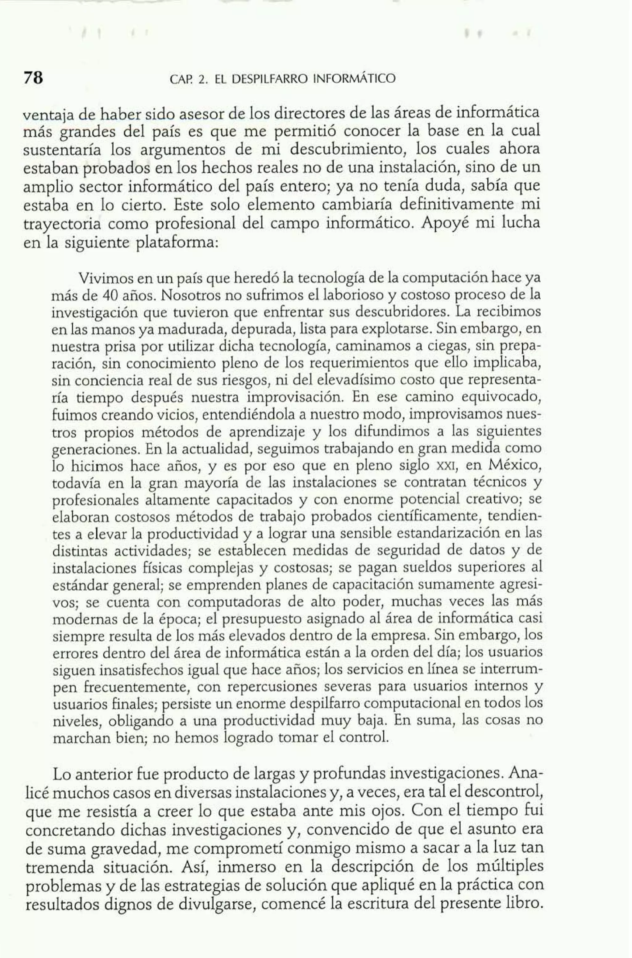 ventaja de haber sido asesor de los directores de las áreas de informática 
más grandes del país es que me permitió conocer la base en la cual 
sustentaría los argumentos de mi descubrimiento, los cuales ahora 
estaban probados en los hechos reales no de una instalación, sino de un 
amplio sector inforrnático del país entero; ya no tenía duda, sabía que 
estaba en lo cierto. Este solo elemento cambiaría definitivamente mi 
trayectoria como profesional del campo infomático. Apoyé mi lucha 
en la siguiente plataforma: 
Vivimos en un país que heredó la tecnología de la computación hace ya 
más de 40 años. Nosotros no sufrimos el laborioso y costoso proceso de la 
investigación que tuvieron que enfrentar sus descubridores. La recibimos 
en las manos ya madurada, depurada, lista para explotarse. Sin embargo, en 
nuestra prisa por utilizar dicha tecnología, caminamos a ciegas, sin prepa-ración, 
sin conocimiento pleno de los requerimientos que ello implicaba, 
sin conciencia real de sus riesgos, ni del elevadísimo costo que representa-ría 
tiempo después nuestra improvisación. En ese camino equivocado, 
fuimos creando vicios, entendiéndola a nuestro modo, improvisamos nues-tros 
propios métodos de aprendizaje y los difundimos a las siguientes 
generaciones. En la actualidad, seguimos trabajando en gran medida como 
lo hicimos hace años, y es por eso que en pleno siglo m, en México, 
todavía en la gran mayoría de las instalaciones se contratan técnicos y 
profesionales altamente capacitados y con enorme potencial creativo; se 
elaboran costosos métodos de trabajo probados científicamente, tendien-tes 
a elevar la productividad y a lograr una sensible estandarización en las 
distintas actividades; se establecen medidas de seguridad de datos y de 
instalaciones físicas complejas y costosas; se pagan sueldos superiores al 
estándar general; se emprenden planes de capacitación sumamente agresi-vos; 
se cuenta con computadoras de alto poder, muchas veces las más 
modernas de la época; el presupuesto asignado al área de informática casi 
siempre resulta de los más elevados dentro de la empresa. Sin embargo, los 
errores dentro del área de informática están a la orden del día; los usuarios 
siguen insatisfechos igual que hace años; los servicios en línea se interrum-pen 
frecuentemente, con repercusiones severas para usuarios internos y 
usuarios finales; persiste un enorme despilfarro computacional en todos los 
niveles, obligando a una productividad muy baja. En suma, las cosas no 
marchan bien; no hemos logrado tomar el control. 
Lo anterior fue producto de largas y profundas investigaciones. Ana-licé 
muchos casos en diversas instalaciones y, a veces, era tal el descontrol, 
que me resistía a creer lo que estaba ante mis ojos. Con el tiempo fui 
concretando dichas investigaciones y, convencido de que el asunto era 
de suma gravedad, me comprometí conmigo mismo a sacar a la luz tan 
tremenda situación. Así, inmerso en la descripción de los múltiples 
problemas y de las estrategias de solución que apliqué en la práctica con 
resultados dignos de divulgarse, comencé la escritura del presente libro. 
 