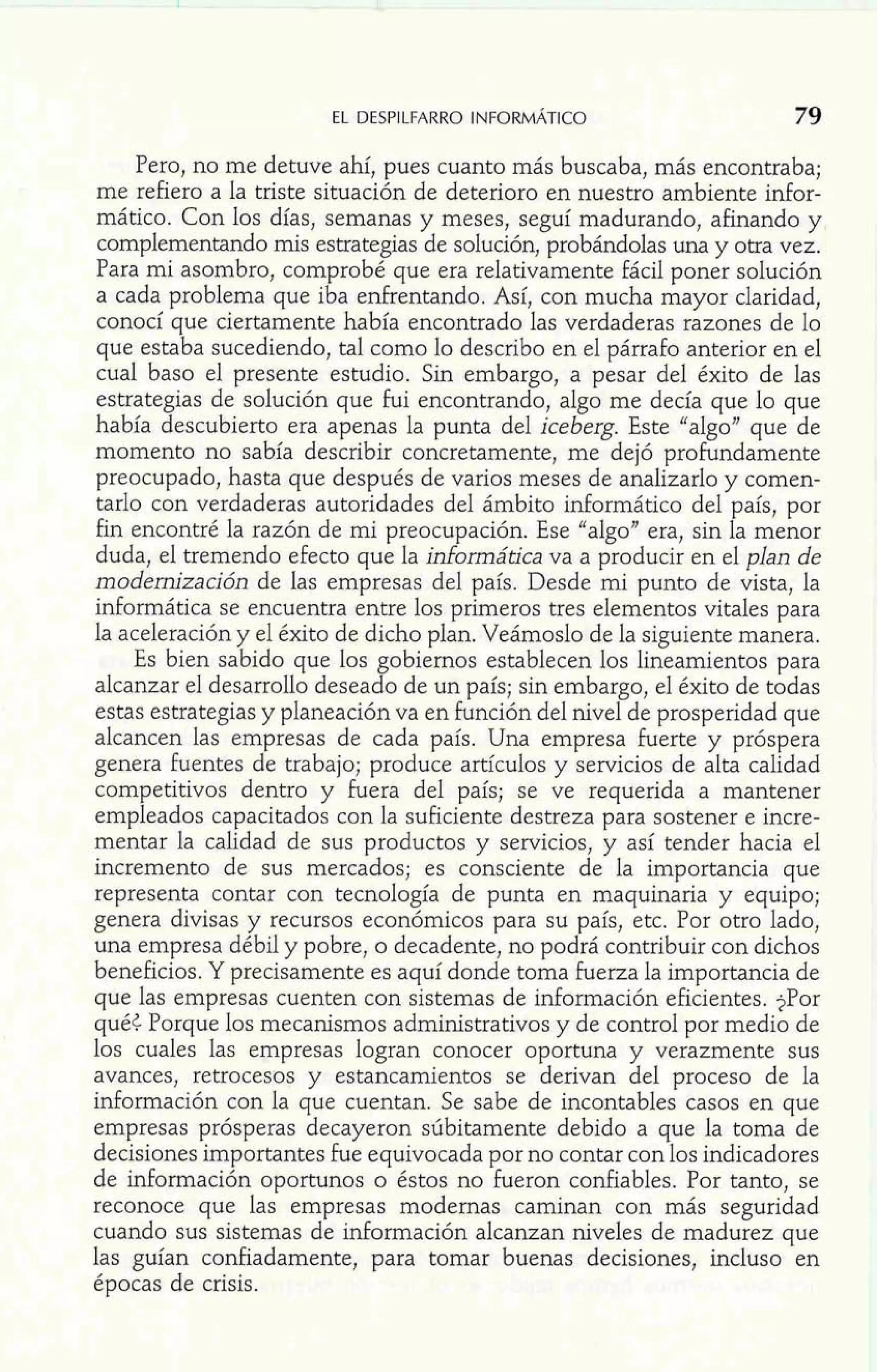 Pero, no me detuve ahí, pues cuanto más buscaba, más encontraba; 
me refiero a la triste situación de deterioro en nuestro ambiente infor-mático. 
Con los días, semanas y meses, seguí madurando, afinando y 
complementando mis estrategias de solución, probándolas una y otra vez. 
Para mi asombro, comprobé que era relativamente fácil poner solución 
a cada problema que iba enfrentando. Así, con mucha mayor claridad, 
conocí que ciertamente había encontrado las verdaderas razones de lo 
que estaba sucediendo, tal como lo describo en el párrafo anterior en el 
cual baso el presente estudio. Sin embargo, a pesar del éxito de las 
estrategias de solución que fui encontrando, algo me decía que lo que 
había descubierto era apenas la punta del iceberg. Este "algo" que de 
momento no sabía describir concretamente, me dejó profundamente 
preocupado, hasta que después de varios meses de analizarlo y comen-tarlo 
con verdaderas autoridades del ámbito informático del país, por 
fin encontré la razón de mi preocupación. Ese "algoJ1 era, sin la menor 
duda, el tremendo efecto que la informática va a producir en el plan de 
modernización de las empresas del país. Desde mi punto de vista, la 
informática se encuentra entre los primeros tres elementos vitales para 
la aceleración y el éxito de dicho plan. Veámoslo de la siguiente manera. 
Es bien sabido que los gobiernos establecen los lineamientos para 
alcanzar el desarrollo deseado de un país; sin embargo, el éxito de todas 
estas estrategias y planeación va en función del nivel de prosperidad que 
alcancen las empresas de cada país. Una empresa fuerte y próspera 
genera fuentes de trabajo; produce artículos y servicios de alta calidad 
competitivos dentro y fuera del país; se ve requerida a mantener 
empleados capacitados con la suficiente destreza para sostener e incre-mentar 
la calidad de sus productos y servicios, y así tender hacia el 
incremento de sus mercados; es consciente de la importancia que 
representa contar con tecnología de punta en maquinaria y equipo; 
genera divisas y recursos económicos para su país, etc. Por otro lado, 
una empresa débil y pobre, o decadente, no podrá contribuir con dichos 
beneficios. Y precisamente es aquí donde toma fuerza la importancia de 
que las empresas cuenten con sistemas de información eficientes. ?Por 
qué< Porque los mecanismos administrativos y de control por medio de 
los cuales las empresas logran conocer oportuna y verazmente sus 
avances, retrocesos y estancamientos se derivan del proceso de la 
información con la que cuentan. Se sabe de incontables casos en que 
empresas prósperas decayeron súbitamente debido a que la toma de 
decisiones importantes fue equivocada por no contar con los indicadores 
de información oportunos o éstos no fueron confiables. Por tanto, se 
reconoce que las empresas modernas caminan con más seguridad 
cuando sus sistemas de información alcanzan niveles de madurez que 
las guían confiadamente, para tomar buenas decisiones, incluso en 
épocas de crisis. 
 