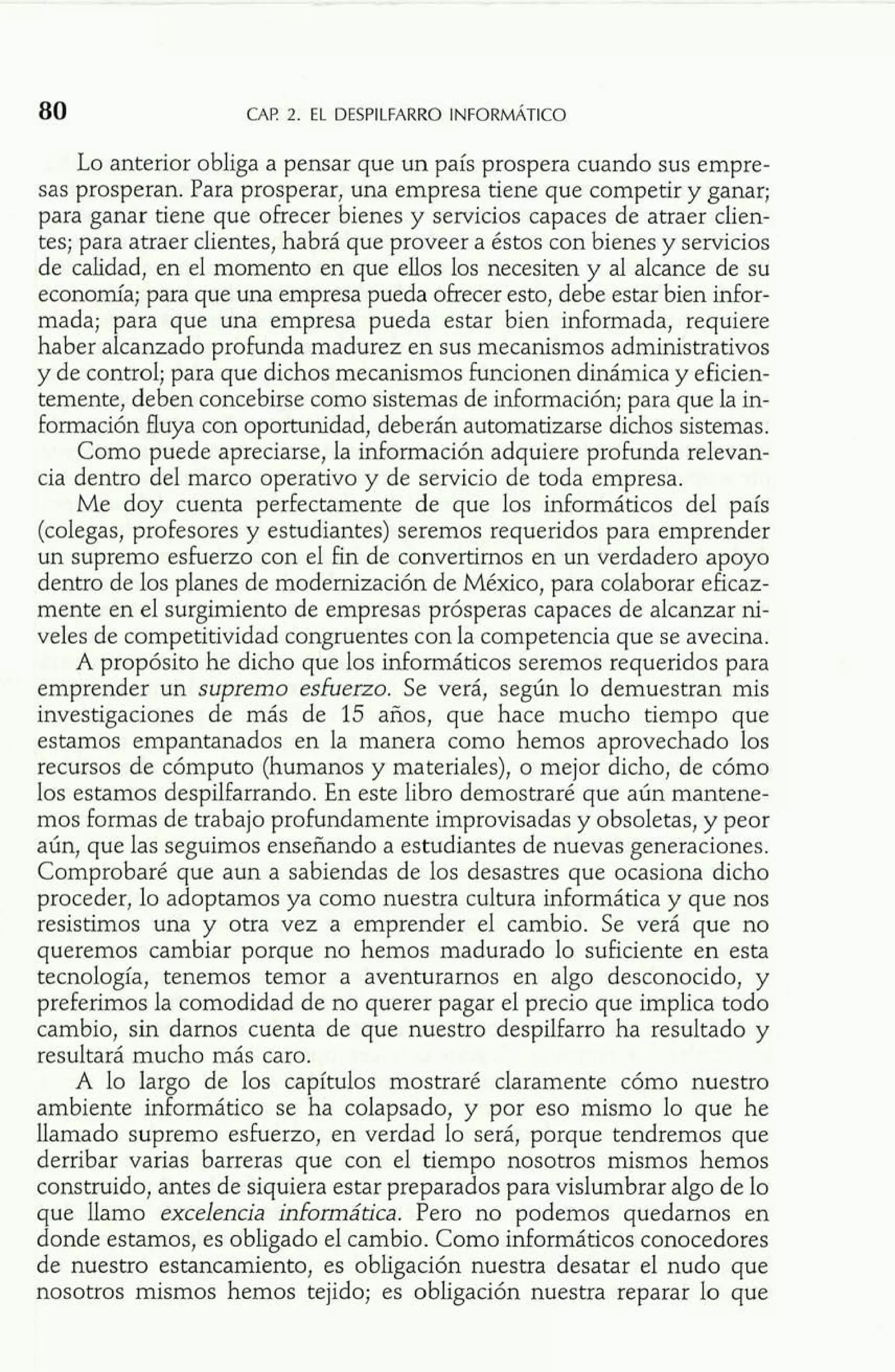 Lo anterior obliga a pensar que un país prospera cuando sus empre-sas 
prosperan. Para prosperar, una empresa tiene que competir y ganar; 
para ganar tiene que ofrecer bienes y servicios capaces de atraer clien-tes; 
para atraer clientes, habrá que proveer a éstos con bienes y servicios 
de calidad, en el momento en que ellos los necesiten y al alcance de su 
economía; para que una empresa pueda ofrecer esto, debe estar bien infor-mada; 
para que una empresa pueda estar bien informada, requiere 
haber alcanzado profunda madurez en sus mecanismos administrativos 
y de control; para que dichos mecanismos funcionen dinámica y eficien-temente, 
deben concebirse como sistemas de información; para que la in-formación 
fluya con oportunidad, deberán automatizarse dichos sistemas. 
Como puede apreciarse, la información adquiere profunda relevan-cia 
dentro del marco operativo y de servicio de toda empresa. 
Me doy cuenta perfectamente de que los informáticos del país 
(colegas, profesores y estudiantes) seremos requeridos para emprender 
un supremo esfuerzo con el fin de convertimos en un verdadero apoyo 
dentro de los planes de modernización de México, para colaborar eficaz-mente 
en el surgimiento de empresas prósperas capaces de alcanzar ni-veles 
de competitividad congruentes con la competencia que se avecina. 
A propósito he dicho que los informáticos seremos requeridos para 
emprender un supremo esiuerzo. Se verá, según lo demuestran mis 
investigaciones de más de 15 años, que hace mucho tiempo que 
estamos empantanados en la manera como hemos aprovechado los 
recursos de cómputo (humanos y materiales), o mejor dicho, de cómo 
los estamos despilfarrando. En este libro demostraré que aún mantene-mos 
formas de trabajo profundamente improvisadas y obsoletas, y peor 
aún, que las seguimos enseñando a estudiantes de nuevas generaciones. 
Comprobaré que aun a sabiendas de los desastres que ocasiona dicho 
proceder, lo adoptamos ya como nuestra cultura informática y que nos 
resistimos una y otra vez a emprender el cambio. Se verá que no 
queremos cambiar porque no hemos madurado lo suficiente en esta 
tecnología, tenemos temor a aventurarnos en algo desconocido, y 
preferimos la comodidad de no querer pagar el precio que implica todo 
cambio, sin darnos cuenta de que nuestro despilfarro ha resultado y 
resultará mucho más caro. 
A lo largo de los capítulos mostraré claramente cómo nuestro 
ambiente inforrnático se ha colapsado, y por eso mismo lo que he 
llamado supremo esfuerzo, en verdad lo será, porque tendremos que 
derribar varias barreras que con el tiempo nosotros mismos hemos 
construido, antes de siquiera estar preparados para vislumbrar algo de lo 
que llamo excelencia informática. Pero no podemos quedamos en 
donde estamos, es obligado el cambio. Como informáticos conocedores 
de nuestro estancamiento, es obligación nuestra desatar el nudo que 
nosotros mismos hemos tejido; es obligación nuestra reparar lo que 
 