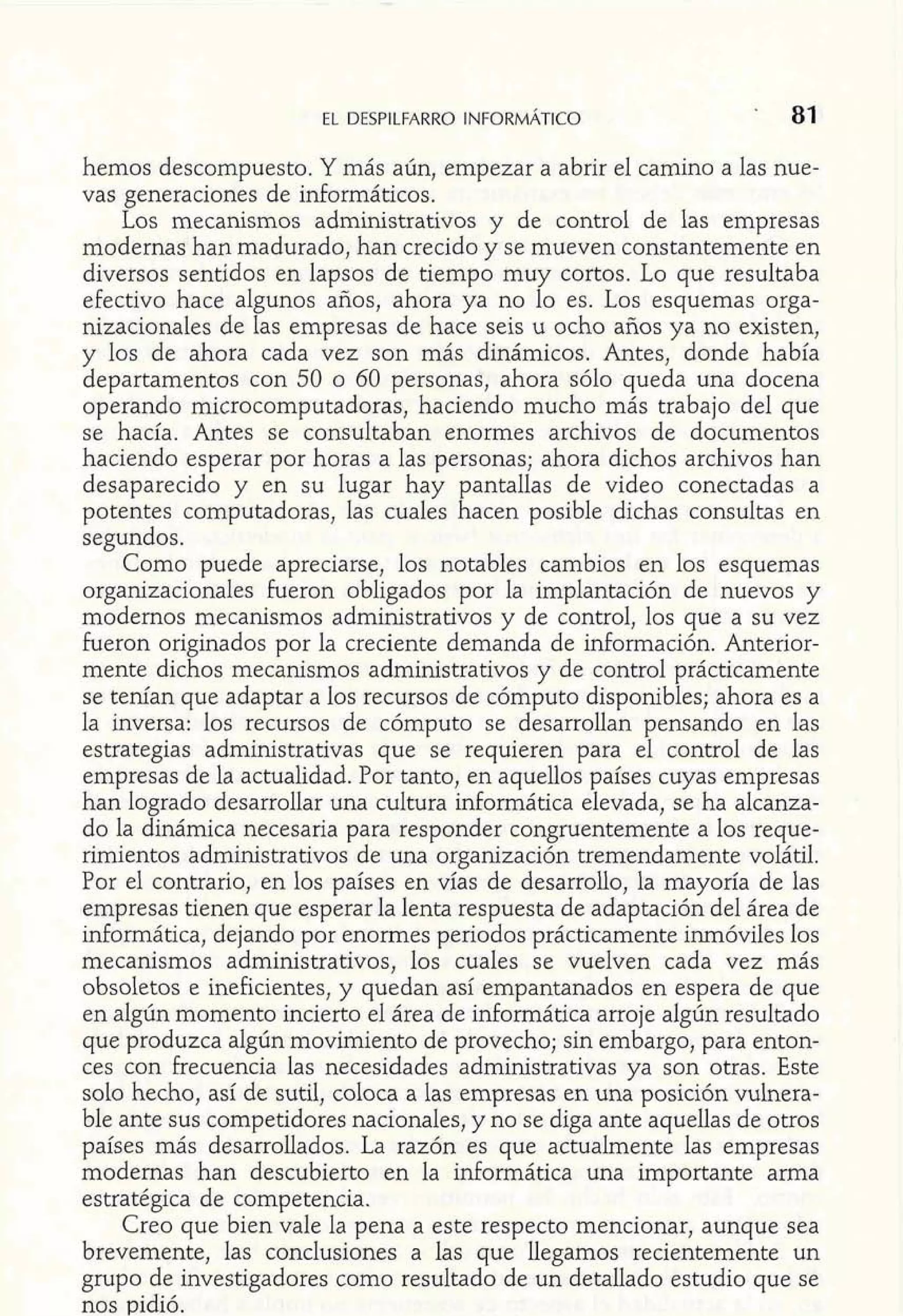 hemos descompuesto. Y más aún, empezar a abrir e1 camino a las nue-vas 
generaciones de irdormáticos. 
Los mecanismos administrativos y de control de las empresas 
modernas han madurado, han crecido y se mueven constantemente en 
diversos sentidos en lapsos de tiempo muy cortos. Lo que resultaba 
efectivo hace algunos años, ahora ya no lo es. Los esquemas orga-nizacionales 
de las empresas de hace seis u ocho años ya no existen, 
y los de ahora cada vez son más dinámicos. Antes, donde había 
departamentos con 50 o 60 personas, ahora sólo queda una docena 
operando microcomputadoras, haciendo mucho más trabajo del que 
se hacía. Antes se consultaban enormes archivos de documentos 
haciendo esperar por horas a las personas; ahora dichos archivos han 
desaparecido y en su lugar hay pantallas de video conectadas a 
potentes computadoras, las cuales hacen posible dichas consultas en 
segundos. 
Como puede apreciarse, los notables cambios en los esquemas 
organizacionales fueron obligados por la implantación de nuevos y 
modernos mecanismos administrativos y de control, los que a su vez 
Fueron originados por la creciente demanda de información. Anterior-mente 
dichos mecanismos administrativos y de control prácticamente 
se tenían que adaptar a los recursos de cómputo disponibles; ahora es a 
la inversa: los recursos de cómputo se desarrollan pensando en las 
estrategias administrativas que se requieren para el control de las 
empresas de la actualidad. Por tanto, en aquellos países cuyas empresas 
han logrado desarrollar una cultura informática elevada, se ha alcanza-do 
la dinámica necesaria para responder congruentemente a los reque-rimientos 
administrativos de una organización tremendamente volátil. 
Por el contrario, en los países en vías de desarrollo, la mayoría de las 
empresas tienen que esperar la lenta respuesta de adaptación del área de 
informática, dejando por enormes periodos prácticamente inmóviles los 
mecanismos administrativos, los cuales se vuelven cada vez más 
obsoletos e ineficientes, y quedan así empantanados en espera de que 
en algún momento incierto el área de informática arroje algún resultado 
que produzca algún movimiento de provecho; sin embargo, para enton-ces 
con frecuencia las necesidades administrativas ya son otras. Este 
solo hecho, así de sutil, coloca a las empresas en una posición vulnera-ble 
ante sus competidores nacionales, y no se diga ante aquellas de otros 
países más desarrollados. La razón es que actualmente las empresas 
modernas han descubierto en la informática una importante arma 
estratégica de competencia. 
Creo que bien vale la pena a este respecto mencionar, aunque sea 
brevemente, las conclusiones a las que llegamos recientemente un 
grupo de investigadores como resultado de un detallado estudio que se 
nos pidió. 
 